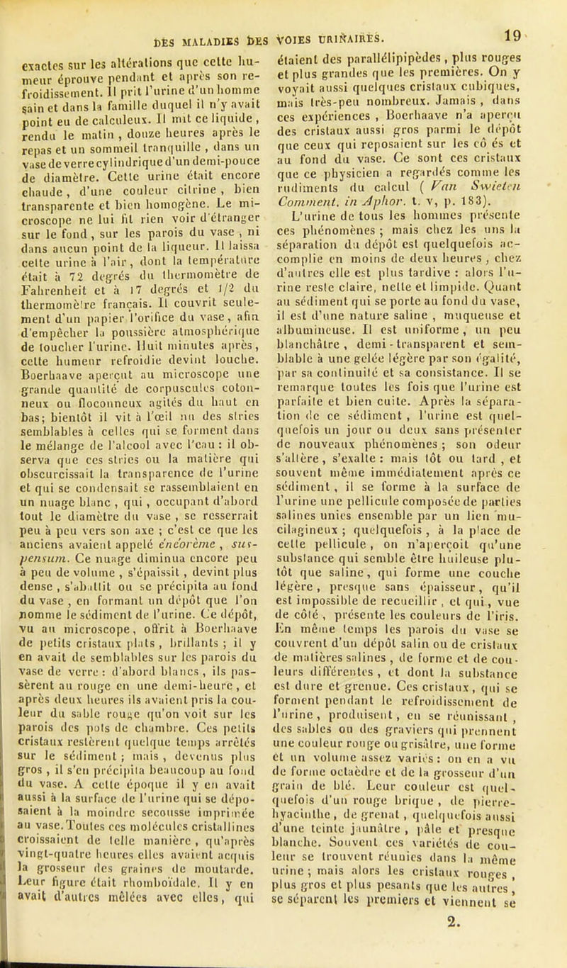 exactes sur les altérations que cette hu- tneur éprouve pendant et après son re- froidissement. 11 prit l'urine d'un homme sain et dans la famille duquel il n'y avait point eu de calculeux. Il mit ce liquide , rendu le matin , douze heures après le repas et un sommeil tranquille , dans un vase de verre cylindrique d'un demi-pouce de diamètre. Celle urine était encore chaude, d'une couleur cilrine, bien transparente et bien homogène. Le mi- croscope ne lui fit rien voir d'étranger sur le fond, sur les parois du vase , ni dans aucun point de la liqueur. 11 laissa celle urine à l'air, dont la lempératiiru était à 72 degrés du thermomètre de Fahrenheit et à l7 degrés et 1/2 du Ihermomèire français. Il couvrit seule- ment d'un papier l'orifice du vase, afin d'empêcher lu poussière almosphérique de toucher l'urine. Huit minutes après, cette humeur refroidie devint louche. Boerhaave aperçut au microscope une grande quaiUilé de corpuscules coton- neux ou floconneux agiles du haut en bas; bientôt il vit à l'œil nu des siries semblables h celles qui se forment dans le mélange de l'alcool avec l'eau: il ob- serva que ces stries ou la matière qui obscurcissait la transparence de l'urine et qui se condensait se rassemblaient en un nuage blanc , qui, occupant d'abord tout le diamètre du vase , se resserrait peu à peu vers son axe ; c'est ce que les anciens avaient appelé c'neorème , sut- pensum. Ce nuage diminua encore peu à peu de volume , s'épaissit, devint plus dense , s'abatlit ou se précipita au fond du vase , en formant un dépôt que l'on nomme le sédiment de l'urine. Ce dépôt, vu au microscope, offrit a Boerhaave de jietils cristaux plats , brillants ; il y en avait de semblables sur les parois du vase de verre : d'a))ord blancs , ils pas- sèrent au rouge en une demi-heure, et après deux heures ils avaient pris lu cou- leur du sable rou;^e qu'on voit sur les parois des puis de chambre. Ces pelils cristaux restèrent (juclque teuips arrêtés sur le sédiment ; mais , devenus plus gros , il s'en préciiiila beaucoup au fond du vase. A celte époque il y eu avait aussi à la surface de l'urine qui se dépo- saient h la moindre secousse impriniée au vase.Toutes ces molécules cristallines croissaient de telle manière , qu'après vingt-quatre heures elles avaient acquis la grosseur des graines de moutarde. Leur figure était rhomboïdale. Il y en avait d'autres mêlées avec elles, qui Voies uRiiïAiRis. 19 étaient des parallélipipèdes, plus rouges et plus grandes que les premières. On y voyait aussi quelques cristaux cubiques, mais très-peu nombreux. Jamais , dans ces expériences , Boerhaave n'a aperçu des cristaux aussi f^ros parmi le dépôt que ceux qui reposaient sur les cô és et au fond du vase. Ce sont ces cristaux que ce physicien a regardés comme les rudiments du calcul ( Fan Swietcn Comment, in Jplior. t. v, p. 18 3). L'urine de tous les hommes présente ces phénomènes ; mais chez les uns ht séparation du dépôt est quelquefois ac- complie en moins de deux heures , chez d'autres elle est plus tardive : alors l'u- rine resie claire, nelle et limpide. Quant au sédiment qui se porte au fond du vase, il est d'une nature saline , muqueuse et albumineuse. Il est uniforme, un peu blanchâtre, demi - transparent et seur- blable à une gelée légère par son égalité, ])ar sa conlinuilé et sa consistance. Il se remarque toutes les fois que l'urine est parfaite et bien cuite. Après la sépara- lion (le ce sédiment , l'urine est quel- quefois un jour ou deux sans pi'ésenler de nouveaux phénomènes ; son odeur s'allère, s'exalte: niais tôt ou lard , et souvent même immédiatement après ce sédiment, il se forme à la surface de l'urine une pellicule composée de parties salines unies ensemble par un lien niu- cilagineux ; quelquefois , à la place de celle pellicule, on n'aperçoit qu'une substance qui semble être huileuse plu- tôt que saline, qui forme une couche légère, presque sans épaisseur, qu'il est impossible de recueillir , et qui, vue de côlé , présente les couleurs de l'iris. En même temps les parois du vase se couvrent d'un dépôt salin ou de cristaux de matières salines , de forme et de cou- leurs différentes , et dont la substance est dure et grenue. Ces cristaux, qui se forment pendant le refroidissement de l'urine, produisent, en se réunissant, des sables ou des graviers qui prennent une couleur rouge ou grisâtre, une forme et un volume assez varit's : on en a vu de forme octaèdre et de la grosseur d'un grain de blé. Leur couleur est (|Uul- quefois d'un rouge brique , de pierre- hyacinthe , de grenat , quelquefois aussi d'une teinte jaunâtre , pâle et presque blanche. Souvent ces variétés de cou- leur se trouvent réunies dans la même urine ; mais alors les cristaux roures plus gros et plus pesants que les antres \ se séparent les premiers et viennent se 2.