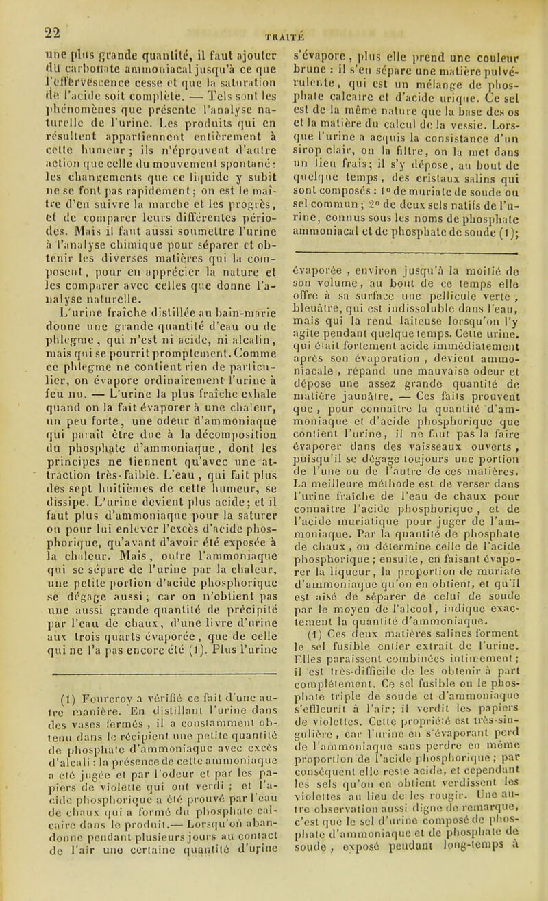 une iiliis grande quanlitc', il faut ajouter du carbonate ammoniacal jusqu'à ce que l'L'ffbr'vescence cesse et que la saliir.ilion tti! l'aciile soit complète. — Tels sout les lihcnoiuènes que présente l'analyse na- turelle de l'urine. Les produits qui en résultent apparliennent entièrement à celle luinu'ur ; ils n'éprouvent d'auîre action que celle ilu mouvement spontané : les clianKcments que ce liquide y subit ne se t'ont pas rapiilemenl ; on est le maî- tre d'eu suivre la marche et les progrès, et de comparer leurs différentes pério- des. IMais il faut aussi soumeltre l'urine à l'analyse chimique pour séparer cl ob- tenir les diverses matières qui la com- posent, pour en apprécier la nature et les comparer avec celles que donne l'a- nalyse naturelle. L'urine fraîche distillée au Ijain-niarie donne une giande quantité d'eau ou de phlcg^me, qui n'est ni acide, ni alcalin, niais qui se pourrit promplcnicnl.Comme ce phlegme ne conlient rien de particu- lier, on évapore ordinairenient l'urine à feu nu. — L'urine la plus fraîche exhale quand on la fait évaporer à une chaleur, un peu forte, une odeur d'ammoniaque qui païaît être due à la décomposition du phosphate d'ammoniaque, dont les principes ne tiennent qu'avec une at- traction très-faible. L'eau , qui fait plus des sept huitièmes de celle humeur, se dissipe. L'urine devient plus acide; et il faut plus d'ammoniaque pour la saturer ou pour lui enlever l'excès d'acide phos- phorique, qu'avant d'avoir été exposée à la chaleur. Mais, outre l'ammoniaque qui se sépare de l'urine par la chaleur, une petite [lortion d'acide phosphorique .se dégage aussi; car on n'obtient pas une aussi grande quantité de précipité par l'eau de chaux, d'une livre d'urine aux trois quarts évaporée , que de celle qui ne l'a pus encore été (1). Plus l'urine (1) Fourcroy a vérifié ce fait d'une nu- ire r^ianière. En dislillanl l'urine dans des vases l'ormés , il a conslammenl ob- tenu dans le récipient une petite quantité de phospluilc d'ammoniaque avec cxcf-s d'alcali : la présence de cette ammoniaque :\ été jugée et par l'odeur et par les pa- piers de violette qui ont verdi ; et l'a- (;ido pliosplioriquc' a été prouvé par l'eau de chaux (jui a formé du phosphate cal- caire dans le produit.— Lorstju'on aban- donne pcudanl plusieurs jours au contact de l'air uno certaine quantité d'urine s'évapore, plus elle prend une couleur brune : il s'en sépare une matière pulvé- rulente, qui est un mélange de phos- phate calcaire cl d'acide uriqiie. Ce sel est de la même nature que la base des os et la matière du calcul de la vessie. Lors- que l'urine a acquis la consistance d'un sirop clair, on la filtre, on la met dans nu lieu frais; il s'y dépose, au bout de quelque temps, des cristaux salins qui sont composés : 1° de murialc de soude ou sel commun ; -2° de deux sels natifs de l'u- rine, connus sous les noms de phosphate ammoniacal et de phosphate de soude (l); évaporée , environ jusqu'à la moitié do son volume, au bout de ce temps eilo offre à sa surface une pellicule verte , bleuâtre, qui est indissoluble dans l'eau, mais qui la rend laiteuse lorsqu'on l'y agile pendant quelque temps. Celle urine, qui éiait forlenieiil acide immédiatement après son évaporalion , devient ammo- niacale , répand une mauvaise odeur et dépose une assez grande quantité de malière jaunâtre. — Ces faits prouvent que , pour connaître la quantiié d'am- moniaque et d'acide phosphorique que contient l'urine, il ne faut pas la faire évaporer dans des vaisseaux ouverts , puisqu'il se dégage toujours une portion de l'une ou de l'autre de ces matières. La meilleure méthode est de verser dans l'urine fraîche de l'eau de chaux pour connaître l'acide phosphorique , et de l'acide muriatique pour juger de l'am- moniaque. Par la quantité de phosphate de chaux , on détermine celle de l'acido phosphorique ; ensuite, en faisant évapo- rer la liqueur, la proportion de muriate d'ammoniaque qu'on en obtient, et qu'il est aisé (le séparer de celui de soude par le moyen de l'alcool, indique exac- tement la quaniité d'ammoniaque. (1) Ces deux matières salines forment le sel fusible entier extrait de l'urine. Elles paraissent combinées intin.ement ; il est très-difficile de les obtenir à part complètement. Ce sel fusible ou le pbos- pbaïc triple de soude cl d'ammoniaquo s'cfllcnrit à l'air; il verdit les papiers do violettes. Celte proprièié est très-sin- gulière, car l'urine en s évaporanl perd de l'ammoniaque sans perdre en mémo proportion de l'acide phosphorique; par conséquent elle reste acide, et cependant les sels qu'on en obtient verdissent les violettes au lieu de les rougir. Une an- tre observation aussi digne do remarque, c'est que le sel d'urine composé de phos- phate d'ammoniaque et de phosphate de soude, exposé peudani long-temps ù