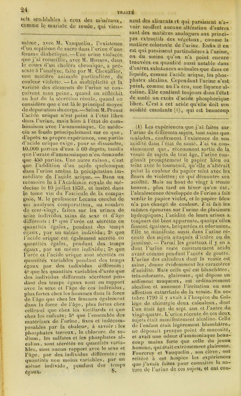 sels sciiil)lal)lrs îi ceux des miiicnmx, comme li; murialc de soude, qui vien- mèmc, avec M. Vauquclin , l'exislcrice d'un septième de sucre dans l'urine (J'une fcujmc diabéli(|uo. — Une urine violacée que j'ai recueillie, avec M. Ilusson, dans le cours d'un choléra chronique, a prù- senlcà l'analyse, failc par M. Chevallier, une matière animale parliculièro, do couleur viololte. — La mulliplicilé et la Variété des éléments de l'urine se con- çoivent sans peine, quand on rédécliil au but de la sécrétion rénale, quand 0:1 considère que c'est là le principal moyen de dépiM-alion du corps.—Selon M.Proust l'acide urique n'est point à l'élat libre dans l'uriue, mais bien à l'étal de com- binaison avec l'ammoniaque. Ce méde- cin se fonde principalement sur ce que , d'après sa propre expérience, une partie d'acide urique exifje, pour se dissoudre, 10,000 parties d'eau à 60 degrés, tandis que l'urale d'ammoniaque n'en demande q.ue 450 pariies. Une autre raison, c'est q,ue l'addition d'un acide quelconque dans l'urine amène la précipitation im- médiale de l'acide urique. — Dans un mémoire lu à l'Académie royale de mé- decine le 10 juillet 1859, et inséré dans le tome viu du Fascicule de la compa- gnie, M. le professeur Lecanu conclut de ses analyses comparatives, au nombre de ccnl-vingt, faites sur les urines de seize individus sains de sexe et d'âge dlirérenls : 1° que l'urée est sécrétée en quantités égales, pendant des temps égaux, par un même individu; 2° que l'acide urique est également sécrété en quantités égales, pendant des temps égaux, par un même individu; 0° que l'urée cl l'acide urique sont sécrétés en quantités variables ]iendant des temps égaux par des individus différents; 4» que les quantités variables d'urée que des individus différents sécrètent pen- dant des temps égaux sont en rapport avec le sexe et l'âge de ces individus, plus fortes chez lus hommes dans la force de l'âge que ciiez les femmes également dans la force de l'ûgc, plus fories chez ccMcs-ci que chez les vieillards cl que chez les enfants; 5° que l'ensemble des matériaux de l'urine, fixes et indécom- posables par la chaleur, à savoir : les phosphates terreux , le chlorure de so- dium, les sulfates et les phosphates al- calins, sont sécrétés en quantités varia- bles, sans aucun rapport avec le sexe et l'âge, par des individus différcnls ; en quantités non moins variables, par un même individu, peiidanl des tcnqjs égaux. S. ncnt des aliiucnU et qui paniisscnl n'a- voir soufï'crt aucune altération d'autres sont des niaiières analofjues aux princi- pes exlraclifs des végétaux, comme la matière coloranlc de l'urine. Enfin il eu est qui paraissent particulières à l'urine, ou du moins qu'on n'a point encore trouvées en quanlilc aussi uolahle dans d'aulrcs.substances animales que dans ce liquide, comme l'acide urique, les phos- phates alcalins. Cependant l'urine n'est point, comme on l'a cru, une liqueur al- caline. Elle contient toujours dans l'élat de santé un excès d'acide phosphorique libre. C'est h cet acide qu'elle doit son acldilé constante (I), qui est beaucoup (1) Les expériences que j'ai faites sur l'uriflc de différents sujets, tant sains que malades, confirment l'existence de son acidiié dans l'état de santé. J'ai vu con- stamment que, récemment sortie de la vessie de sujets de tout âge, l'urine rou- gissait promplement le papier Lieu ou teint avec le tournesol, qu'elle n'altérait point la couleur du papier teint avec les {leurs de violettes; ce qui démontre sou acidité. Mais au bout de vingt à trente heures, plus tard en hiver qu'en été, l'alcalescence développée de l'urine a fait verdir le papier violet, et le papier bleu n'a pas changé de couleur. J'ai fait les mêmes épreuves sur l'urine de plusieurs hydropiques; l'acidité de leurs urines a toujours été bien apparente, quoiqu'elles fussent épaisses, briquetées et odorantes. Elle se manifeste aussi dans l'urine ré- cente des sujets allaqués d'ictére ou de jaunisse. — Parmi les goutteux il y en a dont l'urine reste constamment acide avant comme pendant l'accès de goutte. L'urine des calculeux dont la vessie est saine, donne évidemment les caractères d'acidité. Mais celle qui est blanchâtre, Irès-odoranle, glaireuse, qui dépose un sédiment muqueux, est ordinairement alcaline et annonce l'irritation ou une affection catarrhale de la vessie. En oc- tobre 1790 il y avait à l'hospice du Col- lège de chirurgie deux calculeux, dont l'un était âgé de sept ans et l'autre du vingl-quaire. L'urine récente de ces deux sujeis était manifestement alcaline. Celle de l'enfant était légèrement blanchâtre, ne déposait presque point de nuicosilé, et avait une odeur d'ammoniaque beau- coup moins forte que celle du jeuno homme, qui était exirémeracnt glaireuse. Fourcroy et Vauquclin , son élève, ont réitéré â cet hospice les expériences que j'avais faites pour connaître la na- lufo do l'urine de ces sujets, ei oui cou-