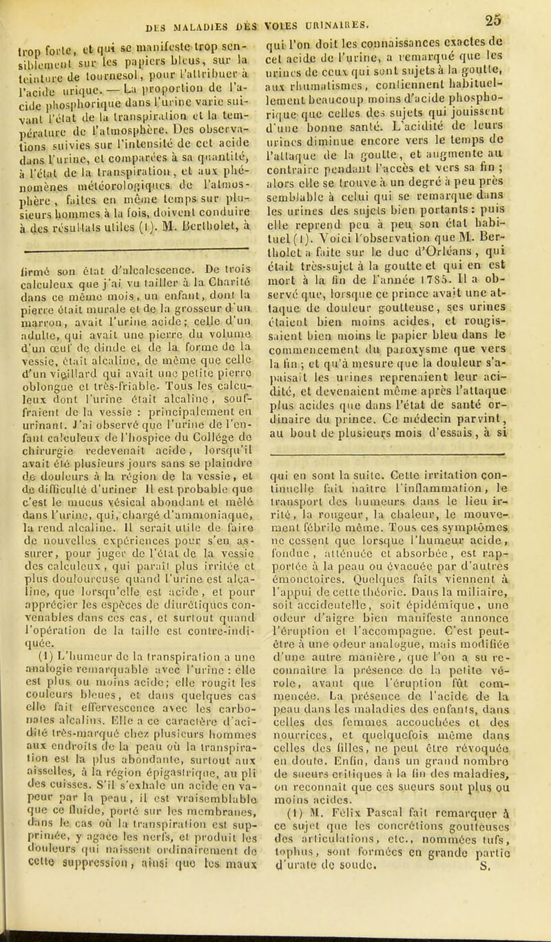 trop foi'le, et qui se manifcsle Irop sen- siblciiu'iit sur les papiers bleus, sur la ti'iutiirc de lournesol, pour l'allribuer a l'aciilii uri(iuc. — La i)ropoi tiou de l'a- cide phosphorique dans l'ui iiic varie sul- vanl l'clat de la Iranspir.Uion cl lu tem- péralure de l'attiiosphère. Des observa- tions suivies suc l'inlensilé de cet acide dans l'urine, et comparées à sa qnanlilé, à l'élat de la Iranspiralion, et aux phé- nomènes méléoroloiîiqucs. de l'atmos- phère , faites en même temps sur plu- sieurs hommes à la l'ois, doivent conduire à 4cs résultats utiles (1). M. JJcrlholel, à lirmo son clat d'alcalcscence. De trois calculcux que j'ai vu lailicr à la Cbaril6 dans ce même mois, un enfant, dont lu pierre ôiail murale et de la grosseur d'ua marron, avait l'urine acide; celle d'un adulte, qui avait une pierre du volume d'uii œul' (le dinde et de la. forme de la vessie, t';laii alcaline, de même que celle d'un viçiillard qui avait une petite pierre oblongue et très-friable- Tous les calcu- leux dont l'urine était alcaline , souf- fraient de la vessie : principalement en urinant. J'ai observé que l'urine de l'en- fant caieuleux de l'hospice du Collège do chirurgie redevenait acide, lorsqu'il avait élé plusieurs jours sans se plaindre de douleurs à la région de la vessie, et de difficulté d'uriner 11 est probable que c'est le mucus vésical abondant et mêlé dans l'urine, qui, cliargé d'ammoniaque, la rend alcaline, il serait utile de faire de nouvelles expériences pour s'en a,s- surer, pour juger de l'état de la vessie des caieuleux, qui parail plus irritée et plus douloureuse quand l'urine est alca- line, que lorsqu'elle est acide, et pour apprécier les espèces de diurétiques con- venables dans ces cas, et surtout quand l'opération de la taille est contre-indi- quée. (I) L'humeur de la Iranspiralion a une analogie remarquable avec l'urine : elle est plus ou moins acide; elle rougit les couleurs bloues, et dans quelques cas elle fait effervescence aNcc les cnrbo- nales alcalins, lîllc a ce caraciérc d aci- dilé trés-raarqué chez plusicui's hommes aux endroits de la peau où la transpira- tion esl la plus abondante, surtout aux aisselles, à la région épigasiriqitc, au pli des cuisses. S'il s'exhale un acide en va- peur par la peau, il est vraisemblable que ce Iluide, porié sur les membranes, dans 11! cas où la transpiration est sup- primée, y agace les nerfs, ei produit les douleurs (pii n;iisscnt ordinairement de cctto suppression, ainsi quo les maux qui l'on doit les connaissances exactes de cet acide de l'urine, a remarqué que les urines de ceux qui sont sujets à la goutte, aux rhumatismes, conlicnnent habiluel- lement beaucoup moins d'acide phospho- rique que celles des sujets qui jouissent d'une bonne santé. L'acidité de leurs urines diminue encore vers le temps de l'attaque de la goutte, et augmente au contraire pendant l'accès et vers sa fin ; alors elle se trouve à un degré à peu près semblable à celui qui se remarque dans les urines des sujets bien portants: puis elle reprend peu ii peu son état habi- luel(l). Voicil'observation que B'I. Ber- tholel a faite sur le duc d'Orléans , qui était très-sujet à la goutte et qui en est mort à la fin de l'année 1785. Il a ob- serve que, lorsque ce prince avait une at- taque de douleur goutteuse, ses urines étaient bien moins acides, et rougis- saient bien moins le papier bleu dans le commencement du paroxysme que vers lu fin ; et qu'à mesure que la douleur s'a- paisait les urines reprenaient leur aci- dité, et devenaient même après l'attaque plus acides que dans l'état de santé or- dinaire du prince. Ce médecin parvint, au bout de plusieurs mois d'essais, à si qui en sont la suite. Cette irritation con- tinuelle fait naître l'inflanimalion, le transport des humeurs dans le lieu ir- rité, la rougeur, la chaleur, le mouve- ment fébrile même. Tous ces symptômes, ne cessent que lorsque l'hunieur acide, fondue, atténuée et absorbée , est rap- porléc à la peau ou évacuée par d'autres émonctoires. Quelques faits viennent à. l'appui de cette théorie. Dans la miliaire, soit accidentelle, soit épidémique, uno odeur d'aigre bien manifeste annonce l'éruption et l'accompagne. C'est peut- être à une odeur analogue, mais modifiée d'une autre manière, que l'on a su re- connaître la présence de la pelite vé- role, avant que l'éruption fût com- mencée. La présence de l'acide de la peau dans les maladies des enfanis, dans celles lies femmes accouchées et des nourrices, cl quelquefois même dans celles des tilles, ne peut être révoquée en doule. Enfin, dans un grand nombre de sueurs criliques à la fin des maladies, on reconnaît que ces sueurs sont plus ou moins acides. (1) M. Félix Pascal fait remarquer à ce sujet que les concrétions goutteuses des arliculalions, etc., nommées lufs, topluis, sont formées en grande partie U'urale de soude. S.