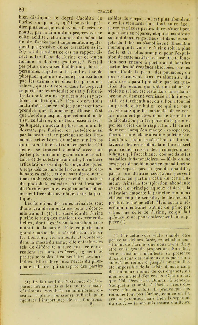 bien distinguer le deçrd d'acidild de l'urine du prince, qu'il pouvait pré- dire plusieurs jours d'nvaiice l'accès de goutte, par la diminution progressive de celle acidilé , et ani\oncer de même la fin de l'accès par l'augmenlalion égale- ment progressive de ce caraclère salin. W'y a-t-il pas dans ce cas un rapport di- rect entre l'état de l'urine et ce qu'on nomme la douleur goutteuse? N'est il pas plus que vraisemblable que, chez les personnes sujettes à la goulle, l'acide phosphorique ne s'évacue pas aussi bien par les urines que chez les personnes saines; qu'étant retenu dans le corps, il se porte sur les articulations et y fait naî- tre la douleur ainsi que les autres symp- tômes arthritiques? Des ob-ervations multipliées sur cet objet pourraient ap- prendre que l'humeur goutteuse n'est que l'ucide phosphorique retenu dans le tissu cellulaire, dans les vnisseaux lym- palhiques, ne sortant plus, comme il le devrait, par l'urine, et peut-être aussi par la peau , et se portant sur les liga- ments articulaires et môme sur les os qu'il ramollit et dissout en partie. Cet acide, se trouvant combiné avec une partie plus ou moins grande de terre cal- caire cl de substance animale, forme ans articulations ces dépôls de goutte qu'on a regardés comme de la craie ou du car- bonate calcaire, et qui sont des concré- tions topbacées, soyeuses et de la nature du phosphule calcaire. Ainsi l'examen de l'urine présenîe des phénomènes dont on peut tirer des avantages dans la pra- tique. Les fonctions des voies urinaires sont d'une grande importance pour l'écono- mie animale (l). La sécrétion de l'urine purifie le sang des matières cxcrémenli- ticlles, dont l'excès ou la surabondance nuirait à la santé. Elle emporte une grande partie de la sérosité fournie par les boissons, les aliments et contenue dans la masse du sang; elle entraîne des sels de dilTércnle nalure qui, retenus, rendent les humeurs Acres, agacent les parties sensibles et causent diverses ma- ladies. Elle enlève aussi l'excès du phos- phate calcaire qui se sépare des parties solides du corps, qui esfplus abondant chez les vieillards qu'à lout auire âge, parce que leurs parties dures s'usent peu à peu sans se réparer, et qui se manifeste surtout dans les goutteux et dans les su- jets dont les os s'amollissent. H semble même que la voie de l'urine soit la jdus facile et la plus prompte pour l'expul- sion de cette matière osseuse. Cette fonc- tion sert encore à porter au dehors les particules hétérogènes absorbées par les porosités de la peau, des poumons, ou qui se trouvent dans les aliments; du moins cela paraît probable par les qua- lités des urines qui ont une odeur de violette si l'on est resté dans une cliam- ])re nouvellement vernissée à riuiile vo- latile de térébenthine, ou si l'on a touché ou pris de cette huile : ce qui ne peut arriver sans que les particules de ce ver- nis ne soient portées dans le torrent de la circulation par les pores de la peau et par les voies de la reppiralion. Il en est de même lorsqu'on mange des asperges, l'urine a une odeur alcaline putride par- ticulière. Enfin la sécrétion de l'urine favorise les crises dont la nature se sert pour se débarrasser des principes mor- bifiques qui l'accablent, comme dans les maladies inflammaloires. — ftl.iis on ne cesse pas de se bien porter quand l'urine ne se sépare pas en grande quantité, ])arce que d'autres sécrétions peuvent suppléer en partie à celle de cette hu- meur. Ainsi la transpiration abondante évacue le juMncipe aqueux et acre, la salivation emporte le principe muqueut et beaucoup de sérosité , le dévoiemcnt produit le même effet. Riais aucune sé- crétion n'entraîne autant de principes salins que celle de l'urine, ce qui fa t qu'aucune ne peut cnlicrement lui sup- pléer (!)• (1) Le fait seul de rcxistcncc de l'ap- pareil urinairo dans les quatre classes d'animaux vcrlébrés (u)auunil'ùrcs, oi- Bcaux, reptiles : poissons), sulïirait pour njonlrcr l'iniporlancc do ses l'onoiions. (!) Par celle voie seule semble être portée au dehors l'iirdc, ce principe con- slituanl de l'urine, que nous avons dil y être en si grande proportion. Kn cflcl, celle substance manifeste sa présence clans le sang des animaux auxquels ou a enlevé les reins; et jusiiu'à iiriiseni il a été impossible do la saisir dans le sang des animaux munis de ces organes, ou niùmc d'un seul d'entre eux. C'est un fait que M.W. Prévost cl Dumas, à Gcnùvc, Vauquelin cl moi, h Paris, avons ob- serve plusieurs fois. Il prouve que les reins no font pas l'urine, comme on l'a cru long-temps, mais bien 1> si''parcnt du sang, — Je me suis assuré d'ailleurs