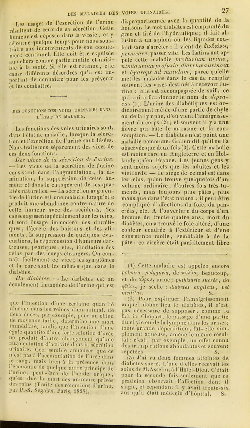 Les usages de l'excrélion tie l'urine rdsullcnt de ceux de sa sécri!lion. Celte humeur est dcposce d;ins la vessie, et y séjourne quelque icnips pour nous sous- traire aux inconvénienls de son écoule- ment continuel. Elle doit être expulsée au dehors comme partie inutile et nuisi- ble à la siinlé. Si elle est retenue, elle cause dill'ércnls désordres qu'il est im- portiiut de connaître pour les prévenir cl les coinbullrc. des fonctions des voies urinaines dass l'État de maladie. Les fonctions des voies urinaires sont, dans l'état de maladie, lorsque la sécré- tion el l'excrétion de l'urine sont lésées. Nous traiterons séparément des vices de ces deux fonctions. Bes vices de là sccrc'lion de. Vurine. — Les vices de la sécrétion de l'urine consistent dans l'augmentation , la di- minution , la suppression de celle hu- meur et dans le cliangement de ses qua- lilcs naturelles. — La sécrclion augmen- tée de l'urine est une maladie lorsqu'elle produit une abondance contre nature de celte humeur avec des accidents. Ses causes agissentspécialemenl sur les reins, et sont l'usage immodéré des diuréti- ques , ràcrelc des boissons et des ali- inenls, la su])pression de quelques év;i- cualions, la répercussion d'humeurs dar- Ireuses, p?oriques , etc., l'irritation des reins par des corps étrangers. On con- naît fiicilement ce vice ; les symptômes tt la cure sont les mômes que dans le diabètes. Du diabètes. — Le diabètes est un écoulement immodéré de l'urine qui est que l'injection d'une cerlainc quanliié d'urine dans les veines d'un animal, de deux onces, par exemple, pour un chien de moyenne laillc, délerminc une mon itnmédialc, landis que l'injcclion d'une égale quanliié d'une forle soluiion d'urée ne produit d'aulro ehnngemcnl qu'une aui,'nieuialion d'nclivilû dans la séeré.lion urinaire. Ceci semble annoncer que ce n'esl pas à l'aceumulalion de l'urée dans )o sang, mais bien à la prévcnec dans récoriomie de quelque aulre principe do l'urine, peul-èire do l'.icidc uritjue, qu'esi due la niorl des animaux prives lies reins (Traité des réicnlions d'urine, par i\-S. Ségalus. Paris, 1828), VOIES U1UNA1UES. ^/ disproportionnée avec la quantité de la boisson. Le mot diabètes est emprunté du grec et tiré de l'hydraulique; il fait al- lusion à un siphon oii les liquides cou- lent sans s'arrêter : il vient de ^taêatvw, permenrc, jtasser vite. Les Latins ont ap- pelé celle maladie pmfluvium urinœ, nimia urinœpro/usio, diarritœa urinosa et hydrops ad nmtulum., parce qu'elle met les malades dans le cas de remplir souvent les vases destinés à recevoir l'u- rine : elle est accompagnée de soif, ce qui lui a fait donner le nom de dipsa- cus (ij. L'urine des diabétiques est or- dinairement mêlée d'une partie de chyle ou de la lymphe, d'oîi vient l'amaigrisse- ment du corps (2) ; et souvent il y a une fièvre qui hâte le marasme et la con- somption. — Le diabètes n'est point une maladie commune; Galien dit qu'il ne l'a observée que deux fois (3). Cette maladie est moins rare en Angleterre et en Hol- lande qu'en France. Les jeunes gens y sont moins sujets que les adultes et les vieillards. — Le siège de ce mal est dans les reins, qu'on trouve quelquefois d'ua volume ordinaire, d'autres fois très-lu- méfics , mais toujours plus pâles, plus mous que dans l'état naturel ; il peut être complique d'aiïeclions du foie, du pan- créas, etc. A l'ouverture du corps d'un homme de trente-quatre ans, mort du iliabètcs, on a trouvé le foie altéré, d'une couleur cendrée à l'extérieur et d'une consistance molle, semblable à de la pâte : ce viscère était parfaitement libre (1) Celle maladie est appelée encore polijura, poti/ijnriu, de 7ro)iù(7, beaucoup, et do Gvpov, urine; pluliisurie sucrée, do fSto), je sèche : diabètes anglicus, vel mcU'ilus. S. (2} Pour expliquer l'amaigrissement auquel donne lieu le diabèles, il n'est pas nécessaire de supposer, comme lo l'ail ici Clioparl, le passage d'une partie du cliylc ou de la lymphe dans les urines; toute grande déperdition, fût-elle sim- plemenl aqueuse, amène le même résul- tai : c'est, par exemple, un cffel connu des transpirations abondantes cl souvent répétées. S. (3) J'ai vu deux femmes alleinles do diabètes sueré. L'une d'elles recevait les soins de M.Assclin, à l'IIÔicl-Dieu. C'était pour la seconde l'ois seulement que ce pralieion observait l'an'eeliou dont il s'agit, cl cependant il y avait treutc-si.\ ans qu'il était médecin d'bônilal, S.