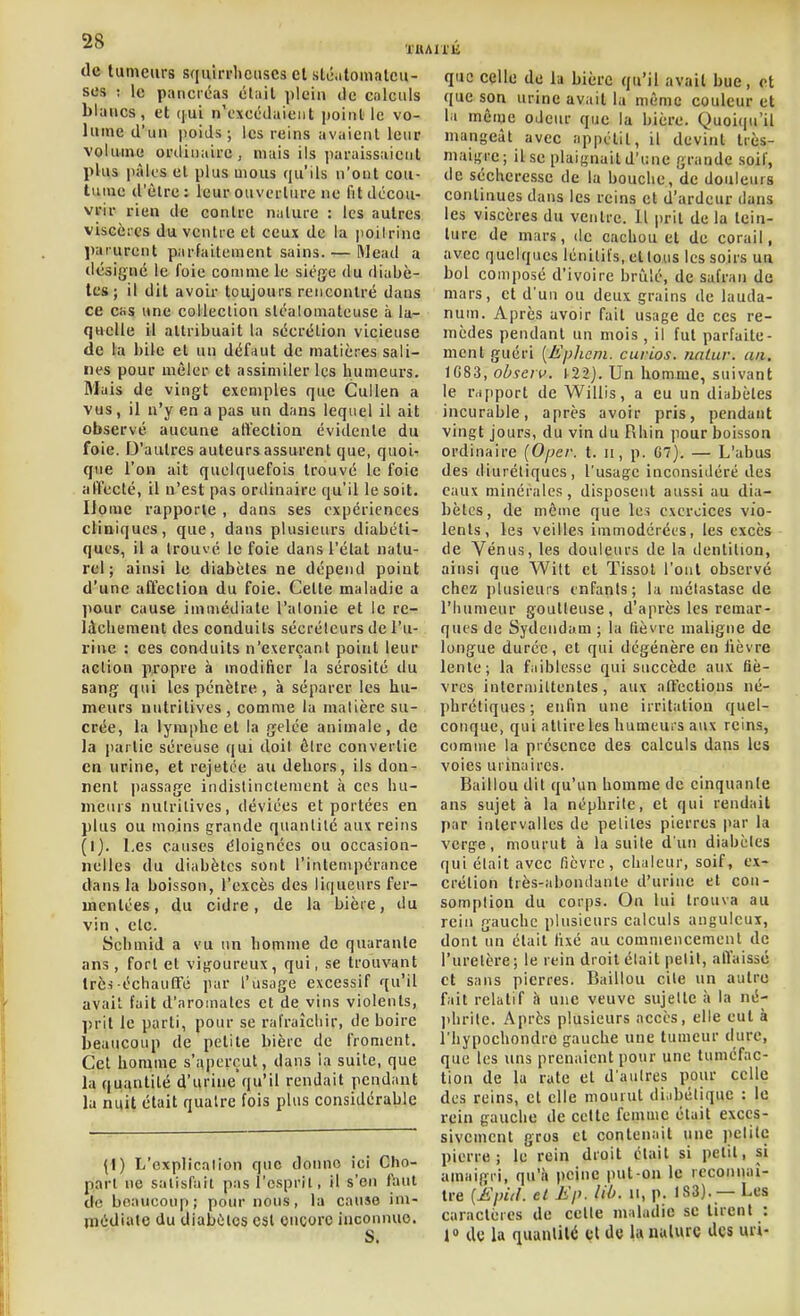 de tumeurs squirrhcuscs el sli-.ilomatcu- scs ; le pancii!a.s était plein de calculs blancs, et qui n'excédaient point le vo- lume d'un poids; les reins avaient leur volume ordinaire, niais ils paraissaient plus pâli'S el plus mous qu'ils n'ont cou- tume d'être: leur ouvui'lurc ne fit décou- vrir rien de contre nature : les autres viscères du ventre et ceux de la poitrine Jiarurent parfaitement sains. — Wead a désigné le foie comme le siège du diabè- tes; il dit avoir toujours rencontré dans ce cas une collection sléalomateuse à la- quelle il attribuait la sécrétion vicieuse de la bile et un défaut de matières sali- nes pour mêler et assimiler les humeurs. Mais de vingt exemples que Cullen a vus, il n'y en a pas un dans lequel il ait observé aucune aftection évidente du foie. D'autres auteurs assurent que, quoit que l'on ait quelquefois trouvé le foie affecté, il n'est pas onlinaire qu'il le soit. Ilomc rapporte , dans ses expériences cliniques, que, dans plusieurs diabéti- ques, il a trouvé le foie dans l'état natu- rel ; ainsi le diabètes ne dépend point d'une affection du foie. Cette maladie a pour cause immédiate l'atonie et le re- lâchement des conduits sécréteurs de l'u- rine : ces conduits n'e\erçant point leur action propre à modifier la sérosité du sang qui les pénètre, à séparer les hu- meurs nutritives , comme la matière su- crée, la lymphe et la gelée animale, de la juirtie séreuse qui doit être convertie en urine, et rejetce au dehors, ils don- nent jiassage indistinctement à ces hu- meurs nutritives, déviées et portées en plus ou moins grande quantité aux reins (1). Les causes éloignées ou occasion- nelles du diabètes sont l'inlcmpéranee dans la boisson, l'excès des liqueurs fer- mcntées, du cidre, de la bière, du vin , etc. Schmid a vu un homme de quarante ans, fort et vigoureux, qui, se trouvant très échautfé par l'usage excessif qu'il avait fait d'aromates et de vins violents, prit le parti, pour se rafraîchir, de boire beaucoup de petite bière de froment. Cet homme s'aperçut, dans la suite, que la quantité d'urine qu'il rendait pendant la nuit était quatre fois plus considérable \\) L'explication que donne ici Cho- parl ne satisfait pas l'esprit, il s'en faut de beaucoup; pour nous, lu cause im- médiate du diabètes est encore inconnue. S. que celle de lu bière qu'il avait bue, et que son urine avait lu même couleur et la même oJeiir que la bière. Quoiqu'il mangeât avec appétit, il devint très- maigre ; il se plaignait d'une grande soif, de sécheresse de la bouche, de douleurs continues dans les reins et d'ardeur dans les viscères du ventre. Il jirit de la tein- ture de mars, de cachou et de corail, avec quelques lénitifs, et tous les soirs un bol composé d'ivoire briilé, de safran de mars, et d'un ou deux grains de lauda- num. Après avoir fait usage de ces re- mèdes pendant un mois , il fut parfaite- ment guéri {È'pheni. curios. nnlur. an. 1G83, obscrv. t22j. Un homme, suivant le rapport de Wiliis, a eu un diabètes incurable, après avoir pris, pendant vingt jours, du vin du Rhin pour boisson ordinaire [Oper. t. ii, p. 67). — L'abus des diurétiques, l'usage inconsidéré des eaux minérales, disposent aussi au dia- bètes, de même que les exercices vio- lents, les veilles immodérées, les excès de Vénus, les douleurs de la dentition, ainsi que Wilt et Tissol l'ont observé chez ])Uisieurs enfants; la métastase de l'Iiumeur goutteuse, d'après les remar- ques de Sydendam ; la fièvre maligne de longue durée, et qui dégénère en lièvre lente; la faiblesse qui succède aux fiè- vres intermittentes, aux aftcctions né- phrétiques; enfin une irritation quel- conque, qui attire les humeurs aux reins, comme la présence des calculs dans les voies urinaires. Baillou dit qu'un homme de cinquante ans sujet à la néphrite, et qui rendait par intervalles de pelites pierres par la verge, mourut à la suite d'un diabètes qui était avec fièvre, chaleur, soif, ex- crétion très-abondante d'urine et con- somption du corps. On lui trouva au rein gauche plusieurs calculs anguleux, dont un était fixé au commencement de l'uretère; le rein droit était petit, alïaissc et sans pierres. Baillou cite un autre fait relatif à une veuve sujette à la né- phrite. Après plusieurs accès, elle eut à riiypochondre gauche une tumeur dure, que les uns prenaient pour une tuméfac- tion de lu rate et d'autres pour celle des reins, et elle mourut di,d)éliquc : le rein gauche de celte femme était exces- sivement gros et contenait une pelitc pierre; le rein droit était si petit, si amaigri, qu'à peine put-on le reconnaî- tre (ii>V/. el il'/', lil). 11, p. 183). — Les caractères de cette maladie se tirent : 1 de la quantité cl de la ualurc des mi-