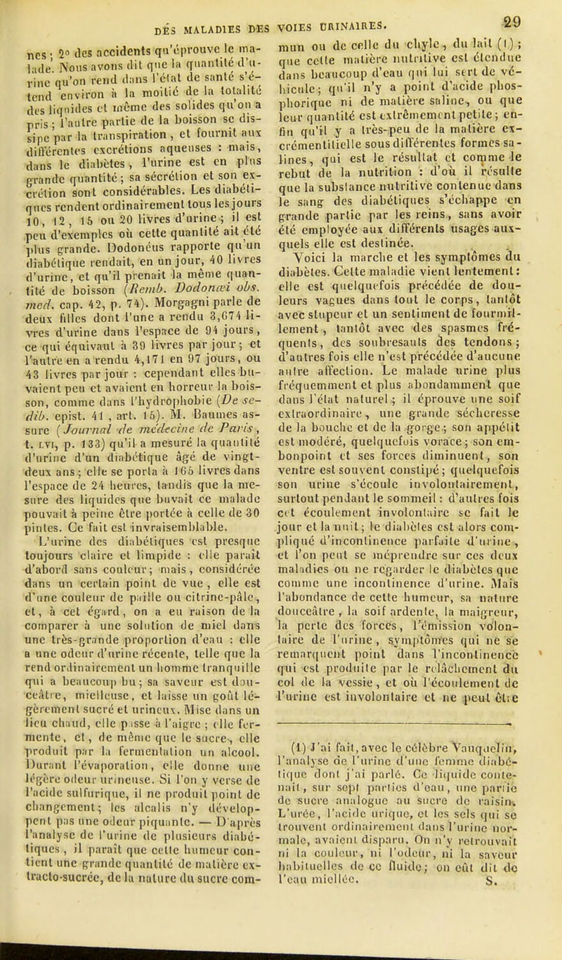 ncs • 2 des accidents qu'éprouve le ma- l ide Nous avons dit que la rinanlilé d'u- rine qu'on rend dans l'clat de santé s'é- tend environ à la moitié de la totalité des liquides et même des solides qu'on a pris ; l'autre partie de la boisson se dis- sipe par la transpiration , et fournit aux différentes excrétions aqueuses : mais, dans le diabètes, l'urine est en plus grande quantité; sa sécrétion et son ex- crétion sont considérables. Les diabéti- ques rendent ordinairement tous les jours 10, 12 , 16 ou 20 livres d'urine ; il est peu d'exemples où cette quantité ait été plus grande. Dodonéus rapporte qu'un diabétique rendait, en un jour, 40 livres d'urine, et qu'il prenait la même quan- tité de boisson [Remb. Dodonœi obs. mcd. cap. 42, p. 74). Morgagni parle de deux filles dont l'une a rendu 3,674 li- vres d'urine dans l'espace de 94 jours, ce qui équivaut à 39 livres par jour; et l'autre en a rendu 4,171 en 97 jours, ou 43 livres par jour : cependant elles bu- vaient peu et avaient en horreur la bois- son, comme dans l'hydropliobie {De se- dib. epist. 41 , art. 16). M. Baumes as- sure ( Journal de médecine de Paris , t. LVt, p. 133) qu'il a mesuré la quantité d'urine d'un diabétique âgé de vingt- deux ans ; elle se porta à IGà livres dans l'espace de 24 heures, tandis que la me- sure des liquides que buvait ce malade pouvait à peine être portée à celle de 30 pintes. Ce fait est invraisemblable. L'urine des diabétiques est presque toujours claire et limpide : elle parait d'abord sans couleur; niais, considérée dans un certain point de vue , elle est d'une couleur de paille ou citrine-pâle, et, h cet cg:ird, on a eu raison de la comparer à une solution de miel dans une très-grande proportion d'eau : elle a une odeur d'urine récente, telle que la rend ordinairement un homme tranquille qui a beaucoup bu; sa saveur e^t dou- ceâtre, mielleuse, et laisse un goût lé- gèrement sucré et urincux. Mise dans un lieu chaud, elle p isse à l'aigre ; elle fer- mente, et, de même que le sucre-, elle produit par la fermentation un alcool. Durant l'évaporation, elle donne une légère odeur urinense. Si l'on y verse de l'acide sulfuriqiie, il ne produit point de cliangemcnl; les alcalis n'y dévelop- pent pas une oilcur piquante. — D'après l'analyse de l'urine de plusieurs diabé- tiques , il paraît que celle humeur con- tient une grande quantité de matière ex- traclo-sucrcc, de lu nature du sucre com- VOIES OniNAlRES. mun ou de celle du chyle, du lait (l) ; que cette matière nutritive est étendue dans beaucoup d'eau qui lui sert de vé- hicule; qu'il n'y a point d'acide phos- phoriquc ni de matière saline, ou que leur quantité est extrêmement petite ; en- fin qu'il y a très-peu de la matière ex- crémentitielle sous dilTérentes formes sa- lines, qui est le résultat et comme le rebut de la nutrition : d'où il résulte que la substance nutritive contenue dans le sang des diabétiques s'échappe en grande partie par les reins , sans avoir été employée aux différents usages aux- quels elle est destinée. Yoiei la marche et les symptômes du diabètes. Cette maladie vient lentement : elle est quelquefois précédée de dou- leurs vagues dans tout le corps, tantôt avec stupeur et un sentiment de fourmil- lement , tantôt avec des spasmes fré- quents, des soubresauts des tendons; d'autres fois elle n'est précédée d'aucune autre affection. Le malade urine plus fréquemment et plus abondamment que dans l'état naturel ; il éprouve une soif extraordinaire, une grande sécheresse de la bouche et de la gorge ; son appétit est modéré, quelquefois vorace; son em- bonpoint et ses forces diminuent, son ventre est souvent constipé; quelquefois son urine s'écoule involontairement, surtout pendant le sommeil : d'autres fois ctt écoulement involonlairc se fait le jour et la nuit ; le diabètes est alors com- pliqué d'incontinence parfaite d'urine, et 1 on peut se méprendre sur ces deux mal:idi<!s ou ne regarder le diabètes que comme une incontinence d'urine. i\lais l'abondance de cette humeur, sa nature douceâtre , la soif ardente, la maigreur, la perle des forces, l'émission vo'lon- laire de l'urine, aymplômes qui ne se remarquent point dans l'incontinence qui est produite par le relâchement du col de la vessie, et où l'écoulement de l'urine est involontaire el ne ,j)eul êtie (1) J'ai fait, avec le célèbre Vanqiiolih, l'analyse de l'urine d'une femme diabé- tique dont j'ai parlé. Ce liijuidc conte- nail, sur sept parties d'eau, une paniè de sucre analogue au sucre do raisin^ L'urée, l'acide urique, cl les sels qui se trouvent ordinairement dans l'urine nor- male, avaient disparu. On n'y retrouvait ni la couleur, ni l'odeur, ni la saveur habituelles de ce fluide; on eût dit de l'eau miellée. s.