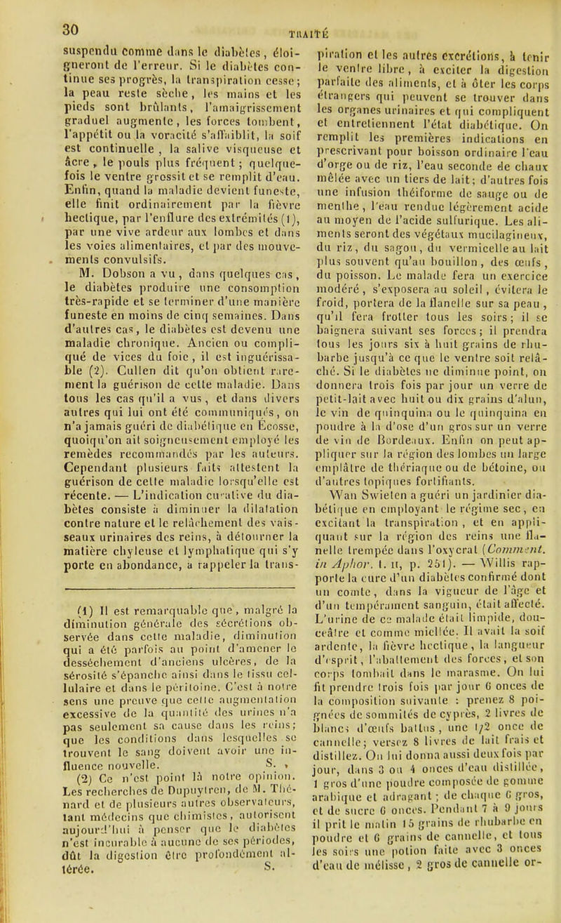 suspendu comme dans le diahèics, éloi- gneront de l'erreur. Si le diabètes con- tinue ses progrès, la Iranspirnlion cesse; la peau reste sèche, les mains et les pieds sont brûlants, l'amaigrissement graduel augmente, les forces toii:bent, l'appétit ou la vorncilé s'alTaiblit, la soif est continuelle , la salive visqueuse et âcre , le pouls plus fréquent; quelque- fois le ventre grossit et se remplit d'eau. Enfin, quand la maladie devient funeste, elle finit ordinairement par la fièvre hectique, par l'enflure des exlrcmilés (1), par une vive ardeur aux lombes et dans les voies alimentaires, et par des mouve- ments convulsifs. M. Dobson a vu, dans quelques cas, le diabètes produire une consomption très-rapide et se terminer d'une manière funeste en moins de cinq semaines. Dans d'autres cas, le diabètes est devenu une maladie chronique. Ancien ou compli- qué de vices du foie , il est inguérissa- ble (2). Cullen dit qu'on obtient Vire- ment la guérison de celle maladie. Dans lous les cas qu'il a vus, et dans divers autres qui lui ont été coniinuniqui's, on n'a jamais guéri de diabélique en Ecosse, quoiqu'on ait soigneusement employé les remèdes recomtn.indcs par les au'eur.s. Cependant plusieurs fait'! attestent la guérison de celle maladie lorsqu'elle est récente. — L'indication euative du dia- bètes consiste à diminuer la dilalalion contre nature et le relâchement des vais- seaux urinaires des reins, à détourner la matière chyleuse et lymphatique qui s'y porte en abondance, a rappeler la trans- (1) Il est remarquable que, malgré la diminulion générale des sécrélions ob- servée dans celle maladie, diminulion qui a été parfois au point d'amener lo desséchemcnl d'anciens ulcères, de la sérosité s'épanche ainsi dans le lissu cel- lulaire et dans le pcriioine. C'est à noire sens une preuve que celle angnienlaiiou excessive de la quaniiié des urines n'a pas seulement sa cause dans les reins; que les conditions dans lesquelles se trouvent le sang doivent avoir une in- fluence nouvelle. S. , (2) Ce n'est point là notre opinion. Les recherches de Diqinylren, de M. Tlic- nard et de plusieurs autres observaicurs, tant médecins que chimisics, autorisent aujourd'hui à penser que le diahéles n'est incurable à aucune do ses périodes, dût la digestion ûlrc profondément al- térée. S. piralion cl les autres excrétions, k tenir le ventre libre, à exciter la digestion parfaite des aliments, et à ôter les corps étrangers qui peuvent se trouver dans les organes urinaires et qui compliquent cl entretiennent l'état diabélique. On remplit les premières indications en prescrivant pour boisson ordinaire l'eau d'orge ou de riz, l'eau seconde de chaux mêlée avec un tiers de lait; d'autres fois une infusion Ihéiformc de sauge ou de menthe, l'eau rendue légèrement acide au moyen de l'acide suUurique. Les ali- ments seront des végéltiux mucilagineux, du riz, du sagou, du vermicelle au lait ])lus souvent qu'au bouillon, des œufs, du poisson. Le malade fera un exercice modéré, s'exposera au soleil, évitera le froid, portera de la flanelle sur sa peau , qu'il fera frotter tous les soirs; il se baignera suivant ses forces; il prendra lous les jours six à huit grains de rhu- barbe jusqu'à ce que le ventre soit relâ- ché. Si le diabètes ne diminue point, on donnera trois fois par jour un verre de petit-lait avec huit ou dix grains d'alun, le vin de quinquina ou le quinquina en poudre à la d'osé d'un gros sur un verre de vin de Borde.lux. Enfin on ])eut ap- pliquer sur la région des lombes iin large emplâtre de tlicriaqueou de bétoinc, ou d'autres topiques fortifiants. Wau Swielcn a guéri un jardinier dia- bétique en employant le régime sec, en excitant la transpiration , et eu appli- quant .«ur la région des reins une fla- nelle Irempée dans l'oxycral [Cominint. in Aphor. I. ii, p. 251). — VVillis rap- porte la cure d'un diabètes confirmé dont un comte, dans la vigueur de l'âge et d'un tempérament sanguin, était affecté. L'urine de cj malade était limpide, dou- ceâtre et comme miellée. Il avait la soif ardente, la fièvre hectique, la langueur d'isprit, l'abattement des forces, et son corps tombait dans le marasme. On lui lit prendre trois fois par jour G onces de la composition suivante : prenez 8 poi- gnées de sommités de cyprès, 2 livres de blanci d'œul's battus, une i/2 once de cannelle; versez 8 livres de lait frais et distillez. On lui donna aussi deux fois par jour, dans 3 ou 4 onces d'eau distillée, I gros d'une poudre composée de pomme arabique et adragant ; de chaque C gros, et de sucre G onces. Pendant 7 ii 9 joins il prit le matin 15 grains de rhubarbe en poudre el G grains de cannelle, et tous les soiis une potion faite avec 3 onces d'eau de mélisse , 2 gros de cannelle or-