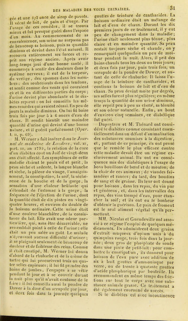 gie el une 1/2 once de sirop de pavois. Il vécut de liiit, de pain el d'orge. Par l'usnge de ces remèdes, il se trouva mieux et fut presque guéri dans l'espace d'un mois. Au commencement de sa convalescence, son urine ne surpassa pas de beaucoup sa boisson, puis sa quantité diminua et devint dans l'élat naturel. Il recouvra entièrement ses forces et re- prit son régime ancien. Après avoir long-temps joui d'une bonne santé, 11 coinraença à sentir des douleurs dans le système nerveux; il eut de la torpeur, d'u vertige , des spasmes dans les mem- bics ; des soubresauts dans les tendons, cl sentit comme des vents qui couraient cà et là en différentes parties du corps ; l'urine devint plus abondante et le dia- bètes reparut : on lui conseilla les mê- mes remèdesquiavaient réussi.En peu de jours la maladie diminua. On lui fit boire trois fois par jour 5 à G onces d'eau de chaux. Il rendit bientôt une moindre quantité d'urine qui devint d'une bonne nalure, el il guérit parfailement {Oper. I. II, p. G9). M. Wernera fait insérer dans le Jour- nal de médecine de Lo'idres, vol. xi, part, m, an 1790, la relation de la cure d'un diabètes dont un Juif de vingt-deux lins était .affecté. Les symptômes de celle maladie étaient le pouls vif et petit, la peau sèche et ardente, la langue blanche et sèche, la pâleur du visage, l'amaigris- sement, la conslipaliou, la soif, la séche- resse de la bouche et de la gorge, la sensation d'une clialeur brûlante qui s'étendait de l'estomac à la gorge , la fréquence de l'éjection de l'urine , dont la quantité était de dix |)intes en vingt- quatre heures, et environ du double de Ja boisson ordinaire. Celle urine élail d'une couleur blanchâtre, de la consis- tance du lait. Elle avait une odeur par- ticulière, qui, sans être désagréable, ne resscmbl.iil point à celle de l'urine: elle était un peu salée au goût. Le malade n'épro'ivait aucune dilliculté d'uriner; il se plaignait seulement de beaucoup de douleur et de faiblesse des reins. Comme il était conslipé, M. Wcrncr lui donna d'abord de la rhubarbe et de la crème de tartre qui lui procurèrent trois ou qua- tre selles copieuses; il lui fit prendre des liains de jambes, l'engagea ii se vêtir pendant le jour et à se couvrir durant la nuit plus qu'il n'avait coutume de le f.iire: il lui conseill.i aussi la poudre de Dower à la dose d'un scrupule jiar jour, et deux fois dans la jounice quelques VOlEi! tiniNAtRES. 3l goulles de teinture de cantharides. La boisson ordinaire était un mélange de lait et d'eau de chaux. Durant les dix premiers jours de ce traitement, il y eut peu de changement dans la maladie; l'urine était seulement plus ténue, plus claire et en moindre quantité. Sa peau restait toujours sèche et chaude, on y remarquait quelquefois un peu de moi- teur pendant la nuit. Alors, il prit des bains chauds tous les deux ou trois jours; et deux fois par jour, puis trois fois, un scrupule de la poudre de Dower, et au- tant de celle de rhubarbe. Il laissa l'u- sage de la teinture de cantharides , et continua la boisson de lait et d'eau de chaux. Sa peau devint moite par degrés, ses selles furent plus régulières; en même temps la quantité de son urine diminua, elle reprit peu à peu sa clarté, sa ténuité et son odeur naturelle. Enfin, au bout d'environ cinq semaines, ce diabétique fut guéri. Dupuytren et ftl. Thénard ont consi- déié le diabètes comme consistant essen- tiellement dans un défaut d'animalisation des substances soumises à la digestion , el, parlant de ce principe. Ils ont pensé que le remède le plus ellicace contre celle maladie devait être un régime ex- clusivement animal. Ils ont en consé- quence mis des diabétiques à l'usage de bons bouillons de bœuf et de mouton; de la chair de ces animaux ; de viandes fai- sandées et rances; du lard, des boudins de sang et de graisse. Ils leur ont donné pour boisson , dans les repas, du vin pur et généreux , et, dans les intervalles des repas, des vins trempé d'eau, pour étan- chcr la soif; et ils ont eu le bonheur d'obtenir la guérisoii. Le pain de froment est le seul aliment végétal qu'ils per- mettent. MiM. Nicolas et Guendeville ont asso- cié à ce régime l'emploi de quelques mé- dicaments. Ils administrent deux grains d'extrait muqueux d'opium unis à du quinquina rouge, trois fois dans la jour- née ; deux gros de phosphate de soude dans une pinle de petit-lait: pour com- battre la conslipat'on , ils donnent pour boisson de l'eau pure avec addilion de six à huit gouttes d'ammoniaque par verre, ou de trente à quarante goulles d'acide phosphoriquc par bouteille. Ils recommandent en même temps des fric- tions sur tout le corps avec une sub- stance animale grasse. Ce traitement a été également couronné de succès. Si le diabèlcs csl avec inconlincnce