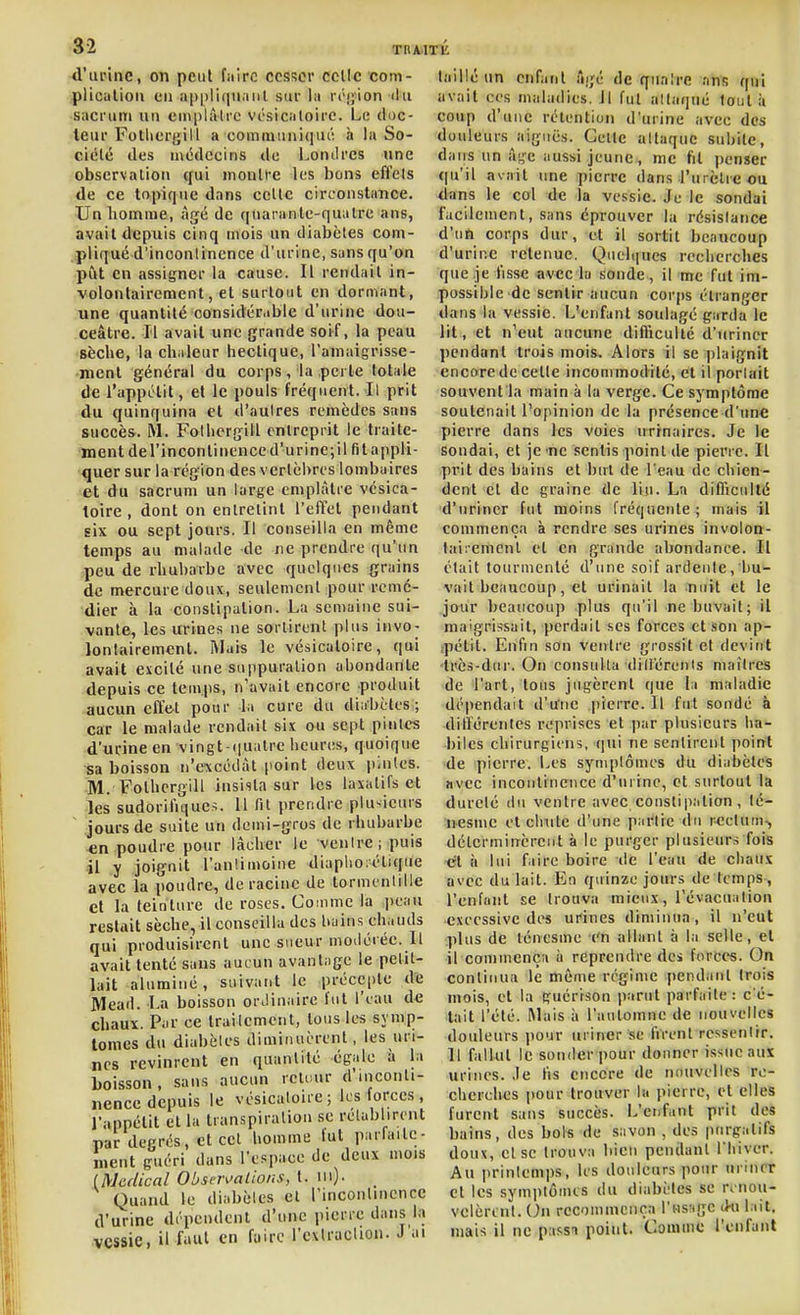 d'urine, oîi peiil faire cesser celle com- plicutioii en appliqiianl sur la rrijion ilii sacruiTi un empliilrc vésicaloire. Le doc- leur Folliergill a communi(]ut'i à la So- ciété des médecins de Loniires une observation qui montre les bons effets de ce topique dans celte circonstance. Unliomnie, âgé de quarante-quatre ans, avait depuis cinq mois un tliabèles com- pliqué d'inoonlincnce d'urine, sans qu'on pût en assigner la cause. Il rendait in- volontairement, et surtout en dormant, une quantité considérable d'urine dou- ceâtre. Il avait une grande soif, la peau sèche, la chaleur hectique, l'aniaigrisse- mcnt général du corps, la perle totale de l'appLlit, et le pouls fréquent. Il prit du quinquina et d'autres remèdes sans succès. M. Folhcrgill entreprit le traite- ment de l'incontinence d'urinejil fit appli- quer sur la région des vertèbres lombaires et du sacrum un large emplâtre vésica- loire , dont on enlrelinl l'effet pendant six ou sept jours. Il conseilla en même temps au malade de ne prendre qu'un peu de rhubarbe avec quelques grains de mercure doux, seulement pour remé- dier à la constipation. La semaine sui- vante, les urines ne sortirent plus invo- lontairement. Mais le vésicaloire, qui avait excilé une suppuration abondante depuis ce temps, n'avait encore produit aucun cfi&t pour la cure du diabètes; car le malade rendait six ou sept pintes d'urine en vingt-i|ualre heures, quoique sa boisson n'excédât point deux i)inles. M. Folhergill insista sur les laxatifs et les sudorifiquc>. 11 fit prendre plu-^icurs jours de suite un demi-gros de rhubarbe €n poudre pour lâcher le venlre ; puis •il y l'anlimoine diaplio;étique avec la poudre, de racine de tormcntille et la teinture de roses. Comme la i)cau restait sèche, il conseilla des bains chauds qui produisirent une sueur modérée. Il avait tenté sans aucun avant;ige le petit- lait aluminé , suivant le précepte de Mead. La boisson orJinaire l'ut l'eau de chaux. Par ce traiicmcnt, tous les svmp- tomes du diabètes diminuèrent, les uri- nes revinrent en quantité égale à la boisson, sans aucun retcur d'inconti- nence depuis le vésicaloire; les forces , l'appétit et la transpiration se rclabliront par degrés, et cet homme lut parfaile- meut guéri dans l'espace de deux mois (Médical ObsejvaLions, t. m)- Quand le diabèles et l'inconlinencc d'urine dépendent d'une pierre dans 1.» vessie, il faut en faire l'exIracUon. J ai taillé un enfant âgé de qiialre .ms qui avait ces maladies. Il fut attaqué tout à coup d'une rétention d'urine avec des douleurs aiguës. Celle altaquc subite, dans un â;,'c aussi jeune, me fit penser qu'il avait une pierre dans l'urèlie ou dans le col de la vessie. Je le sondai facilement, sans éprouver la résistance d'nti corps dur, et il sortit beaucoup d'urine retenue. Queliiucs recherches que je lisse avec la sonde, il me fut im- possible de sentir aucun corps étranger dans la vessie. L'enfant soulagé garda le lit, et n'eut aucune difficulté d'uriner pendant trois mois. Alors il se plaignit encore de celle inconimodilé, et il portait souvent la main à la verge. Ce symptôme soutenait l'opinion de la présence d'une pierre dans les voies urinaires. Je le sondai, et je ne sentis point de pierre. Il prit des bains et bul de l'eau de chien- dent et de graine de liji. La difficulté d'uriner fut moins Créquente; mais il commença à rendre ses urines invoioQ- lairemcnl cl en grande abondance. Il était tourmenté d'une soif ardente, bu'- vail beaucoup, et urinait la nuit et le jour beaucoup plus qu'il ne buvait; il maigrissait, perdait ses forces et son ap- ,pétit. Enfin son venlre grossit et devint très-dur. On consulta dili'érenis maîtres de l'art, tous jugèrent que la maladie dépendait d'urne pierre. Il fut sondé à différentes reprises et ])ar plusieurs ha- biles chirurgiens, qui ne sentirent point de pierre. Les symptômes du diabètes Hvcc incontinence d'urine, cl surtout la dureté du ventre avec constipation , lé- nesmc et chute d'une partie du rectum.^ déterminèrent à le purger plusieurs fois et à lui faire boire de l'eau de chaux avec du lait. En quinze jours de temps, l'enfant se trouva mieux, l'évacuation excessive des urines diminua, il n'eut plus de lénesme en allant à la selle, et il commença ii reprendre des forces. On continua le même régime pendant trois mois, et la guérison parut parfaite: c'é- tait l'été. Mais à l'automne de nouvelles douleurs pour uriner se firent ressentir. Il fallut le sonder pour donner issue aux urines. Je fis encore de nouvelles re- cherches pour trouver la pierre, et elles furent sans succès. L'enfant prit des bains, des bols de savon , des purgatifs doux, et se trouva bien pendant l liiver. Au printemps, les douleurs pour uriner et les symptômes du diabètes se rcno\i- velèrcnl. Un recommença l'us-igc (Ki lait, mais il ne passn point. Comme l'enfant