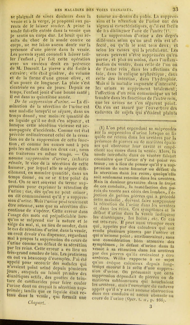 se plaignait de vives douleurs d.ins Ja vessie et à la verge, je proposai uux pa- rents de le laisser sonder. A |)eine la sonde fut-elle entrée dans la vessie que je sentis un corps dur. Le bruit qui ré- sulta du ehoc de la sonde contre ce corps, ne me laissa aucun doute sur la présence d'une pierre dans la vessie. Les parents ayant consenti à laisser tail- ler l'enfant , j'ai fait celte o|)ération avec un couleau droit en présence de M. Desault. La pierre a été fnciie à extraire; elle était grisâtre, du volume et de la forme d'une grosse olive, et d'un pouce de longueur. La plaie s'est cicatrisée en peu de jours. Depuis ce temps, l'enfant jouit d'une bonne santé ; il est dans sa quinzième année. De la suppression cf urine. — La di- minution de la sécrétion de l'urine est une maladie lorsqu'il se sépare, dans un temps donné, une moindre quantité de ce liquide qu'il ne doit s'en séparer , et lorsque cette sécrétion vicieuse est ac- compagnée d'accidents. Comme cet état précède ordinairement celui de la cessa- tion ou de la suppression de celle fonc- tion , et comme les causes sont à peu près les mômes dans ces deux cas , nous en traiterons en même temps. — On nomme suppression d'urine, ischurie rénale, le vice de la sécrétion de celle humeur, par lequel elle se sépare diffi- cilement, en moindre quantité, dans un temps dounc, ou ne se filtre point du tout. On .le sert souvent du terme sup- pression pour exprimer la rétention de l'urine ; car, dès qu'on ne peut uriner , on dit communément qu'il y a suppres- sion d'urine. Mais l'urine peut seulement être retenue, sans que sa sécrétion dis- continue de s'opérer. Cette erreur dans l'usage des mots est préjudiciable lors- qu'on se méprend sur la nature et le siège du mal, si, au lieu de sonder, dans le cas de rétention d'urine, dans la vessie, on croit devoir s'en dispenser, regardant mal à propos la suppression du cours de 1 urine comme un défaut de sa sécrétion par les reins. Cette erreur a eu lieu un tres-grand nombre de fois. Les praticiens en ont vu beaucoup d'exemples. J'ai été appelé pour secourir des malades qui n avaient point uriné depuis plusieurs jours , auxquels on faisait prendre des diureliques actifs, des gouttes de tein- ture de canll.u,-i,ics pour faire couler 1 urine dont on croyait la sécrétion sup- primée; tandis que ce liquide était re- tenu dans la vessie, qui formait une Choparl, tumeur au-dessus du pubis. La suppres- sion et la réienlion de l'urine ont des signes si caraclérisliqucs, qu'il est facile de hs distinguer l'une de l'autre (1). La suj)pression d'urine a des degrés dilïéienls selon qu'un seul rein est af- fecté, ou qu'ils le sont tous deux; et selon les causes qtii la produisent. Lés urines peuvent n'être supprimées qu'eu partie, et plus ou moins, dans l'inUam- mation du ventre, dans celle de l'un ou de l'autre rein, dans les alTcctions du loie, dans la colique néphrétique, dans celle des intestins, dans l'iiydropisie. Mais si la maladie augmente d'intensité, les urines se suppriment lolalemenl- l'affection d'un rein communique un tel trouble dans les fonctions de l'autre rein, que les urines ne s'en séparent point. On s'en est assuré par l'ouverture des cadavres de sujets qui s'étaient plaints (1) L'on peut cependant se méprcncli-G sur la suppression d'urine lorsque ce li- quide est retenu dans les uretères par la présence de pierres ou de niaiières épais- ses qui obsirueni leur cavité et einpè- cbcnl son cours dans la vessie. Alors, la sonde introduite dans ce viscère faisant connaître que l'urine n'y est point re- tenue , on a lieu de penser qu'il y a sup- pression de celte liumeur ou défaut, do la sécrétion dans les reins, quoiqu'elle soit seulement retenue dans les uretères. Mais la douleur gravalive dans le trajet de ces conduits, la tumèfaclion des pa- rois du ventre aux côiôs des lombes, l'é- jection de peliies pierres qui a précédé celle maladie , doivent faire soupçonner la rétention de l'urine dans les uretères et dans les reins. Ces sympiômes et le défaut d'urine dans la vessie indiquent les diurétiques, les bains, etc. Ce cas est très-rare. Il peut aussi tromper ceux qui, appelés par des calculcux qui ont rendu plusieurs pierres par l'urèlre et qui n urinent point, attribueraient, sans une considération bien attentive des symptômes , le défaut d'urine dans la vessie a sa réienlion dans les urelèreS par des pierres qu'ils croiraient y être arrêtées. Willis rapporte à ce sujet qu un évcque calculeux depuis lon-^- temps mourut î\ la suite d'une suppres- sion d'urine. On présumait que celte suppression dépendait de pierres ou de matières sablonneuses qui bouchnieiit les uretères , mais l'ouverture du cadarre apprit qu'il n'y avait aucune obsiruciion dans ces conduits ni aucun obstacle au cours de 1 urine {OpcY, t. „ p.