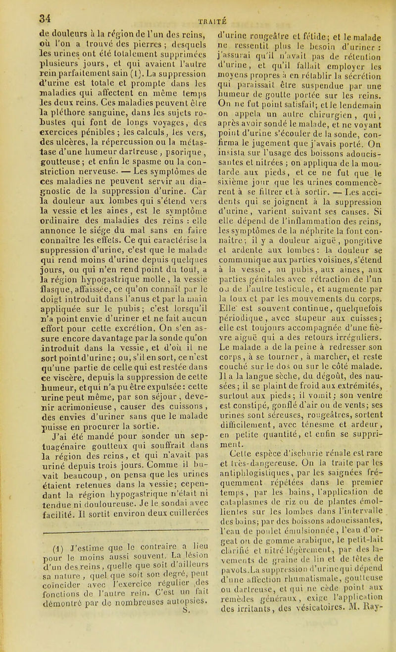 de douleurs à la rt^glondc l'un des rcius, où l'on a trouvé des pierres ; desquels les urines ont été lolalement supprimées plusieurs jours, et qui avaient l'autre rein parfaitement sain (l), La suppression d'urhic est totale et prompte dans les maladies qui afl'ectenl en même temps les deux reins. Ces maladies peuvent être la pléthore sanguine, dans les sujets ro- Lustes qui font de longs voyages, des exercices pénibles; les calculs, les vers, des ulcères, la répercussion ou la métas- tase d'une humeur darlreuse , psorique , goutteuse; et enfin le spasme ou la con- slriction nerveuse. — Les symptômes de ces maladies ne peuvent servir au dia- gnostic de la suppression d'urine. Car la douleur aux lombes qui s'étend vers la vessie et les aines , est le symptôme ordinaire des maladies des reins : elle annonce le siège du mal sans en faire connaître les effets. Ce qui caractérise la suppression d'urine, c'est que le malade qui rend moins d'urine depuis quelques jours, ou qui n'en rend point du tout, a la région hypogastrique molle , la vessie flasque, affaissée, ce qu'on connaît par le doigt introduit dans l'anus et par la niain appliquée sur le pubis; c'est lorsqu'il n'a point envie d'uriner et ne fait aucun effort pour cette excrétion. On s'en as- sure encore davantage par la sonde qu'on introduit dans la vessie, et d'oîi il ne sort point d'urine ; ou, s'il en sort, ce n'est qu'une partie de celle qui est restée dans ce viscère, depuis la suppression de cette humeur, etquin'a pu être expulsée: cette urine peut même, par son séjour , deve- nir acrimonieuse, causer des cuissons, des envies d'uriner sans que le malade puisse en procurer la sortie. J'ai été mandé pour sonder un sep- tuagénaire goutteux qui souffrait dans la région des reins, et qui n'avait pas uriné depuis trois jours. Comme il bu- vait beaucoup, on pensa que les urines étaient retenues dans la vessie; cepen- dant la région hypogastrique n'était ni tendue ni douloureuse. Je le sondai avec facilité. Il sortit environ deux cuillerées (1) J'estime que le contraire a lieu pour le moins aussi souvcnl. La lésion d'un des reins, quelle que soit d'ailleurs sa nauire , quel que soit son degré, peut coïncider avec l'exercice régulier des fonctions do l'autre rein. C'est un fait démontré par do nombreuses autopsies. d'urine rongeâire et fétide; et le malade ne ressentit plus le besoin d'uriner : j'assurai qu'il n'avait ])as de rétention d'urine, et qu'il fallait employer les moyens propres à en rétablir la sécrétion qui paraissait être sus|)endue par une humeur de goutte portée sur les reins. On ne fut point satisfait; et le lendemain on appela un autre chirurgien, qui, après avoir sondé le malade, et ne voyant point d'urine s'écouler de la sonde, con- firma le jugement que j'avais porté. On insista sur l'usage des boissons adoucis- santes et nitrées ; on appliqua de la mou- tarde aux pieds, et ce ne fut que le sixième jour que les urines commencè- rent à se filtrer et à sortir. — Les acci- dents qui se joignent à la suppression d'urine , varient suivant ses causes. Si elle dépend de l'inflammation des reins, les symptômes de la néphrite la font con- naître ; il y a douleur aiguë , pongitive et ardente aux lombes: la douleur se communique aux parties voisines, s'étend à la vessie, au pubis, aux aines, aux parties génitales avec rétraction de l'un OJ de l'autre testicule, et augmente par la toux et par les mouvements du corps. Elle est souvent continue, quelquefois périodique, avec stupeur aux cuisses; elle est toujours accompagnée d'une fiè- vre aiguë qui a des retours irrcguliers. Le malade a de la peine à redresser son corps, à se tourner, à marcher, et reste couché sur le dos ou sur le côté malade. ]1 a la langue sèche, du dégoiit, des nau- sées ; il se plaint de froid aux extrémités, surtout aux pieds; il vou.it; son ventre est constipé, gonflé d'air ou de vents; ses urines sont séreuses, rovigeâtres, sortent difficilement, avec ténesme et ardeur, en petite quantité, et enfin se suppri- ment. Celle espèce d'ischnrie rénale est rare et liès-diingereuse. On la traite par les antiphlogistiques, par les saignées fré- quemment répétées dans le premier temps, i)ar les bains, l'application de catiiplasines de riz ou de plantes émol- lienles sur les lombes dans l'intervalle des bains; par des boissons adoucissantes, l'eau de poulet éniulsionnée, l'eau d'or- geat ou de gomme arabique, le petit-lait clarifié et nilré légèrement, par des la- vements de graine de lin et de lètes de pavots.La suppression d'urinequi dépend d'une anéction rhumatismale, goulleuse ou darlreuse, et qui ne ci'de point aux remèdes généraux, cxipe l'appliciition des irritants, des vésicatoircs. M. Ray-