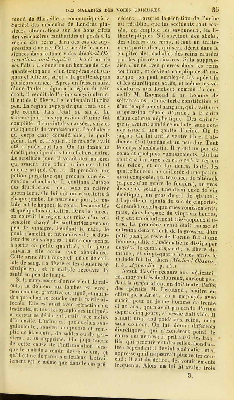 moud de Marseille a communiqué à la Société des médecins de Londres plu- sieurs observations sur les bons effets des vésicatoires canlharidés et posés à la région des reins, dans des cas de sup- pression d'urine. Celle société lésa con- signées dans le tome v des Médical Ob- scivalions and inquirics. Yoici un de ces faits : il concerne un homme de cin- quante-cinq ans, d'un tempérament san- guin et bilieux, sujet à la goutle depuis plusieurs années. Après un frisson suivi d'une douleur aiguë à la région du rein droit, il rendit de l'urine sanguinolente; il eut de la fièvre. Le lendemain il urina peu. La région hypog.istrique resta sou- pie comme dans l'état de santé. Le sixième jour, la suppression d'urine fut complète ; il survint des nausées, suivies quelquefois de vomissement. La chaleur du corps était considérable, le pouls plein , fort et fréquent : le malade avait été saignée sept fois. On lui donna un émétique qui produisit un effet ordinaire. Le septième jour, il vomit des matières qui avaient une odeur urineusc; il fut encore snigné. On lui lit prendre une potion purgative qui procura une éva- cuation abondante. Il continua l'usage des diurétiques, mais sans en retirer aucun bien. On lui mit un vésicaloire à chaque jambe. Le neuvième jour, le ma- lade eut Je hoquet, le coma, des anxiétés et quelquefois du délire. Dans la soirée, on couvrit la région des reins d'un vé- sicaloire chargé de cantharides avec un peu de vinaigre. Pendant la nuit, le pouls s'amollit et fut moins vif; la dou- leur des reins s'apaisa : l'urine commença à sortir en petite quantité, et les jours suivants elle coula avec abondance. Celte urine élait rouge et mêlée de cail- lots de sang. La fièvre et les douleurs se dissipèrent, et le malade recouvra la santé en peu de temps. Si la suppression d'urine vient de cal- culs, la douleur aux lombes est vive, permanente, gi avalive ou aiguë, et moin- dre quand on se couche sur la partie af- fectée. Elle est aussi avec rétraction du testicule; et tous les symptômes indiqués ci-dessus se déclarent, mais avec moins d intensité. L'urine est quelquefois .san- guinolente , souvent muqueuse et rem- plie de filaments, de sables ou de pra- viers et se supprime. On juge mTeux de cette cause de l'inflammalion lors- que le malade a rendu des graviers et qu'il est né de parents calculeux. Le Irai lement est le même que dans le cas pré- cèdent. Lorsque la sécrétion de l'urine est réiahlie, que les accidents sont ces- sés, on emploie les savonneux, les li- Ihontriptiqucs. S'il survient des abcès, des ulcères aux reins, il faut un traite- ment particulier, qui sera décrit dans le cliMpilre des maladies des reins causées par les pierres urinaires. Si la suppres- sion d'urine avec pierres dans les reins continue , et devient compliquée d'ana- sarque, on peut employer les apéritifs et les diurétiques actifs, et même les vé- sicatoires aux lombes ; comme l'a con- seillé M. Raymond à un homme de soixante ans , d'une forte conslilulion et d'un tempérament sanguin, qui avait une suppression rénale d'urine, à la suite d'une colique néphrilique. Des chirur- giens avaient sondé ce malade, sans don- ner issue à une goutle d'urine. On le saigna. On lui tint le ventre libre. L'ab- domen était tuméfié et un peu dur. Tout le corps s'œdématia. Il y eut un peu de coma et quelques vomissements. On lui appliqua un large vésicaloire à la région des reins, et on lui donna toutes les quatre heures une cuillerée d'une potion ainsi composée : quatre onces de cétérach (espèce d'un genre de fougère), un gros de suc de scille, une demi-once de vin émélique, un gros de sel de glauber; à laquelle on ajouta du suc de cloportes! Ce remède excita quelques vomissements; mais, dans l'espace de vingt-six heures, il y eut un écoulement très-copieux d'u- rine. La première urine était rousse et entraîna deux calculs de la grosseur d'un petit pois ; le reste de l'urine fut d'une bonne qualité : l'œdématie se dissipa par degrés, le coma disparut; la fièvre di- minua , et vingt-quatre heures après le malade fut très-bien {Médical Obsei v. t. 5 ; Jppejuiix, p. 13.J ' Avant d'avoir recours aux vésicatoi- res, moyen très-douloureux, surtout pen- dant la suppuration, on doit tenter l'effet des apéritifs. M. Leautaud, maître en chirurgie à Arles, les a employés avec succès pour un jeune homme de trente et un ans , qui n'avait pas rendu d'urine depuis cinq jours ; sa vessie élait vide. II semait un grand poids aux reins, mais sans douleur. On lui donna différents diurétiques, qui n'excitèrent point le cours des urines; il prit aussi des laxa- ' tifs, qui procurèrent des selles abondan- tes : cependant il devint œdématié et si oppressé qu'il ne pouvait plus rester cou- ché ; il eut du délire , des vomissements fréquents. Alors ou lui fit avaler trois