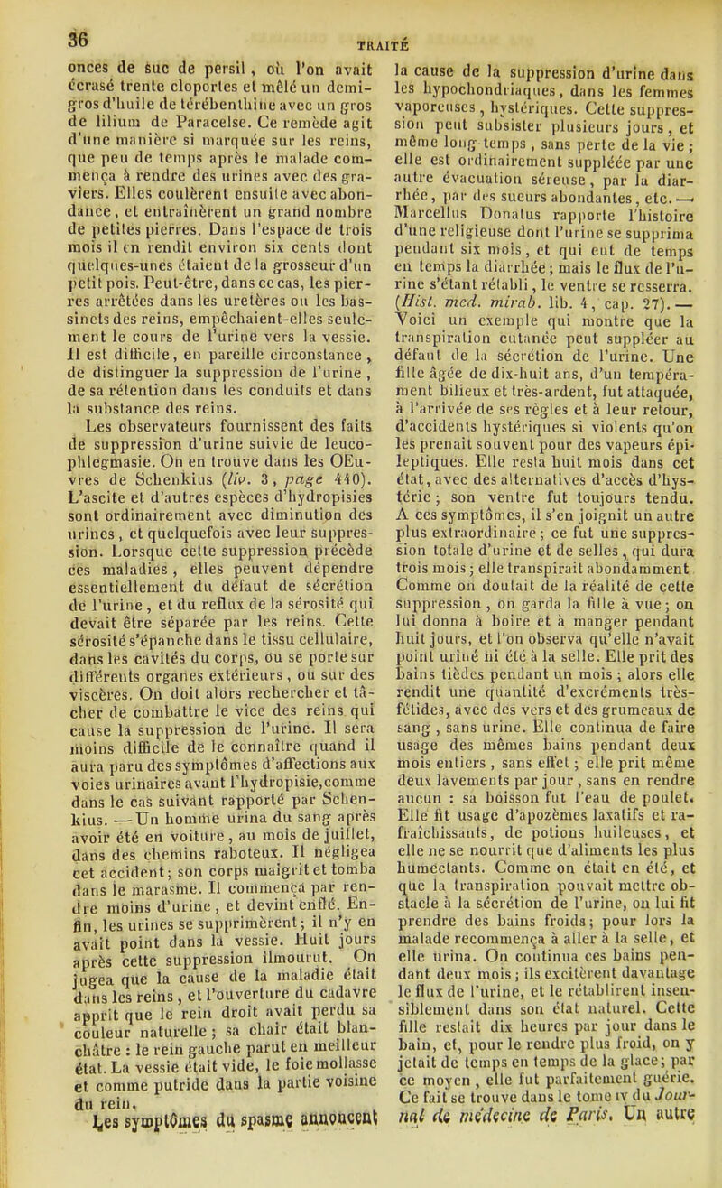 onces de èuc de persil, où l'on avait t'crasé trente cloportes et mêlé un demi- gros d'iuiiie de Itirébenlhiiie avec un gros de liliuiu de Paracelse. Ce remède agit d'une manière si marquée sur les reins, que peu de temps après le malade com- mença à rendre des urines avec des gra- viers. Elles coulèrent ensuile avec abon- dance, et entraînèrent un grand nombre de petites pierres. Dans l'espace de trois mois il m rendit environ six cents dont quelqnes-unes étaient de la grosseur d'un petit pois. Peut-être, dans ce cas, les pier- res arrêtées dans les uretères ou les bas- sinets des reins, empêchaient-elles seule- ment le cours de l'urine vers la vessie. Il est difficile, en pareille circonstance , de distinguer la suppression de l'urine , de sa rétention dans les conduits et dans la substance des reins. Les observateurs fournissent des faits de suppression d'urine suivie de leuco- pUlegmasie. On en trouve dans les OEu- vres de Scbenkius {lii>. 3, page 440). L'ascite et d'autres espèces d'bydropisies sont ordinairement avec diminution des urines , et quelquefois avec leur suppres- sion. Lorsque celle suppression précède ces maladies , elles peuvent dépendre essentiellement du défaut de sécrétion de l'urine , et du reflux de la sérosité qui devait être séparée par les reins. Celte sérosité s'épanche dans le tissu cellulaire, dans les cavités du corps, Ou se porte sur ditréreuts organes extérieurs, ou sur des viscères. Ou doit alors rechercher et tâ- cher de combattre le vice des reins qui cause la suppression de l'urine. Il sera moins difficile de le connaître quand il aura paru des symptômes d'affections aux voies uriilaires avant rhydropisie.comme dans le cas suivant rapporté par Schen- Itius. —Un homihe urina du sang après avoir été en voiture, au mois de juillet, dans des chemins raboteux. Il négligea cet accident; son corps maigrit et tomba dans le marasme. Il commença par ren- dre moins d'urine, et devint enflé. En- fin, les urines se supprimèrent; il n'y en avait point dans la vessie. Huit jours après cette suppression llmourul. On jugea que la cause de la maladie était dans les reins , et l'ouverture du cadavre apprit que le rein droit avait perdu sa ' couleur naturelle ; sa chair était blan- châtre : le rein gauche parut en meilleur état. La vessie était vide, le foie mollasse et comme putride dans la partie voisine du rein, ^es symptômes dii spaîinç anao»c§ot la cause de la suppression d'urine dans les hypochondriaqiies, dans les femmes vaporeuses , hystériques. Cette suppres- sion peut subsister plusieurs jours , et môme long temps, sans perte delà vie; elle est ordinairement suppléée par une autre évacuation séreuse, par la diar- rhée , par des sueurs abondantes, etc. —< Marcellus Donatus rapporte l'histoire d'une religieuse dont l'urine se supprima pendant six mois, et qui eut de temps en temps la diarrhée ; mais le flux de l'u- rine s'élanl réiabli, le ventre se resserra. (Ifisl. mcd. mirab. lib. 4, cap. 27).— Voici un exemple qui montre que la transpiration cutanée peut suppléer au défaut de la sécrétion de l'urine. Une fille âgée de dix-huit ans, d'un tempéra- ment bilieux et très-ardent, fut attaquée, à l'arrivée de ses règles et à leur retour, d'accidents hystériques si violents qu'on les prenait souvent pour des vapeurs épi- leptiques. Elle resta huit mois dans cet état, avec des alternatives d'accès d'hys- térie ; son ventre fut toujours tendu. A ces symptômes, il s'en joignit un autre plus extraordinaire ; ce fut une suppres- sion totale d'urine et de selles, qui dura trois mois ; elle transpirait abondamment. Comme on doutait de la réalité de celle suppression , on garda la fille à vue; on lui donna à boire et à manger pendant huit jours, et l'on observa qu'elle n'avait point uriné ni été à la selle. Elle prit des bains tièJcs pendant un mois ; alors elle rendit une quantité d'excréments Irès- félide.s, avec des vers et des grumeaux de sang , sans urine. Elle continua de faire usage des mêmes bains pendant deux mois entiers , sans effet ; elle prit même deux lavements par jour , sans en rendre aucun : sa boisson fut l'eau de poulet. Elle lit usage d'apozèmes laxatifs et ra- fraîchissants, de potions huileuses, et elle ne se nourrit que d'aliments les plus humectants. Comme on était en été, et qlie la transpiration pouvait mettre ob- stacle il la sécrétion de l'urine, ou lui fit prendre des bains froids; pour lors la malade recommença à aller à la selle, et elle urina. On continua ces bains pen- dant deux mois ; ils excitèrent davantage le flux de l'urine, et le rétablirent insen- siblement dans son état naturel. Cette fille restait dix heures par jour dans le bain, et, pour le rendre plus froid, on y jetait de temps en temps de la glace; par ce moyen , elle fut parfaitement guérie. Ce fait se trouve dans le tome ly du Joui^- nal (ia mçdçcinc di Faris, Vu autre