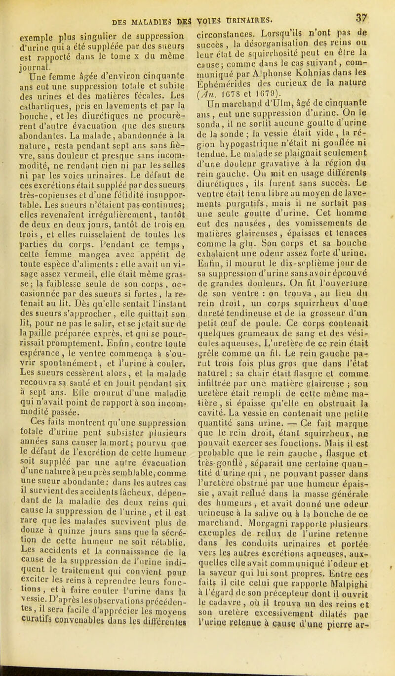 exemple plus singulier de suppression d'urine quia été suppléée par des sueurs est rapporté daus le tome x du même journal- Une femme âg:ée d'environ cinquanle ans eut une suppression totale et subite des urines et des matières fécales. Les catiiarliques, pris en lavements et par la bouche, et les diurétiques ne procurè- rent d'autre évacuation qne des sueurs abondantes. La malade , abandonnée à la nature, resta pendant sept ans sans fiè- vre, sans douleur et presque sans incom- modité, ne rendant rien ni par les selles ni par les voies urinaires. Le défaut de ces excrétions était suppléé par des sueurs très-copieuses et d'une félitlilé insuppor- table. Les sueurs n'étaient pas continues; elles revenaient irrégulièrement, lanlôt de deux en deux jours, tantôt de trois eu trois, et elles ruisselaient de toutes les parties du corps. Pendant ce temps, cette femme mangea avec appétit de toute espèce d'aliments : elle avait un vi- sage assez vermeil, elle élait même gras- se; la faiblesse seule de son corps , oc- casionnée par des sueurs si fortes , la re- tenait au lit. Dès qu'elle sentait l'instant des sueurs s'approcher , elle quittait son lit, pour ne pas le salir, et se jetait sur de la paille préparée exprès, et qui se pour- rissait promptement. Enfin, contre toute espérance, le ventre commença à s'ou- vrir spontanément, et l'urine à couler. Les sueurs cessèrent alors, et la malade recouvra sa sanlé et en jouit pendant six à sept ans. Elle mourut d'une maladie qui n'avait point de rapport à son incom- modité passée. Ces faits montrent qu'une suppression totale d'urine peut subsister plusieurs années sans causer la mort; pourvu que le défaut de l'excrétion de celle humeur soit suppléé par une aulre évacuation d'une nature à peu près semblable, comme une sueur abondante : dans les autres cas il survient des accidents fâcheux, dépen- dant de la maladie des deux reins qui cause la suppression de l'urine , et il est rare que les malades survivent plus de douze à quinze jours sans que la sécré- tion de cette humeur ne soit rétablie. Les accidents et la connaissance de la cause de la suppression de l'urine indi- quent le traitement qui convient pour exciter les reins à reprendre leurs fonc- tions , et à faire couler l'urine dans la vessie. D'après les observations précéden- tes, il sera facile d'apprécier les moyens curatifâ convenables dans les diaërentes VOIES tIRINAIRES. 37 circonstances. Lorsqu'ils n'ont pas de succès , la désorg-anisalion des reins ou leur état de squirriiosité peut en être la cause; comme dans le cas suivant, com- muniqué par Alphonse Kohnias dans les Éphémérides des curieux de la nature {Jn. 1078 et 1G79). Un marchand d'Ulm, âgé de cinquante ans , eut une suppression d'urine. On le sonda, il ne sortit aucune gouUe d'urine de la sonde ; la vessie était vide , la ré- gion hypogastrique n'était ni gonflée ni tendue. Le malade se plaignait seulement d'une douleur gravative à la région du rein gauche. Ou mit en usage différents diurétiques, ils furent sans succès. Le ventre était tenu libre au moyen de lave- ments purgatifs, mais il ne sortait pas une seule goutte d'urine. Cet homme eut des nausées, des vomissements de matières glaireuses , épaisses et tenaces comme la glu. Son corps et sa bouche exhalaient une odeur assez forte d'urine. Enfin, il mourut le dix-septième jour de sa suppression d'urine sans avoir éprouvé de grandes douleurs. On fit l'ouverture de son ventre : on trouva, au lieu dii rein droit, un corps squirrheux d'une dureté tendineuse et de la grosseur d'un pelit œuf de poule. Ce corps contenait quelques grumeaux de sang et des vési- cules aqueuses. L'uretère de ce rein était grêle comme un fil. Le rein gauche pa- rut trois fois plus gros que dans l'état naturel : sa chair était flasque et comme infiltrée par une matière glaireuse ; son uretère était rempli de cette même ma- tière , si épaisse qu'elle en obstruait la cavité. La vessie en contenait une petite quantité sans urine. — Ce fait marque que le rein droit, étant squirrheux, ne pouvait exercer ses fonctions. Mais il est probable que le rein gauche, flasque et très-gonflé, séparait une certaine quan- tité d'urine qui, ne pouvant passer dans l'uretère obstrué par une humeur épais- sie , avait reflué dans la masse générale des humeurs, et avait donné une odeur urineuse à la salive ou à la bouche de ce marchand. Morgagni rapporte plusieurs exemples de reflux de l'urine retenue dans les conduits urinaires et portée vers les autres excrétions aqueuses, aux- quelles elle avait communiqué l'odeur et la saveur qui lui sont propres. Entre ces faits il cite celui que rapporte iVLilpighi à l'égard de son précepteur dont il ouvrit le cadavre, oii il trouva un des reins et son urelère excessivement dilatés par l'urine reteuue à cause d'une pierre ar-