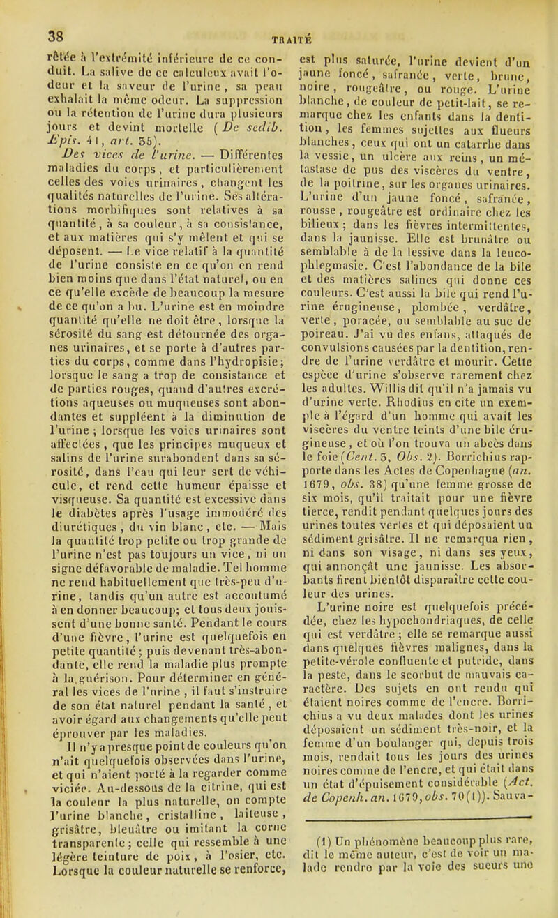 rèlée h l'exlrifmité inférieure de ce con- duit. La salive do ce calculeux avait l'o- deur et la saveur de l'urine , sa peau exhalait la même odeur. La sujipression ou la rétention de l'urine dura plusieurs jours et devint mortelle ( De sccUb. Ji'pif. 4 I, arl. 36). Vet vices de l'urine. — Différentes maladies du corps, et particulièrement celles des voies urinaires, changent les qualités naturelles de l'urine. Ses alléra- tions morbifi(|ues sont relatives à sa quantité, à sa couleur, à sa coiisislance, et aux matières qui s'y mêlent et qui se déposent. — l.e vice relatif à la quantité de l'urine consiste en ce qu'on en rend bien moins que dans l'état naturel, ou en ce qu'elle excède de beaucoup la mesure de ce qu'on a bu. L'urine est en moindre quantité qu'elle ne doit être, lorsque la sérosité du sang est détournée des orga- nes urinaires, et se porte à d'autres par- lies du corps, comme dans l'hydropisie; lorsque le sang: a trop de consistance et de parties rouges, quand d'autres excré- tions aqueuses ou muqueuses sont abon- dantes et suppléent à la diminution de l'urine ; lorsque les voies urinaires sont affectées , que les principes rauqueux et salins de l'urine surabondent dans sa sé- rosité, dans l'eau qui leur sert de véhi- cule, et rend cette humeur épaisse et visqueuse. Sa quantité est excessive dans le diabètes après l'usage immodéré des diurétiques , du vin blanc, etc. — Mais la quantité trop petite ou trop grande de l'urine n'est pas toujours uii vice, ni un signe défavorable de maladie. Tel homme ne rend habituellement que très-peu d'u- rine, tandis qu'un autre est accoutumé à en donner beaucoup; et tous deux jouis- sent d'une bonne santé. Pendant le cours d'une fièvre, l'urine est quelquefois eu petite quantité ; puis devenant très-abon- dante, elle rend la maladie plus prompte à la.guérison. Pour déterminer en géné- ral les vices de l'urine , il faut s'instruire de son état naturel pendant la santé , et avoir égard aux changements qu'elle peut éprouver par les maladies. 11 n'yai)resque pointde couleurs qu'on n'ait quelquefois observées dans l'urine, et qui n'aient porté à la regarder comme viciée. Au-dessous de la citrine, qui est la couleur la plus naturelle, on compte l'urine blanche, cristalline, laiteuse, grisâtre, bleuâtre ou imitant la corne transparente; celle qui ressemble à une légère teinture de poix, à l'osier, etc. Lorsque la couleumulurellc se renforce, est plus saturée, l'urine devient d'un jaune foncé, safranée, verte, brune, noire, rougeâtre, ou rouge. L'urine blanche, de couleur de petit-lait, se re- marque chez les enfants dans la denti- tion , les femmes sujettes aux flueurs blanches, ceux qui ont un catarrhe dans la vessie, un ulcère aux reins, un mé- tastase de pus des viscères du ventre, de la poitrine, sur les organes urinaires. L'urine d'un jaune foncé, safranée, rousse, rougeâtre est ordinaire chez les bilieux; dans les fièvres intermittentes, dans la jaunisse. Elle est brunâtre ou semblable à de la lessive dans la leuco- phlcgraasie. C'est l'abondance de la bile et des matières salines qui donne ces couleurs. C'est aussi la bile qui rend l'u- rine érugineuse, plombée, verdâtre, verte , poracée, ou semblai)le au suc de poireau. J'ai vu des eni'ans, attaqués de convulsions causées par la dentition, ren- dre de l'urine verdâtre et mourir. Cette espèce d'urine s'observe rarement chez les adultes. Willis dit qu'il n'a jamais vu d'urine verte. Rhodius en cite un exem- ple à l'égard d'un homme qui avait les viscères du ventre teints d'une bile éru- gineuse , et où l'on trouva un abcès dans le foie (Cent. 3, Oùs. 2j. Borrichius rap- porte dans les Actes de Copenhague [an. 1679, obs. 38) qu'une femme grosse de six mois, qu'il traitait pour une fièvre tierce, rendit pendant quelques jours des urines toutes vertes et qui déposaient un sédiment grisâtre. Il ne remarqua rien, ni dans son visage, ni dans ses yeux, qui annonçât une jaunisse. Les absor- bants firent bientôt disparaître cette cou- leur des urines. L'urine noire est quelquefois précé- dée, chez les hypochondriaques, de celle qui est verdâtre ; elle se remarque aussi dans quelques fièvres malignes, dans la petite-vérole confluentc et putride, dans la peste, dans le scorbut de mauvais ca- ractère. Des sujets en ont rendu qui étaient noires comme de l'encre. Borri- chius a vu deux malades dont les urines déposaient un sédiment très-noir, et la femme d'un boulanger qui, depuis trois mois, rendait tous les jours des urines noires comme de l'encre, et qui était dans un état d'épuisement considérable [Act. (le Copcnh.an. lG70,oiJ. 70(1)). Sauva- (1) Un pliûnomùne beaucoup plus rare, dit le même auteur, c'est de voir un ma- lade rendre par la voie des sueurs une