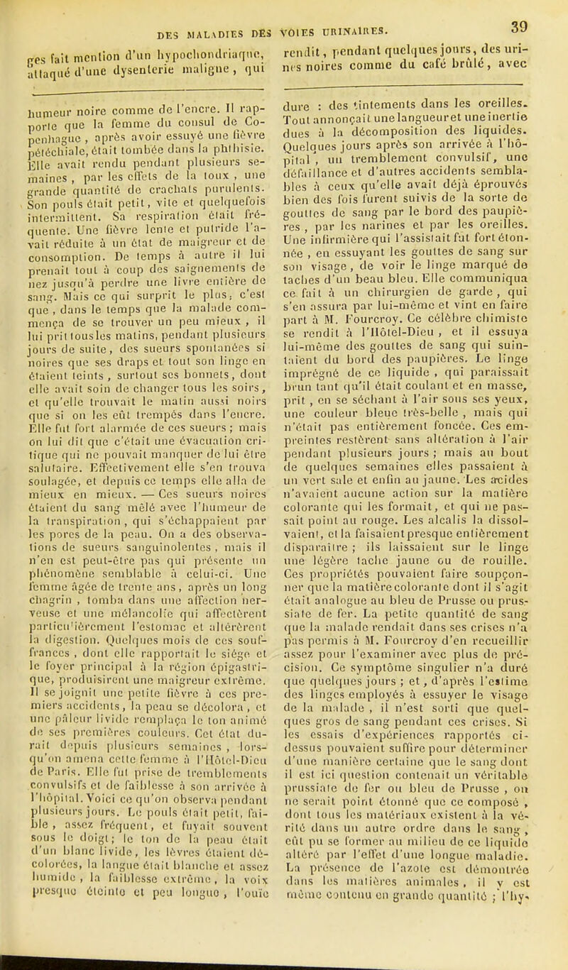 irps fait mcnllon d'un hypoclioiulriuqne, allaqué d'une dysenterie maligne, qui hutneur noire comme de l'encre. Il rap- porlG que la femme du consul de Co- pcn)ingue , après avoir essuyé une lu'-vre péléchialc, était tombée dans la phlliisie. Elle avait rendu pendant plusieurs se- maines , par les cirets de la toux , une grande quantité de cracliats purulents. Son pouls était petit, vite et quelquefois intermittent. Sa respiration était fré- quente. Une fièvre lente et putride l'a- vait réduite à un état de maigreur et de consomption. De temps à autre il lui prenait tout à coup des saignemenis de nez jusqu'à perdre une livre entière de sang. Mais ce qui surprit le pliiS; c'est que , dans le temps que la malade com- mença de se trouver un peu mieux , il lui prittousles matins, pendant plusieurs jours de suite, des sueurs spontanées si noires que ses draps et tout son linge en étaient teints , surtout ses bonnets, dont elle avait soin de changer tous les soirs, et qu'elle trouvait le matin ausji noirs que si on les eût trempés dans l'encre. Elle fut fort alarmée de ces sueurs ; mais on lui (lit que c'était une évacuation cri- tique qui ne pouvait manquer de lui être salutaire. Effectivement elle s'en trouva soulagée, et depuis ce temps elle alla de mieux en mieux. — Ces sucm's noires étaient du sang mêlé avec l'Iuimcur de la transpiration , qui s'échappaient par les pores de la peau. On a des observa- lions de sueurs sanguinolentes , mais il n'en est peut-être pas qui présente lui phénomène semblable à celui-ci. Une l'cmme âgée de trente ans , après un long chagrin , tomba dans une alfection ner- veuse et une mélancolie qui affectèrent particu'ièrcment l'estomac et altérèrent la digestion. Quelques mois de ces souf- frances , dont elle rapporl;iit le siège et le foyer principal à la région épigaslri- que, produisirent une maigreur extrême. 11 se joignit une petite fièvre à ces pre- miers accidents, la peau se décolora , et une pâlcm- livide remplaça le ton animé de, ses premières couleurs. Cet état du- rait depuis plusieurs semaines , lors- qu'on amena cette femme à l'ilôtel-nieu de Paris. Elle fui prise de tremblements convulsifs et de faiblesse à son arrivée à l'hôpital. Voici ce qu'on observa pendant plusieurs jours. Le pouls était petit, fai- ble, assez fréquent, et fuyait souvent sous le doigt; le ton de la peau était d'un blanc livide, les lèvres étaient dé- colorées, la langue était blanche et assez humide, la faiblesse extrême, la voix presque élcinlo et peu longue , l'ouïe VÔIES nnlNAltlES. oJ rendit, pendant quelques jours, des uri- nts noires comme du café brûle, avec dure : des «inlements dans les oreilles. Tout annonçait unelangueuret une inertie dues à la décomposition des liquides. Quelques jours après son arrivée à l'Iiô- pitaT, un tremblement convulsif, une défaillance et d'autres accidents sembla- bles à ceux qu'elle avait déjà éprouvés bien des fois furent suivis de la sorte do gouttes de sang par le bord des paupiè- res , par les narines et par les oreilles. Une infirmière qui l'assistait fat fort éton- née , en essuyant les gouttes de sang sur son visage, de voir le linge marqué de taches d'un beau bleu. Elle communiqua ce fait à un chirurgien de garde, qui s'en assura par lui-même et vint en faire part à M. l'ourcroy. Ce célèbre chimiste se rendit à l'Ilôtel-Dieu , et il essuya lui-même des gouttes de sang qui suin- taient du bord des paupières. Le linge imprégné de ce liquide , qui ptiraissait brun tant qu'il était coulant et en masse, prit, en se séchant à l'air sous ses yeux, une couleur bleiic très-belle , mais qui n'était pas entièrement foncée. Ces em- preintes restèrent sans altération à l'air pendant plusieurs jours ; mais au bout de quelques semaines elles passaient à un vert sale et enfin au jaune. Les at;ides n'avaient aucune action sur la matière colorante qui les formait, et qui ne pas- sait point au rouge. Les alcalis la dissol- vaieni, et la faisaientpresquc entièrement disparaître ; ils laissaient sur le linge une légère tache jaune ou de rouille. Ces propriétés pouvaient faire soupçon- ner que la matière colorante dont il s'agit était analogue au bleu de Pi'usse ou prus- siale de fer. La petite quantité de sang que la malade rendait dans ses crises n'a pas permis à M. Fourcroy d'en recueillir assez pour l'examiner avec plus do pré- cision. Ce symptôme singulier n'a duré que quelques jours ; et, d'après l'eïlime des linges employés à essuyer le visage de la malade , il n'est sorti que quel- ques gros de sang pendant ces crises. Si les essais d'expériences rapportés ci- dessus pouvaient suffire pour déterminer d'une manière certaine que le sang dont il est ici question contenait un véritable prussiaie do for ou bleu de Prusse , on ne serait point étonné que ce composé , dont tous les matériaux existent à la vé- rité dans un autre ordre dans le sang , eût pu se former au milieu de ce liquide altéré par l'effet d'une longue maladie. La présence de l'azote est démontrée dans les matières animales, il v est même contenu en grande quantité ;i'liy«