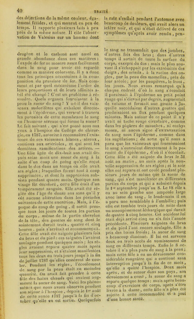 TBAITK tics cléjerlinns de In môme couleur, éga- leinenl félidés, cl qui mourut en j)eu de temps. 11 rapporte plusieurs l'uils à peu près de la même nature. Il cite l'obser- vation de Valesius sur un lionime dont lu raie s'enflait pendant l'automne avec beaucoup de douleurs, qui avait alors un ictère noir, et qui n'était délivré de ces symptômes qu'après avoir rendu , pcn- drogène et le carbone sont aussi en grande abondance dans ces maiières : l'oxyde de l'or se inoiiirc assez facilement dans le sang pour avoir 616 regardé comme sa maiiérc coloranle. Il y a donc tous les principes nécessaires à la com- position du prussiale de fer. Mais com- niCMl et par quel m6canisnio l'ordre de leurs proportions et de leurs affinités a- l-il été cbangé ? C'est un problème à ré- soudre. Quels organes fournissent à la peau la sueur de sang? Y a-t-il des vais- seaux sudorifiM'cs qui exhalent directe- ment à i'épidcrme, qui versent à travers les porosités de celle membrane le sang ou l'humeur séreuse qui forme la sueur? I.c fait suivant , qui s'est passé sous nos yeux à l'hospice du Collégo de chirur- gie, en 1787, auiorisc à l'cconnaitre l'exis- tence de ces vaisseaux blancs , séreux , continus aux arlérioles, et qui sont les flerniéres ramilicalions des artères. — Une (iMe âgée «le dix-liuit ans avait de- puis seize mois une sueur de sang à la suite d'un coup de poing qu'elle reçut dans le dos dans un temps où elle avait ses règles ; lesquelles fuient tout à coup supprimées, et dont la suppression sub- sista pendant quatre mois. Quoique son visage fût décoloré, celle fille était d'un lempérament sanguin. EUe avait été ré- glée dès l'âge de douze ans sans qu'il y eût aucune altération dans les périodes suivantes de celle excrétion. Mais, à l'é- poque du coup de poing , il sortit pres- que tous les jours de toutes les parties du corps , même de la partie chevelue de la tète , dos goutles de snng dont le suinlcment durait trois , quatre et cinq heures, puis s'arrêtait et recommençait. Celle lille avait éié saignée plusieurs fois du bras et du pied : ces saignées l'avaient soulagée pendant quelques mois ; les rè- gles avaient reparu quatre mois après leur suppression, et s'étaient manifestées tous les deux ou trois jours jusqu'à la lin do juillet 1787 qu'elles cessèrent de cou- ler. Pendant les règles , l'écoulement do sang par la peau était en moindre quantité. On avait fait prendre à celle iille des bains chauds qui avaient aug- menté la sueur de sang. Voici les phéno- ménrs que nous avons observés pendant son séjour à l'hospice , depuis le i> août de celle aimée 1787 jusqu'à la fin d'oc- tobre qu'elle en est sorlic. Quelquefois le sang ne transsudait que des jambes, d'autres fois des bras ; dans d'autres temps il sortait de toute la surface du corps, excepté du dos : mais le plus sou- vani il s'échappait par les extrémités des doigts , des orteils , à la racine des on- gles, par la peau des mamelles, près de leur aréole; par les paupières, le front, les joues. Nous avons remarqué qu'à ch.-Hjue endroit d'où le sang s'écoulait il paraissait à l'épiderme un petit point rouge qui s'élevait par degrés, augmentait de volume et formait une goutte à Jla- quelle succédaient d'autres gouttes qui produisaient un llux pendant quelques minutes. Mais autour de ce point il n'y avait ni tuche rouge circulaire, comme dans les piqûres de mouches , ni ecchy- moses, ni aucun signe d'exiravasation de sang sous l'épiderme, comme dans les sugillalions ; de sorte qu'il nous a paru que les vaisseaux qui fournissaient le sang s'ouvraient direclcmcnt à la po- rosité de l'épitlerme, d'où il s'écoulait. Celle fille a été saignée du bras le 51 août au malin , un mois après la nou- velle suppression de ses règles; et le soir elles ont reparu et ont coulé pendant plu- sieurs jours de même que la sueur de sang, qui s'est manifestée en difierentes parties du corps et qui a subsisté depuis le l'f septembre jusqu'au 8. Le 18 elle a eu au sein gaucho une ampoule large avec issue de sang , le lendemain il en a paru une semblable à l'ombilic; puis elle est tombée trois jours de suite dans un assoupissement léthargique qui durait de quatre à cinq heures. Cet accident lui était déjà arrivé cinq ou six fois l'année précédente. Plusieurs saignées du bras el du pied l'ont encore soulagée. F.lle a pris des bains froids; la sueur de sang a beaucoup diminué- Il lui est survenu deux ou trois accès de vomissement de sang en dilTérenls temps. Enfin le 8 oc- tobre il n'a plus paru de sang à la peau ; mais celle fille a eu un dévoiement con- sidérable rougeàire qui a continué sans interruption jusqu'à la fin de ce mois , qu'elle a quitté l'hospice. Deux mois après, et de retour dans son pays, son dévoiement a cessé , la sueur de sang a reparu quelque temps; mais après beau- coup d'exercices de corps, après s'èiro livrée à la danse , celle fille n'a plus été sujette à celte incommodité et ■ a joui d'une bonne santé.