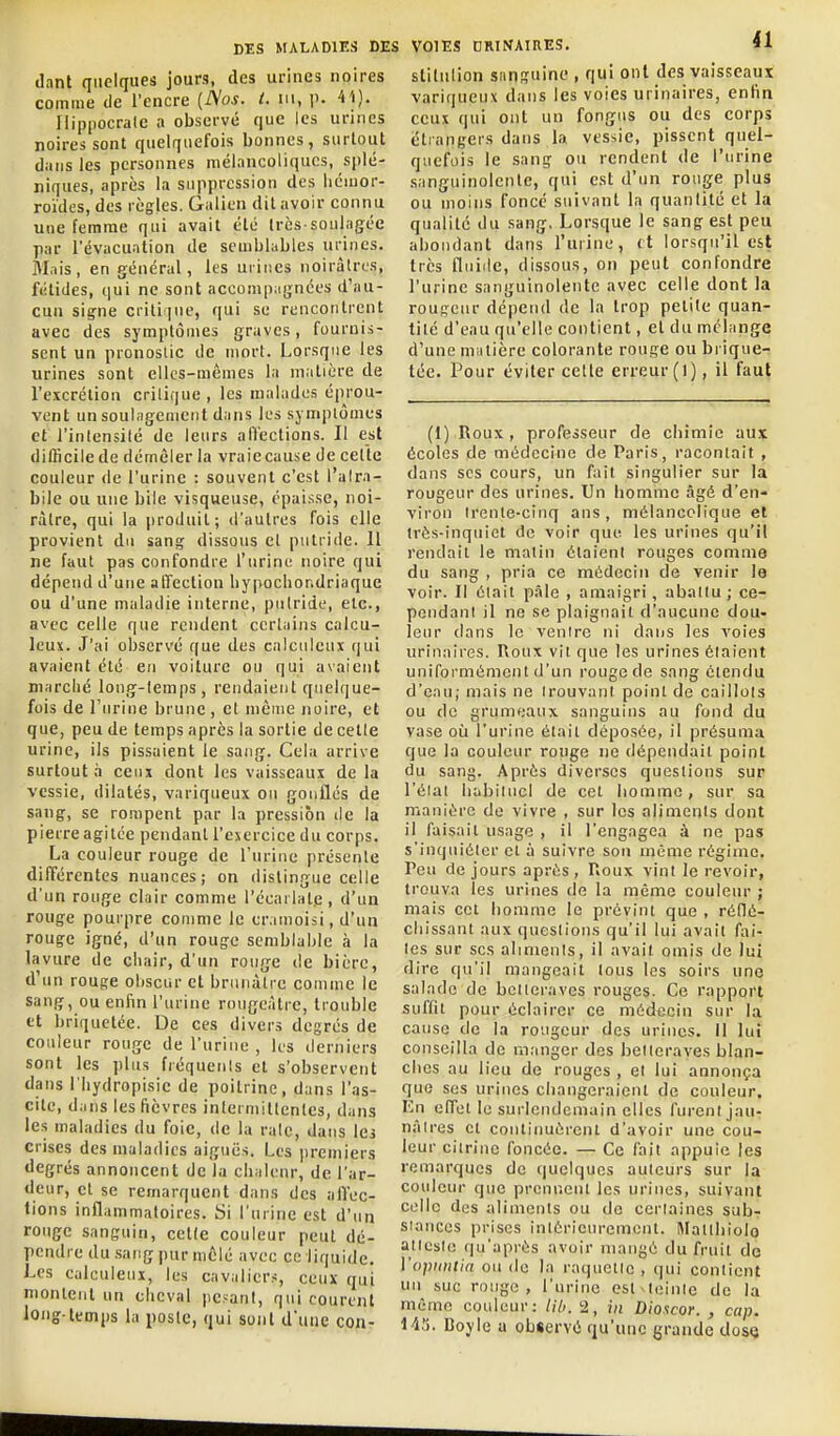 liant quelques jours, des urines noires comme de l'encre {Nos. i. m, p. Vi). liippocrale a observé que les urines noires sont quelquefois bonnes, surtout dans les personnes mélancoliques, splé- niques, après la suppression des liciuor- roïdes, des règles. Galien dit avoir connu une femme qui avait été très-soulagée par l'évacuation de semblables urines. Mais, en général, les uiiiies noirâtres, fétides, qui ne sont accompagnées d'au- cun signe critiiue, qui se rencontrent avec des symptômes graves, fournis- sent un pronostic de mort. Lorsque les urines sont elles-mêmes la matière de l'excrélion critique, les malades éprou- vent un soulagement dans les symptômes et l'intensité de leurs affections. Il est ditlicilede démêler la vraie cause de cette couleur de l'urine : souvent c'est l'alra- bile ou une bile visqueuse, épai.ssc, noi- râtre, qui la produit; d'autres fois elle provient du sang dissous et putride. Il ne faut pas confondre l'urine noire qui dépend d'une affection hypochondriaque ou d'une maladie interne, putride, etc., avec celle que rendent certains calcu- leux. J'ai observé que des calculeux qui avaient été en voiture ou qui axaient marché long-temps, rendaient quelque- fois de l'urine brune , et même noire, et que, peu de temps après la sortie de celle urine, ils pissaient le sang. Cela arrive surtout a ceux dont les vaisseaux de la vessie, dilatés, variqueux ou gonflés de sang, se rompent par la pression île la pierre agitée pendant l'exercice du corps. La couleur rouge de l'urine présente différentes nuances; on dislingue celle d'un rouge clair comme l'écarlalp, d'un rouge pourpre comme le er.unoisi, d'un rouge igné, d'un rouge semblable à la lavure de chair, d'un rouge de bière, d'un rouge obscur et brunâtre comme le sang, ou enfin l'urine rougeâlre, trouble et briquetée. De ces divers degrés de couleur rouge de l'urine , les derniers sont les plus fréquents et s'observent dans i'hydropisie de poitrine, dans l'as- cite, dans les fièvres intermittentes, dans les maladies du foie, de la rate, dans les crises des maladies aiguës. Les premiers degrés annoncent de la chaleur, de l'ar- deur, et se remarquent dans des affec- tions inflammatoires. Si l'urine est d'un rouge sanguin, cette couleur peut dé- pendre du sang pur mêlé avec ce liquide. Les calculeui, les cavaliers, ceux qui montent un cheval pesant, qui courent long temps la poste, qui sont d'une con- VOIES nRTNAIRES. il stitiilion sanguine , qui ont des vaisseaux variqueux dans les voies urinaires, enfin ceux qui ont un fongus ou des corps étrangers dans la vessie, pissent quel- quefois le sang ou rendent de l'urine sanguinolente, qui est d'un rouge plus ou moins fonce suivant la quantité et la qualité du sang, Lorsque le sang est peu abondant dans l'urine, (t lorsqu'il est très fluide, dissous, on peut confondre l'urine sanguinolente avec celle dont la rougeur dépend de la trop petite quan- tité d'eau qu'elle contient, el du mélange d'une niiilière colorante rouge ou brique- tée. Pour éviter celle erreur (l), il faut (1) Roux, professeur de chimie aux écoles de médecine de Paris, racontait , dans ses cours, un fait singulier sur la rougeur des urines. Un liomnic âgé d'en- viron trente-cinq ans , mélancolique et très-inquiet de voir que les urines qu'il rendait le matin étaient rouges comme du sang , pria ce médecin de venir le voir. Il était p.île , amaigri , abattu; ce- pendant il ne se plaignait d'aucune dou- leur clans le ventre ni dans les voies urinaires. Roux vil que les urines étaient uniformément d'un rouge de sang étendu d'eau; mais ne trouvant point de caillots ou de grumeaux sanguins au fond du vase où l'urine était déposée, il présuma que la couleur rouge ne dépendait point du sang. Après diverses questions sur l'état habituel de cet homme, sur sa manière de vivre , sur les aliments dont il faisait usage , il l'engagea à ne pas s'inquiéter el à suivre son même régime. Peu de jours après , Roux vint le revoir, trouva les urines de la même couleur ; mais cet homme le prévint que , réflé- chissant aux questions qu'il lui avait fai- tes sur ses aliments, il avait omis de lui dire qu'il mangeait tous les soirs une salade de betteraves rouges. Ce rapport suffit pour éclairer ce médecin sur la cause de la rougeur des urines. Il lui conseilla de manger des betteraves blan- ches au lieu de rouges , et lui annonça que ses urines changeraient de couleur. En effet le surlendemain elles furent jau- nâtres el continuèrent d'avoir une cou- leur ciirinc foncée. — Ce fait appuie les remarques de quelques auteurs sur la couleur que prennent les urines, suivant celle dus aliments ou de certaines sub- stances prises intérieurement. IMatthiolo atteste qu'après avoir mangé du fruil do l'opidilin ou do la raquette , qui contient uii suc rouge, l'urine esl teinte de la même couleur: //Y/. 2, in Dioacor. , cap. 1-13. Boyle u observé qu'une grande dose