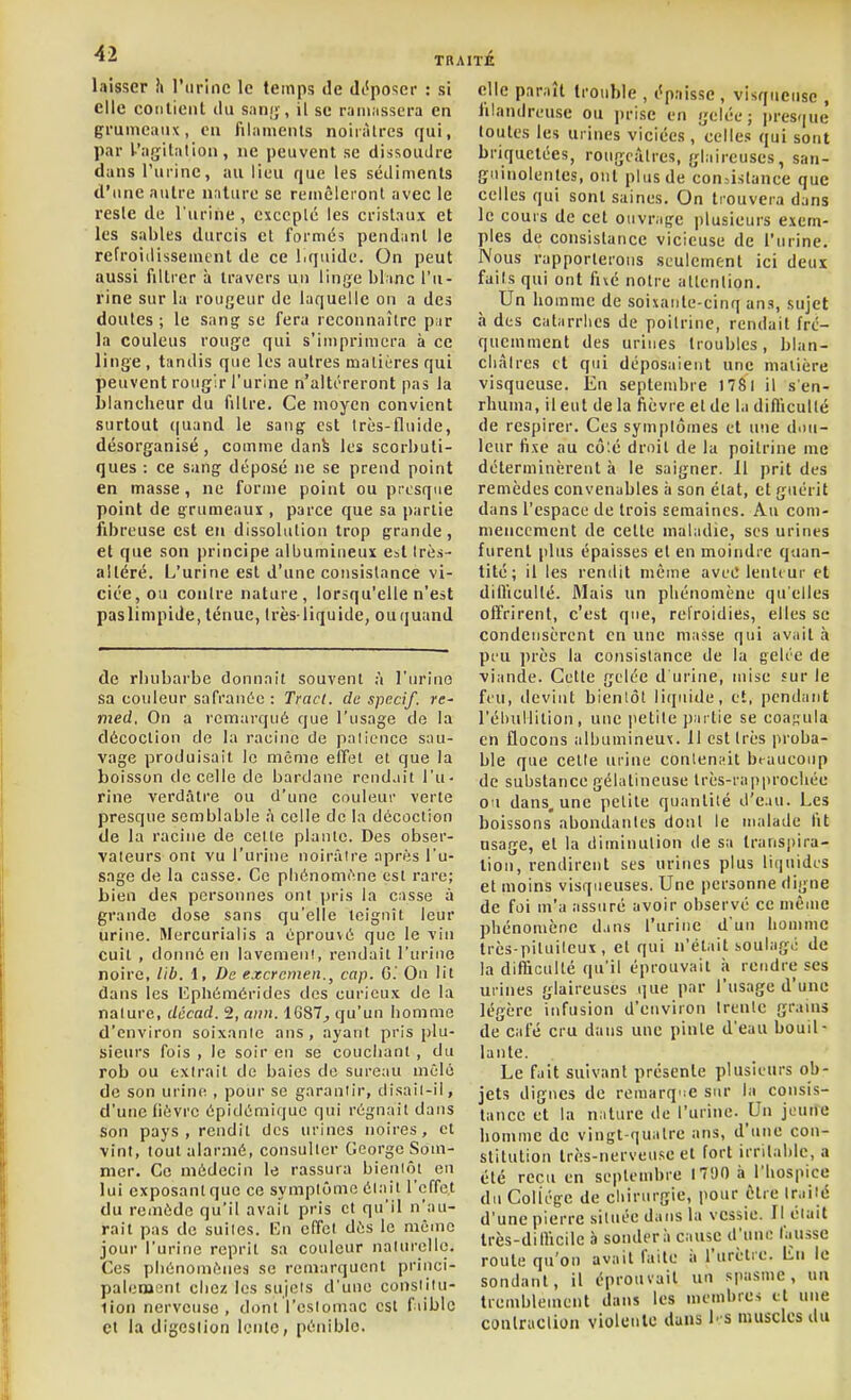 laisser îi l'urine le temps de dc'poser : si elle codlienl du sani;, il se raiiinssera en grumeaux, en filaments noirâtres qui, par l-'aijitation , ne peuvent se dissoudre dans l'urine, au lieu que les sédiments d'une autre nature se remêleront avec le resle de l'urine, cxceplc les cristaux et les sables durcis et formés pendant le refroidissement de ce liquide. On peut aussi filtrer à travers un linge blanc l'u- rine sur la rougeur de laquelle on a des doutes ; le sang se fera reconnaître par la couleus rouge qui s'imprimera à ce linge , tandis que les autres matières qui peuvent rougir l'urine n'altéreront pas ia blancheur du filtre. Ce moyen convient surtout (|uand le sang est très-fluide, désorganisé , comme danb les scorbuti- ques : ce sang déposé ne se prend point en masse, ne forme point ou presque point de grumeaux , parce que sa partie fibreuse est en dissolution trop grande, et que son i)rincipe albumineux est Irès- altéré. L'urine est d'une consistance vi- ciée, ou coiilre nature, lorsqu'elle n'est pas limpide, ténue, Irès-liquide, ouquand de rhubarbe donnait souvent ;i l'urino sa couleur safraiiio : Tract, de specif. re- med. On a remarqué que l'usage de la décoction do la racine de palicnce sau- vage produisait le même effet et que la boisson de celle de bardane rendait l'u- rine verdâtre ou d'une couleur verte presque semblable h celle de la décoction de la racine de cette plante. Des obser- vateurs ont vu l'urine noirâire après l'u- sage de la casse. Ce phénomène est rare; Lien des personnes ont pris la casse à grande dose sans qu'elle teignît leur urine. Mercurialis a éprouvé que le vin cuit , donné en lavement, rendait l'urine noire, lib. \, De excrcmen., cap. G.' On lit dans les Epliémérides des curieux de la nature, décad. 2, ami. 1687^ qu'un homme d'environ soixanle ans, ayant pris plu- sieurs fois , le soir en se couchant , du rob ou extrait de baies de sureau mêlé de son urine , pour se garantir, disail-il, d'une lièvre épidémique qui régnait dans Son pays , rendit des urines noires, et vint, tout alarmé, consuller George Som- mer. Ce médecin le rassura bientôt en lui exposant que ce symptôme ét:iit l'effet du remède qu'il avait pris et qu'il n'au- rait pas de suites. I^n effet dès le même jour l'urine reprit sa couleur naturelle. Ces phénomènes se remarquent princi- palement chez les sujets d'une constiiu- lion nerveuse, dont l'estomac est fiiblc et la digestion lente, pénible. clic paraît trouble , épaisse, visqueuse , filandreuse ou prise en gelée; pres<[ue toutes les urines viciées , celles qui sont briquctées, rougcàires, glaireuses, san- guinolentes, ont plus de consistance que celles qui sont saines. On trouvera dans le cours de cet ouvrage plusieurs exem- ples de consistance vicieuse de l'urine. Nous rapporterons seulement ici deux faits qui ont fixé notre allcnlion. Un homme de soixante-cinq ans, sujet à des catarrhes de poitrine, rendait fré- quemment des urines troubles, blan- cliàlres et qui déposaient une matière visqueuse. En septembre )78l il s'en- rhuma, il eut de la fièvre et de la difllcullé de respirer. Ces symplômes et une diiii- leur fixe au cô:é droit de la poitrine me déterminèrent à le saigner. Il prit des remèdes convenables ii son état, et guérit dans l'espace de trois semaines. Au com- mencement de celte maladie, ses urines furent plus épaisses et en moindre quan- tité; il les rendit même avec lenteur et dilïiculté. iMais un phénomène qu elles offrirent, c'est que, refroidies, elles se condensèrent en une masse qui avait à peu près la consistance de la gelée de viande. Celle gelée d'urine, mise sur le feu, devint bienlôl liquide, et, pendant l'éhullition, une petite partie se coasula en flocons albumineux. 11 est très proba- ble que cette urine conlennit beaucoup de substance gélatineuse Irès-rapprochée ou dans, une petite quantité d'eau. Les boissons abondantes donl le malade fit usage, et la diminulion de sa transpira- tion, rendirent ses urines plus lifjiiidcs et moins visqueuses. Une personne digne de foi m'a assuré avoir observé ce même phénomène d.ms l'urine d'un homme très-piluileux, et qui n'était soulagé de la difficulté qu'il éprouvait h rendre ses urines glaireuses que par l'usage d'une légère infusion d'environ trente grains de café cru dans une pinte d'eau bouil- lante. Le fait suivant présente plusieurs ob- jets dignes de remarq-iC sur la consis- tance et la niilure de l'urine. Un jeune homme de vingt-quiitre ans, d'une con- stitution très-nerveuse et fort irritable, a été reçu en septembre 1790 à l'hospice du Collège de ciiirurgie, pour être traité d'une pierre située dans la vessie. Il était Irès-dilhcile à sondera cause d'une fausse route qu'on avait faite ii l'urètre. Eu le sondant, il éprouvait un spasme, nu tremblement dans les membres et une coulraclion violente dans l'S muscles du