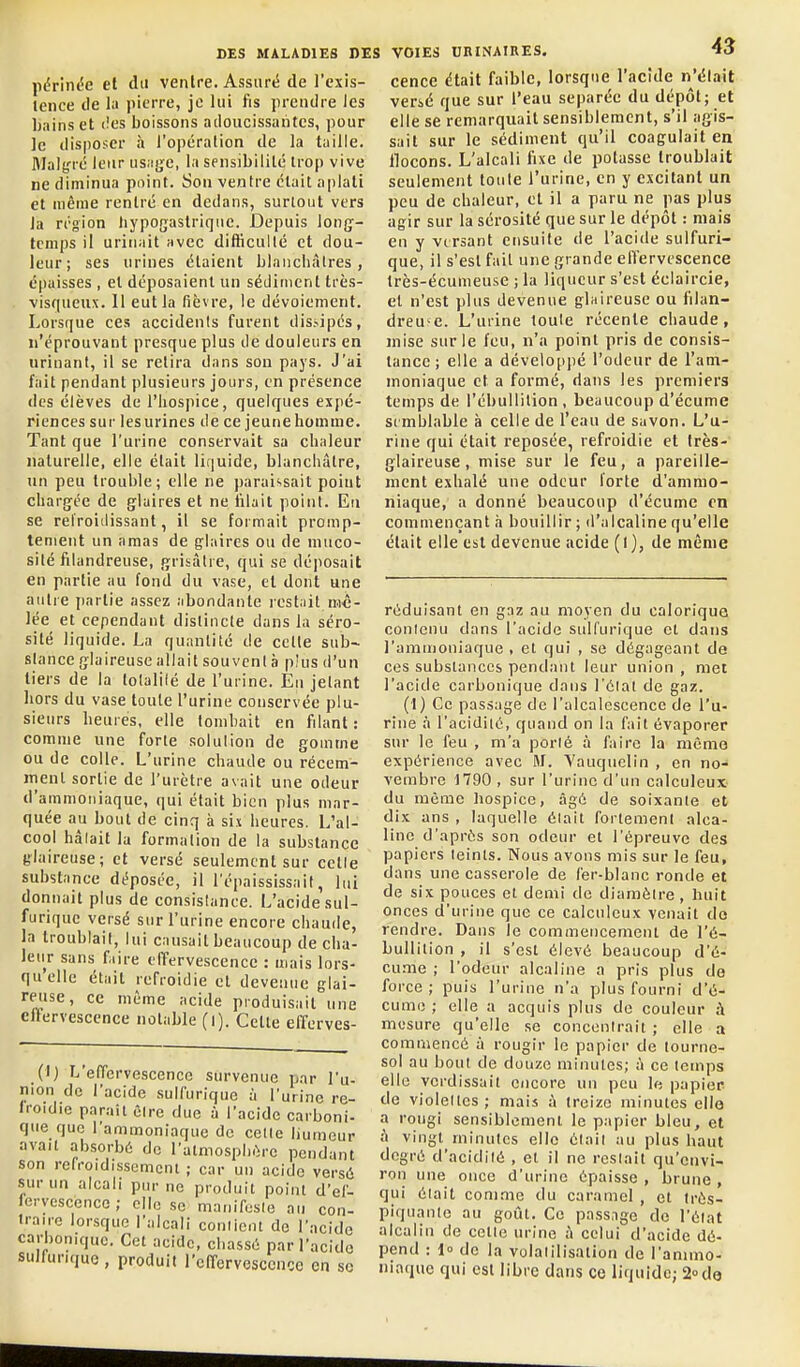 périnc^e et du ventre. Assuré de l'exis- tence de la pierre, je lui fis prendre les Ijainset (!es boissons adoucissantes, pour ]c disposer à l'opération de la taille. Mal^^ré leur us.igc, la sensibilité trop vive ne diminua point. Son ventre était a|)lati et même rentré en dedans, surtout vers la région liypogaslrique. Depuis long- temps il urinait avec difficulté et dou- leur; ses urines étaient blancliàlres, épaisses , et déposaient un sédiment très- visqueux. 11 eut la fièvre, le dévoiement. Lorsque ces accidents furent dissipés, n'éprouvant presque plus de douleurs en urinant, il se retira dans son pays. J'ai fait pendant plusieurs jours, en présence des élèves de l'hospice, quelques expé- riences sur lesurines de ce jeunehomme. Tant que l'urine conservait sa chaleur naturelle, elle était liquide, blanchâtre, un peu trouble; elle ne paraissait poiut chargée de glaires et ne filait point. Eu se refroitlissant, il se formait promp- tenient un amas de glaires ou de muco- sité filandreuse, grisâtre, qui se déposait en partie au fond du vase, et dont une autre iiartie assez abondante rest.iit mô- lée et cependant distincte dans la séro- sité liquide. La quantité de celte sub- stance glaireuse allait souvent à plus d'un tiers de la totalité de l'urine. Eu jetant hors du vase toute l'urine conservée plu- sieurs heures, elle tombait en filant: comme une forte solution de gomme ou de colle. L'urine chaude ou récem- inenl sortie de l'urètre avait une odeur d'ammoniaque, qui était bien plus mar- quée au bout de cinq à six heures. L'al- cool hâtait la formation de la substance glaireuse; et versé seulement sur cette substance déposée, il l'épaississail, lui donnait plus de consistance. L'acide sul- furique versé sur l'urine encore chaude, la troublait, lui causait beaucoup de cha- leu^r sans faire elTervescence : mais lors- qu'elle était refroidie cl devenue glai- reuse, ce même acide produisait une effervescence notable (i). Cette effcrves- DES MALADIES DES VOIES DHINAIRES. 43 cence était faible, lorsque l'acide n'élait verié que sur l'eau séparée du dépôt; et elle se remarquait sensiblement, s'il agis- sait sur le sédiment qu'il coagulait en llocons. L'alcali fixe de potasse troublait seulement toute l'urine, en y excitant un peu de chaleur, et il a paru ne pas plus agir sur la sérosité que sur le dépôt : mais en y versant ensuite de l'acide sulfuri- que, il s'est fait une grande effervescence très-écumeuse ; la liqueur s'est éclaircie, et n'est plus devenue glaireuse ou filan- dreu'C. L'urine toute récente chaude, mise sur le feu, n'a point pris de consis- tance ; elle a développé l'odeur de l'am- moniaque et a formé, dans les premiers temps de l'ébullilion , beaucoup d'écume semblable à celle de l'eau de savon. L'u- rine qui était reposée, refroidie et très- glaireuse , mise sur le feu, a pareille- ment exhalé une odeur forte d'ammo- niaque, a donné beaucoup d'écume en commençant à bouillir; d'alcaline qu'elle était elle est devenue acide (1), de même (I) L'effervescence survenue par l'u- nion de l'acide sulfurique à l'urine re- froidie parait être due à l'acide carboni- que que l'ammoniaque de cette liumeur a^^it absorb. do l'itmospb.re dc:;.i;-Ôdd lé sui un alcali pur ne produit point d'ef- —■ lervescence ; clic se manifcsie au con- traire lorsque l'alcali conlicnt do l'acide carbonique. Cet acide, chassé par l'acide sulfurique, produit rcffervesccnce en se réduisant en gaz au moyen du calorique conicnu dans l'acide sulfurique et dans l'ammoniaque , et qui , se dégageant de ces substances pendant leur union , met l'acide carbonique dans l'étal de gaz. (l) Ce passage de l'alcalescence de l'u- rine à l'acidiié, quand on la fait évaporer sur le feu , m'a porté à faire la mémo expérience avec M. Vauqiielin , en no- vembre 1790, sur l'urine d'un calculeux du môme hospice, âgé de soixante et dix ans , laquelle était fortement alca- line d'après son odeur et l'épreuve des papiers teints. Nous avons mis sur le feu, dans une casserole de fer-blanc ronde et de six pouces et demi de diamètre , huit onces d'urine que ce calculeux venait do rendre. Dans le commencement de l'é- bullition , il s'est élevé beaucoup d'é- cume ; l'odeur alcaline a pris plus de force ; puis l'urine n'a plus fourni d'é- cume ; elle a acquis plus de couleur A mesure qu'elle se concentrait ; elle a commencé à rougir le papier de tourne- sol au bout de douze minutes; à ce temps elle verdissait encore un peu le papier de violettes; mais à treize minutes elle a rougi sensiblement le papier bleu, et à vingt minutes elle était au plus haut il ne restait qu'cnvi- ine épaisse , brune , qui était comme du caramel , et trés- piquanle au goût. Ce pass.ige de l'état alcalin de celle urine à celui d'acide dé- pend : io de la volatilisation de l'animo- niaque qui est libre dans ce liquide; 2° de