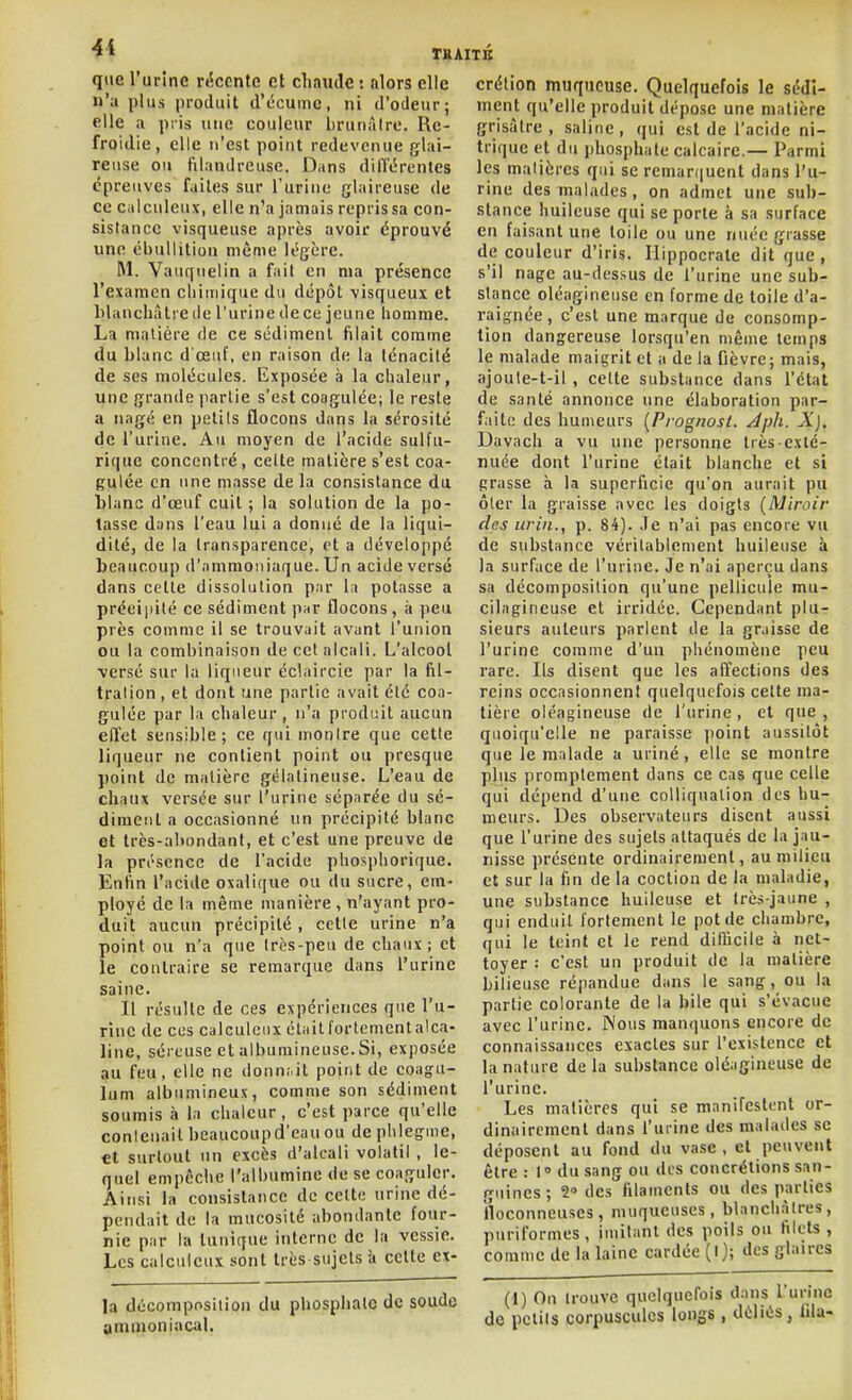 T»JI que l'urine r»fccnte cl chaude : alors elle n'a plus produit d'écume, ni d'odeur; elle a pris une couleur brunâtre. Re- froidie, elle n'est point redevenue glai- reuse ou filandreuse. Dans différentes épreuves faites sur l'urine glaireuse de ce calculeux, elle n'a jamais repris sa con- sistance visqueuse après avoir éprouvé une ébullition même légère. M. Vauqnelin a fait en ma présence l'examen cliimique du dépôt visqueux et hlancliàti cile l'urine de ce jeune homme. La matière de ce sédiment filait comme du blanc d'œuf, en raison de la ténacité de ses molécules. Exposée à la chaleur, une grande partie s'est coagulée; le reste a nagé en petits flocons dans la sérosité de l'urine. Au moyen de l'acide sulfu- rique concentré, celte matière s'est coa- gulée en une masse de la consistance du blanc d'œuf cuit ; la solution de la po- tasse dans l'eau lui a donné de la liqui- dité, de la transparence, et a développé beaucoup d'ammoniaque. Un acide versé dans celle dissolution par la potasse a précipité ce sédiment pur flocons, îi peu près comme il se trouvait avant l'union ou la combinaison de cet alcali. L'alcool versé sur la liqueur éclaircic par la fil- tralion , et dont une partie avait été coa- gulée par la chaleur , n'a produit aucun effet sensible; ce qui montre que cette liqueur ne contient point ou presque point de matière gélatineuse. L'eau de chaux versée sur l'urine séparée du sé- diment a occasionné un précipité blanc et très-abondant, et c'est une preuve de la présence de l'acide phosphorique. Enfin l'acide oxalique ou du sucre, em- ployé de la même manière , n'ayant pro- duit aucun précipité , cette urine n'a point ou n'a que très-peu de chaux; et le contraire se remarque dans l'urine saine. Il résulte de ces expériences que l'u- rine de ces calculeux était fortement alca- line, séreuse et albumineuse.Si, exposée au feu, elle ne donn.- it point de eoagu- lum albumineux, comme son sédiment soumis à la chaleur, c'est parce qu'elle contenait beaucoup d'eau ou de phlegine, et surtout un excès d'alcali volatil , le- quel empêche l'albumine de se coaguler. Ainsi la consistance de celte urine dé- pendait de la mucosité abondante four- nie par la tunique interne de la vessie. Les calculeux sont très sujets 'd cette ex- la décomposition du phosphate de soude ammoniacal. crélion muqueuse. Quelquefois le sédi- ment qu'elle produit dépose une matière grisâtre, saline, qui est de l'acide ni- trique et du phosphate calcaire.— Parmi les matières qui se remaniuent dans l'u- rine des malades, on admet une sub- stance huileuse qui se porte à sa surface en faisant une toile ou une nuée grasse de couleur d'iris. Ilippocrate dit que, s'il nage au-dessus de l'urine une sub- stance oléagineuse en forme de toile d'a- raignée , c'est une marque de consomp- tion dangereuse lorsqu'en même temps le malade maigrit et a de la Oèvre; mais, ajoute-t-il, cette substance dans l'état de santé annonce une élaboration par- faite des humeurs [Pj-ognosi. Àph. X]. Davach a vu une personne très-exté- nuée dont l'urine était blanche et si grasse à la superficie qu'on aurait pu ôter la graisse avec les doigts [Miroir des urin., p. 84). ,Te n'ai pas encore vu de substance véritablement huileuse à la surface de l'urine. Je n'ai aperçu dans sa décomposition qu'une pellicule mu- cilagineuse et irridée. Cependant plu- sieurs auteurs parlent de la graisse de l'urine comme d'un phénomène peu rare. Ils disent que les affections des reins occasionnent quelquefois celte ma- tière oléagineuse de l'urine, et que , quoiqu'elle ne paraisse point aussitôt que le malade a uriné, elle se montre plus promptement dans ce cas que celle qui dépend d'une colliqualion des hu- meurs. Des observateurs disent aussi que l'urine des sujets attaqués de la jau- nisse présente ordinairement, au milieu et sur la fin de la coction de la maladie, une substance huileuse et très-jaune , qui enduit fortement le pot de chambre, qui le teint et le rend diflicile à net- toyer : c'est un produit de la matière bilieuse répandue dans le sang, ou la partie colorante de la bile qui s'évacue avec l'urine. jNous manquons encore de connaissances exactes sur l'existence et la nature de la substance oléagineuse de l'urine. Les matières qui se manifestent or- dinairement dans l'urine des malades se déposent au fond du vase , et peuvent Être : 1° du sang ou des concrétions san- guines; 2» des filaments ou des parties floconneuses, muqueuses, blanchâtres, puriformes, imitant des poils ou filets , comme de la laine cardée (l); des glaires (1) On trouve quelquefois dans l'unnc de petits corpuscules longs , déliés, fda-