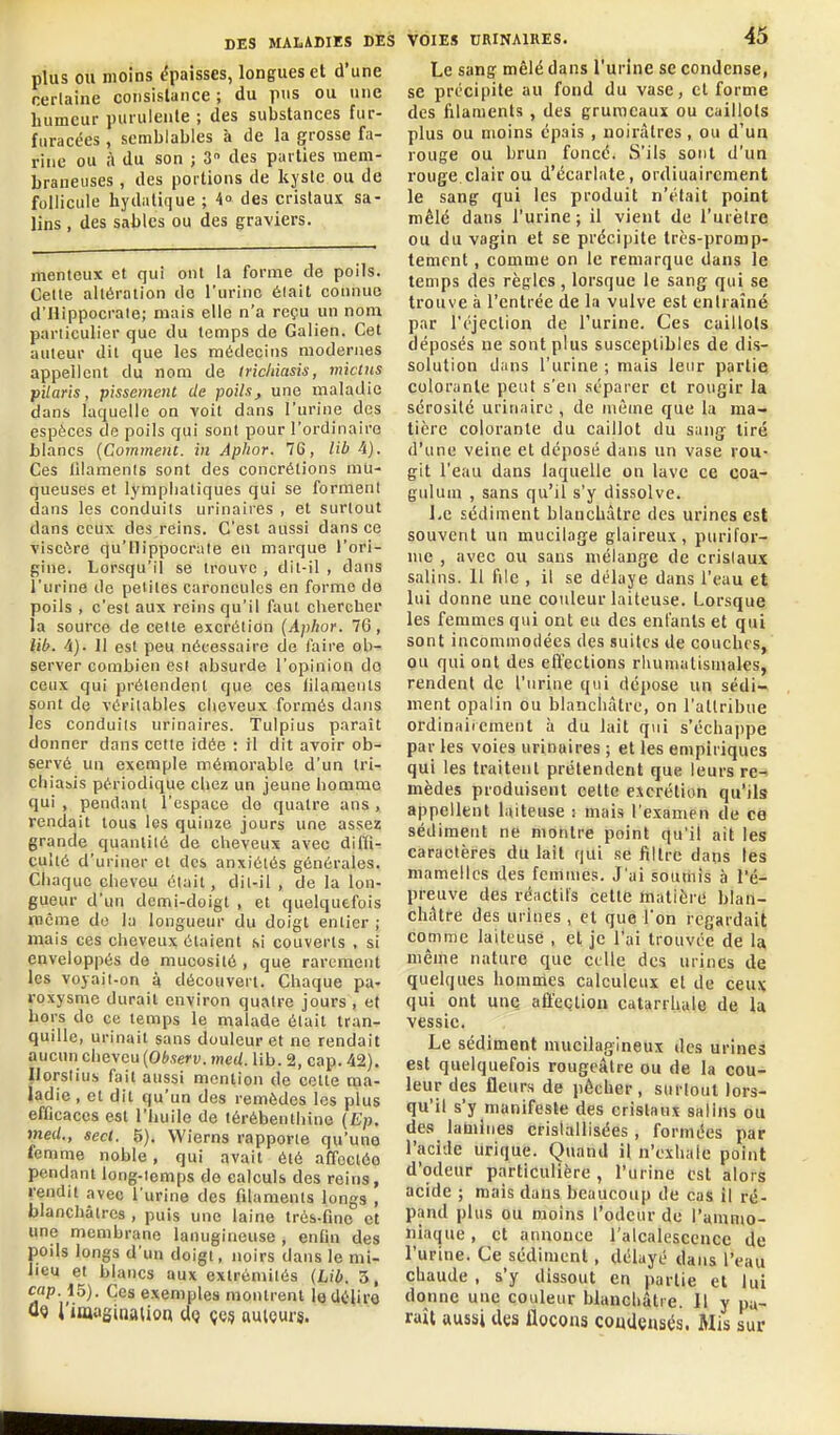 plus OU moins épaisses, longues et d'une nerlaine consistance ; du pus ou une humeur purulente ; des substances fur- furacées , semblables à de la grosse fa- rine ou à du son ; 3 des parties mem- braneuses , des portions de kyste ou de follicule hydntique ; 4° des cristaux sa- lins , des sables ou des graviers. menteux et qui ont la forme de poils. Celle altération de l'urine était connue d'Hippocrate; mais elle n'a reçu un nom particulier que du temps de Galien. Cet auteur dit que les médecins modernes appellent du nom de Iricitiasis, mictns filaris, pissemcnt de poils, une maladie dans laquelle on voit dans l'urine des espèces de poils qui sont pour l'ordinaire blancs {Comment, in Apitor. 76, Hb 4). Ces iilamenls sont des concrétions mu- queuses et lymphatiques qui se forment dans les conduits urinaires , et surtout dans ceux des reins. C'est aussi dansée viscùre qu'Hippocrate en marque l'ori- gine. Lorsqu'il se trouve , dit-il , dans l'urine de petites caroncules en forme de poils , c'est aux reins qu'il faut chercher la source de cette excrétion {Aphor. 76, Mb. 4). 11 est peu nécessaire de faire ob- server combien est absurde l'opinion do ceux qui prétendent que ces lilameuts sont de véritables cheveux formés dans les conduits urinaires. Tulpius paraît donner dans celle idée : il dit avoir ob- servé un exemple mémorable d'un tri- chiasis périodique chez un jeune homme qui , pendant l'espace do quatre ans , rendait tous les quinze jours une assez grande quantité de cheveux avec diffi- culté d'uriner et des anxiétés générales. Chaque cheveu était, dil-il , de la lon- gueur d'un demi-doigt , et quelquefois rccme do la longueur du doigt entier ; mais ces cheveux étaient si couverts , si enveloppés de mucosité , que rarement les voyait-on à découvert. Chaque pa- roxysme durait environ quatre jours , et hors de ce temps le malade était tran- quille, urinait sans douleur et ne rendait aucun cheveu (Observ. med. lib. 2, cap. 42). Ilorsiius fait aussi mention de cette ma- ladie , et dit qu'un des remèdes les plus efficaces est l'huile de térébenthine (Ep. med., sect. 5). Wierns rapporte qu'une femme noble, qui avait été affocléo pendant long-iemps do calculs des reins, rendit .ivec l'urine des fdamenls longs , blanchâtres , puis une laine trés-fino et une membrane lanugineuse , enfui des poils longs d'un doigt, noirs dans le mi- lieu et blancs aux extrémilés (Lib. 3, cap. 15). Ces exemples montrent le délire Û9 l'imaginaUca cIq çes auiQurs. Le sang mêlé dans l'urine se condense, se précipite au fond du vase, cl forme des filaments, des grumeaux ou caillots plus ou moins épais , noirâtres , ou d'un rouge ou brun foncé. S'ils sont d'un rouge clair ou d'écarlate, ordiuaircment le sang qui les produit n'était point mêlé dans l'urine ; il vient de l'urètre ou du vagin et se précipite très-promp- temfnt, comme on le remarque dans le temps des règles, lorsque le sang qui se trouve à l'entrée de la vulve est eniraîné par l'éjection de l'urine. Ces caillots déposés ne sont plus susceptibles de dis- solution dans l'urine ; mais leur partie colorante peut s'en séparer et rougir la sérosité urinaire , de même que la ma- tière colorante du caillot du sang tiré d'une veine et déposé dans un vase rou- git l'eau dans laquelle on lave ce coa- gulum , sans qu'il s'y dissolve. i.e sédiment blaucUâtre des urines est souvent un mucilage glaireux, purifor- lue , avec ou sans mélange de cristaux salins. Il file , il se délaye dans l'eau et lui donne une couleur laiteuse. Lorsque les femmes qui ont eu des enfants et qui sont incommodées des suites de couches, ou qui ont des effections rhumulisinales, rendent de l'urine qui dépose un sédi- ment opalin ou blanchâtre, on l'attribue ordinaiicment à du lait qui s'échappe par les voies urinaires ; et les empiriques qui les traitent prétendent que leurs re-* mèdes produisent cette excrétion qu'ils appellent laiteuse : mais l'examen de ce sédiment ne montre point qu'il ait les caractères du lait qui se filtre dans les mamelles des femmes. J'ai soumis à l'é- preuve des réactil's cette matièré blan- châtre des urines , cl que Ton regardait comme laiteuse , et je l'ai trouvée de la, même nature que celle des urines de quelques hommes calculeux et de ceux qui ont une affection catarrhale de la vessie. Le sédiment mucilagineux des urines est quelquefois rougcâlre ou de la cou- leur des fleurs de pêcher, surtout lors- qu'il s'y manifeste des cristaux salins ou des lamines cristallisées, formées par l'acide urique. Quand il n'exhale point d'odeur particulière , l'urine est alors acide ; mais dans beaucoup de cas il ré- pand plus ou moins l'odeur de l'ammo- niaque , et annonce ralcalesccnce de l'urine. Ce sédiment, délayé dans l'eau chaude , s'y dissout en partie et lui donne une couleur blanchâtre. Il y pa- raît aussi Ues flocons coudçnsés. Mis sur