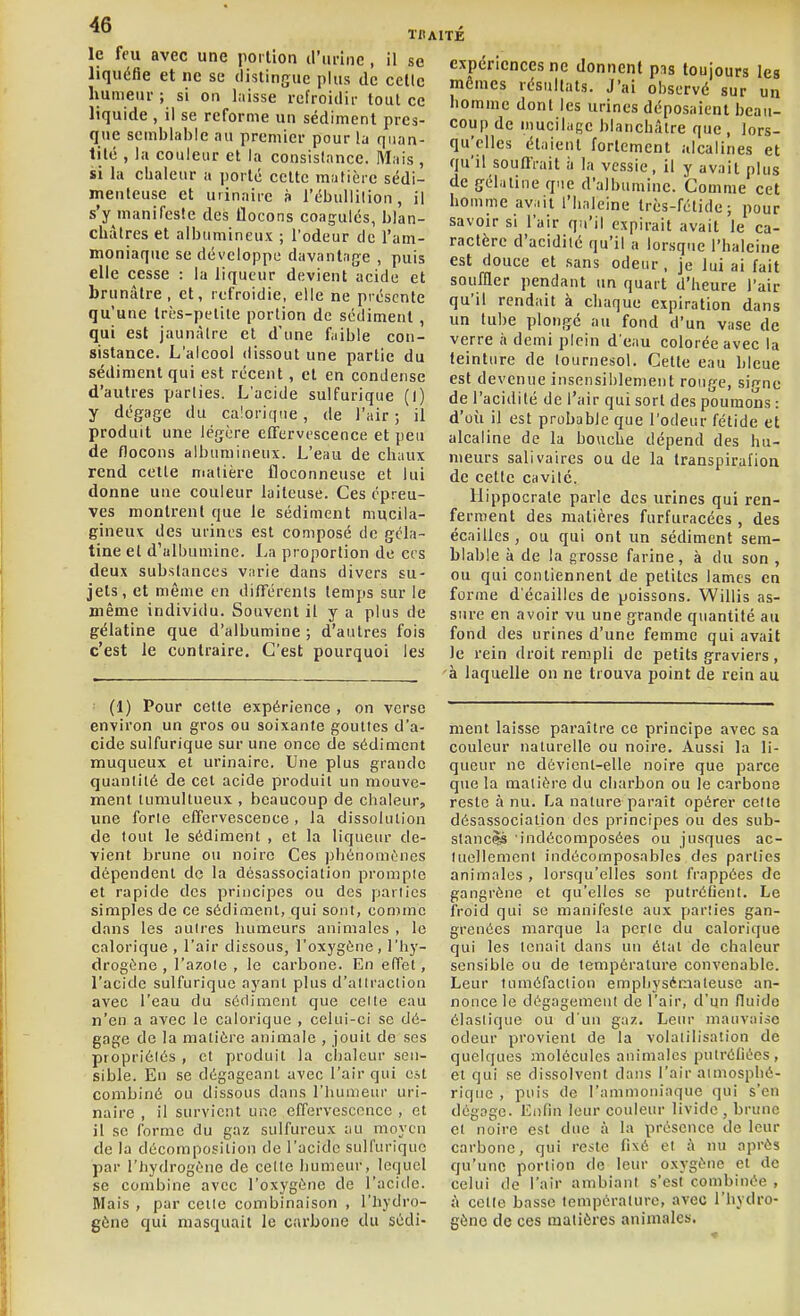 le feu avec une portion d'unne , il se liquéfie et ne se distingue plus de cctic humeur ; si on laisse refroidir tout ce liquide , il se reforme un sédiment pres- que semblable nu premier pour la quan- tité , la couleur et la consislnnce. Mais , si la chaleur a porté cette malièrc sédi- menteuse et uiinairc à l'ébullilion, il s'y manifeste des flocons coagulés, blan- châtres et albumineux ; l'odeur de l'am- moniaque se développe davantage , puis elle cesse : la liqueur devient acide et brunâtre, et, refroidie, elle ne présente qu'une très-petite portion de sédiment, qui est jaunâtre et d'une faible con- sistance. L'alcool dissout une partie du sédiment qui est récent, et en condense d'autres parties. L'acide sulfurique (l) y dégage du calorique , de l'air ; il produit une légère effervescence et peu de flocons albumineux. L'eau de chaux rend cette matière floconneuse et lui donne une couleur laiteuse. Ces épreu- ves montrent que le sédiment mucila- gineux des urines est composé de géla- tine et d'albumine. La proportion de ers deux substances varie dans divers su- jets, et même en différents temps sur le même individu. Souvent il y a plus de gélatine que d'albumine ; d'autres fois c'est le contraire. C'est pourquoi les (1) Pour cette expérience , on verse environ un gros ou soixante gouttes d'a- cide sulfurique sur une onco de sédiment muqueux et urinairc. Une plus grande quantité de cet acide produit un mouve- ment tumultueux , beaucoup de chaleur, une forie effervescence, la dissolution de fout le sédiment , et la liquein- de- vient brune ou noire Ces phénomènes dépendent de la désassociation prompte et rapide des principes ou des parties simples de ce sédiment, qui sont, comme dans les autres humeurs animales , le calorique , l'air dissous, l'oxygène, l'hy- drogène , l'azote , le carbone. En effet, l'acide sulfurique ayant plus d'allraclion avec l'eau du séfliment que celle eau n'en a avec le calorique , celui-ci se dé- gage de la matière animale , jouit de ses propriélès , et produit la chaleur sen- sible. En se dégageant avec l'air qui est combiné ou dissous dans l'humeur uri- naire , il survient une effervescence , et il se forme du gaz sulfureux au moyen de la décomposition de l'acide sulfurique par l'hydrogène de celte humeur, lequel se combine avec l'oxygène de l'acide. Mais , par celle combinaison , l'hydro- gène qui masquait le carbone du sédi- cxpériences ne donnent pis toujours les mômes résultats. J'ai observé sur un homme dont les urines déposaient beau- coup de mucilage blanchâtre que , lors- qu'elles étaient fortement alcalines et qu'il souffrait à la vessie, il y avait plus de géhitine q.ie d'albumine. Comme cet homme av.iii l'haleine très-fétide; pour savoir si l'air qu'il expirait avait le ca- ractère d'acidité qu'il a lorsque l'haleine est douce et sans odeur , je lui ai fait souffler pendant un quart d'heure l'air qu'il rendait à chaque expiration dans un tube plongé au fond d'un vase de verre à demi plein d'eau colorée avec la teinture de tournesol. Cette eau bleue est devenue insensi!)lenient rouge, signe de l'acidité de l'air qui sort des poumons : d'où il est probable que l'odeur fétide et alcaline de la bouche dépend des hu- meurs salivaires ou de la Iranspirafion de cette cavité. llippocrale parle des urines qui ren- ferment des matières furfuracécs , des écailles, ou qui ont un sédiment sem- blable à de la grosse farine, à du son , ou qui contiennent de petites lames en forme d'écaillés de poissons. Willis as- sure en avoir vu une grande quantité au fond des urines d'une femme qui avait le rein droit rempli de petits graviers, à laquelle on ne trouva point de rein au ment laisse paraître ce principe avec sa couleur naturelle ou noire. Aussi la li- queur ne dévicnt-elle noire que parce que la matière du charbon ou le carbone reste à nu. La nature parait opérer celte désassociation des principes ou des sub- stancè^ 'indécomposées ou jusques ac- luellemcnl indécomposables des parties animales , lorsqu'elles sont frappées de gangrène et qu'elles se putréfient. Le froid qui se manifeste aux parîies gan- grenées marque la perle du calorique qui les icnail dans un él;it de chaleur sensible ou de température convenable. Leur tuméfaction emphysémateuse an- nonce le dégagement de l'air, d'un fluide élastique ou d'un gaz. Leur mauvaise odeur provient de la volatilisation de quelques molécules animales pulréliées, et qui se dissolvent dans l'air atmosphé- rique , puis de l'ammoniaque qui s'en dégage. Enfin leur couleur livide, brune el noire est due à la présence de leur carbone, qui reste fixé el à nu après qu'une portion de leur oxygène et de celui de l'air ambiant s'est combinée , à cette basse température, avec l'hydro- gène de ces matières animales.
