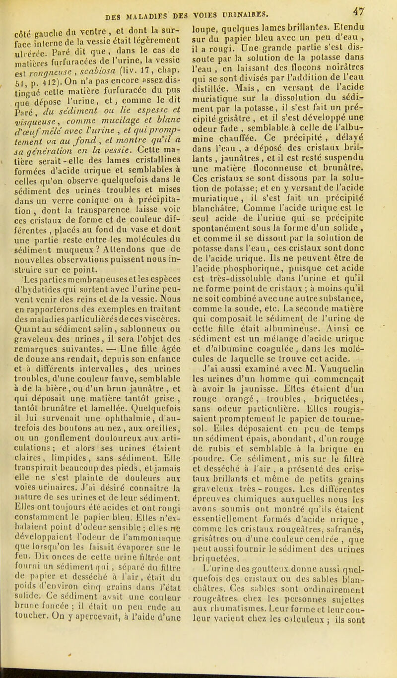 côte cauclic du vcnlrc, et dont la sur- face inicrne de la vessie était légèrement uirérée. Paré dit que, dans le cas de niHtièrcs furfuractcs de l'urine, la vessie est rnitgncuse , scnbiosa (liv. 17, cliap. 61, p. 412). On n'a pas encore assez dis- tingué celle matière furfuracée du pus que dépose l'urine, et, comme le dit Paré, du sédiment ou lie espesse et visqueuse, comme mucilage et blanc d'œuf mêlé avec Vurine , et quipronip- teinent va au fond , et vionlre qu'il a sa génération en la vessie. Cette ma- tière serait-elle des lames cristallines formées d'acide urique et semblables à celles qu'on observe quelquefois dans le sédiment des urines troubles et mises dans un verre conique ou à précipita- tion , dont la transparence laisse voir ces cristaux de forme et de couleur dif- férentes , placés au fond du vase et dont une partie reste entre les molécules du sédiment muqueux ? Attendons que de nouvelles observations puissent nous in- struire sur ce point. Les parties membraneuses et les espèces d'hydatides qui sortent avec l'urine peu- vent venir des reins et de la vessie. Nous en rapporterons des exemples en traitant des maladies parliculièrés de ces viscères. Quant au sédiment salin , sablonneux ou graveleux des urines, il sera l'objet des remarques suivantes. — Une fille âgée de douze ans rendait, depuis son enfance et à différents intervalles, des urines troubles, d'une couleur fauve, semblable à de la bière, ou d'un brun jaunâtre , et qui déposait une matière tantôt grise , tantôt brunâtre et lamellée. Quelquefois il lui survenait une ophlhalmie, d'au- trefois des boutons au nez, aux oreilles, ou un gonflement douloureux aux arti- culations ; et alors ses urines ét.iient claires, limpides, sans sédiment. Elle transpirait beaucoup des pieds, et jamais elle ne s'est plainte de douleurs aux voies urinaires. J'ai désiré connaître la nature de ses urines et de leur sédiment. Elles ont toujours été acides et ont rougi constamment le papier bleu. Elles n'ex- halaient point d'odeur sensible ; elles ne développaient l'odeur de l'ammoniaque que lorsqu'on les faisait évaporer sur le feu. Dit onces de cette urine filtrée ont fourni un sédiment qni, séparé du filtre de piipier et dcsséclié à l'air, était du poids d'environ cinq «rains dans l'état solide. Ce sédiment avait une couleur brune foncée ; il était un peu rude au toucher. On y apercevait, à l'aide d'une VOIES URINAIRES. loupe, quelques lames brillanles. Etendu sur du papier bleu avec un peu d'eau , il a rougi. Une grande partie s'est dis- soule par la solution de la potasse dans l'eau , en laissant des flocons noirâtres qui se sont divisés par l'addition de l'eau distillée. Mais, en versant de l'acide niuriatique sur la dissolution du sédi- ment par la potasse, il s'est fait un pré- cipité grisâtre , et il s'est développé une odeur fade , semblable à celle de l'albu- mine chauffée. Ce précipité , délayé dans l'eau , a déposé des cristaux bril- lants , jaunâtres , et il est resté suspendu une matière floconneuse et brunâtre. Ces cristaux se sont dissous par la solu- tion de potasse; et en y versant de l'acide murialique, il s'est fait un précipité blanchâtre. Comme l'acide urique est le seul acide de l'urine qui se précipite spontanément sous la forme d'un solide , et comme il se dissout par la solution de potasse dans l'eau, ces cristaux sont donc de l'acide urique. Ils ne peuvent être de l'acide phosphorique, puisque cet acide est Irès-dissoluble dans l'urine et qu'il ne forme point de cristaux ; à moins qu'il ne soit combiné avec une autre substance, comme la soude, etc. La seconde matière qui composait le sédiment de l'urine de celle fille était albumineuse. Ainsi ce sédiment est un mélange d'acide urique et d'albumine coagulée, dans les molé- cules de laquelle se trouve cet acide. J'ai aussi examiné avec M. Vauquelin les urines d'un homme qui commençait à avoir la jaunisse. Elles étaient d'un rouge orangé , troubles , briquetées , sans odeur particulière. Elles rougis- saient promptement le papier de tourne- sol. Elles déposaient en peu de temps un sédiment épais, abondant, d'un rouge de rubis et semblable à la brique en poudre. Ce séiliment, mis sur le filtre et desséché à l'air , a présenté des cris- taux brillants cl même de petits grains graveleux très - rouges. Les différentes épreuves chimiques auxquelles nous les avons soumis ont montre qu'ils étaient essentiellement formés d'acide urique , comme les cristaux rougeàires, safranés, grisâtres ou d'une couleur cendrée , que ])eut aussi fournir le sédiment des urines briquetées. L'urine des goutteux donne aussi quel- quefois des cristaux ou des sables blan- châtres. Ces sables sont ordinairement rougeâtres chez les personnes sujelles aux rhumatismes. Leur forme et leur cou- leur varient chez les calculeux ; ils sont