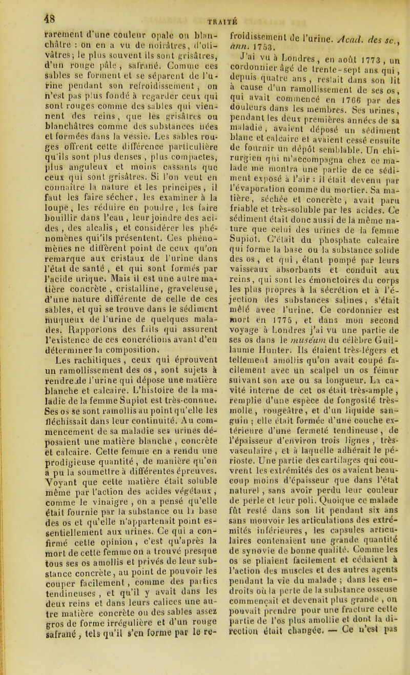 rareiiicnl d'une couleur opalo ou bhiii- chàlrc : on en a vu di; noiràti-cs, d'oli- vàtrcs; le plus souvent ils sont ^l'isâtrcs, d'un rouge pâle , suliMné. Comuie ees sables se forment et se së|)arciit de l'u- rine pendant son refroidissement, on n'est pas plus fondé n reijariler ceu\ (jui sont rouges comme dessables qui vien- nent des reins, que les grisàlres ou blancliâlrcs comme des subslanecs nées el formées dans la vessie. Les sables rou- ges offrent celte différence parliculièrc qu'ils sont plus denses , plus compactes, plus anguleux et moins cassants que ceux qui sont grisâtres. Si l'on veut en connaître la nature et les principes, il faut les faire sécher, les examinera la loupe, les réduire en poudre, ks faire bouillir dans l'eau, leur joindre des aci- des , des alcalis, et considérer les phé- nomènes qui'ils présentent. Ces phéno- mènes ne diffèrent point de ceux qu'on remarque aux cristaux de l'urine dans l'état de santé , et qui sont formés par l'acide uri(|ue. Mais il est une autre ma- tière concrète, cristalline, graveleuse, d'une nature différente de celle de ces sables, et qui se trouve dans le sédiment niuqueux de l'urine de quelques mala- des. Rapportons des fiils qui assurent l'existence de ces concrétions avant d'en déterminer la composition. Les racbiliques , ceux qui éprouvent un ramollissement des os, sont sujets à rendrejde l'urine qui dépose une matière blanche et calcaire. L'histoire de la ma- ladie de la femme Supiot est très-connue. Ses os se sont ramollis au point qu'elle les fléchissait dans leur continuité. Au com- mencement de sa maladie ses urines dé- posaient une matière blanche , concrète et calcaire. Celte femme en a rendu une prodigieuse quantité , de manière qu'on a pu la soumettre à différentes épreuves. Voyant que cette matière était soluble même par l'action des acides végétaux , comme le vinaigre , on a pensé qu'elle était fournie par la substance ou la base des os et qu'elle n'appartenait point es- sentiellement aux urines. Ce qui a con- firmé cette opinion, c'est qu'après la mort de cette femme on a trouvé presque tous ses os amollis et privés de leur sub- stance concrète, au point de pouvoir les couper facilement, comme des parties tendineuses , et qu'il y avait dans les deux reins et dans leurs calices une au- tre matière concrète ou des sables assez gros de forme irrégulière et d'un rouge safrané , tels qu'il s'en forme pat le re- froidissement de l'urine, ytcad. des se . nnn. 1763. •l'ai vu h Londres, en août 1773 , un cordonnier âgé de trente-sept ans qui, depuis quatre ans , reslait dans son lit a cause d'un ramollissement de ses os, qui avait coniuiencé en I7G6 par des douleurs dans les membres. Ses urines, pendant les deux premières années de sa maladie, avaient déposé un sédiment blanc et calcaire et avaient cessé ensuite de fournir uu dépôt semblable. Un chi- rurgien qui m'iiccompagna chez ce ma- lade me montra une partie de ce sédi- ment exposé à l'air : il était devenu par l'évaporation comme du mortier. Sa ma- tière, séchée et concrète, avait paru friable et très-soluble par les acides. Ce sédiment était donc aussi de la même na- ture que celui des urines de la femme Supiof. C'était du phosphate calcaire qui forme la base ou la substance solide des os, et qui , étant pompé par leurs vaisseaux absorbants et conduit aux reins, qui sont les émonctoires du corps les plus propres à la sécrétion et à l'é- jection des substances salines, s'était mêlé avec l'urine. Ce cordonnier est mort en 1775 , et dans mon second voyage à Londres j'ai vu une partie de ses os dans le muséum du célèbre Guil- laume Hunter. Ils étaient très-légers et tellement amollis qu'on avait coupé fa- cilement avec un scalpel un os fémur suivant son axe ou sa longueur. La ca- vité interne de cet os était très-ample , remplie d'une espèce de fongosité très- molle , rougeàtre, et d'un licjuide san- guin ; elle était formée d'une couche ex- térieure d'une fermeté tendineuse, de l'épaisseur d'environ trois lignes , très- vasculairc , et à laquelle adhérait le pé- rioste. Une partie des cartilages qui cou- vrent les extrémités des os avaient beau- coup moins d'épaisseur que dans l'état naturel, sans avoir perdu leur couleur de perle et leur poli. Quoique ce malade fût resté dans son lit pendant six ans sans mouvoir les articulations des extré- mités inférieures, les capsules articu- laires contenaient une grande quantité de synovie de bonne qualité. Comme les os se pliaient facilement et cédaient à l'action des muscles et des autres agents pendant la vie du malade ; dans les en- droits où la perte de la substance osseuse commençait et devenait plus grande , on pouvait prendre pour une fracture cette partie de l'os plus amollie et dont la di- reolion éluit changée. — Ce u'cst pas