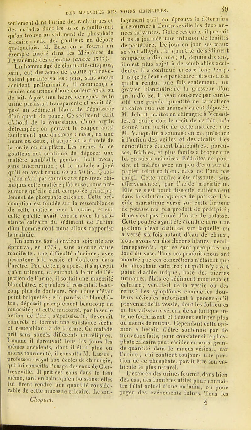 seulement diins rurinc îles rachili(|ucs et des miilades dont les os se raiiioliissent qu'on trouve un scdimcnt de phosjjhate calcaire ; celle des goulleux en dépose quelquefois. M. Bosc en a fourni un exemple inséré dans les Mémoires de l'Académie des sciences {année 1747). Un homme âgé de cinquante-cinq ans, sain , eut des accès de goulte qui reve- naient par intervalles ; puis, sans aucun accident préliminaire, il commença à rendre des urines d'une couleur opale ou de lait. Après une heure de repos, celte uiine paraissait transparente et avait dé- posé un sédiment blanc tle l'épaisseur d'un quart de pouce. Ce sédiment était d'abord de la consistance d'une argile détrempée ; on pouvait le couper aussi facilement que du savon : mais , en une heure ou deux, il acquérait la dureté de la craie ou du plâtre. Les urines de ce goutteux ont continué de déposer une matière semblable pendant huit mois, siins interruption ; et le malade a jugé qu'il en avait rendu 60 ou 70 liv. Quoi- qu'on n'ait pas soumis aux épreuves chi- miques cet'e matière plâtreuse, nous pré- sumons qu'elle élait composée principa- lement de phosphate calcaire. Celte pré- somption est fondée sur la ressemblance de cette matière avec la craie , et sur celle qu'elle avait encore avec la sub- stance calcaire du sédiment de l'urine d'uu homme dont nous allons rapporter la maladie. Un homme âgé d'environ soixante ans éprouva , en 1774 , sans aucune cause manifeste , une difficulté d'uriner , avec l)esanteur à la vessie et douleurs dans l'urètre. Peu de temps après, il s'aperçut qu'en urinant, cl surtout à la fin de l'é- jection de l'urine, il sortait une mucosité blanchâtre, et qu'alors il ressentait beau- coup plus de douleurs. Son urine n'était point briquctée ; elle paraissait blanchâ- tre , déposait promptement beaucoup de nuicosité; et celle mucosité, par la seule action de l'air, s'épaississait, devenait concrète et formait une substance sèche et ressemblant à de la craie. Ce malade prit sans succès différents diurétiques. Comme il éprouvait tous les jours les mêmes accidenis, dont il était jdus ou moins tourmenté, il consulta M. Lassus , professeur royal aux écoles de chirurgie, qui lui conseilla l'usage des eaux de Con- trexeville. Il prit ces eaux dans le lieu même, tant en bains qu'en boissons: elles lui firent rendre une quantité considc- ruble de cette mucosité calcaire. Le sou- Chojjart. VOir.S DRINAIUES. 'iO lagement qu'il en éprouva le détermina à retourner à Contrexeville les deux an- nées suivantes. Outre ces eaux il prenait d.ins la journée une infusion de fuuillis de pariétaire. De jour en jour ses raaux se sont allégés , la quantité de sédinici:t muqueux a diminué ; et, depuis dix ans, il n'est plus sujet à de semblables acci- dents. Il a continué encore long-temps l'usage dt l'eau de pariétaire : disons aussi qu'il a rendu, une fois seulement, un gravier blancbàtre de la grosseur d'un grain d'orge. 11 avait conservé par curio- sité une grande quantité de la matière calcaire ([ue ses urines avaient déposée. M. Jobart, maître en chirurgie à Versail- les, à qui je dois le récit de ce fait, m'a donné une partie de celle matière, que M. Vauquclin a soumise en ma jjrésence à l'action des acides et des alcalis. Ces concrétions étaient blanchâtres, poreu- ses, friables, et plus faciles à broyer que les graviers urinaires. Réduites en pou- dre et mêlées avec un peu d'eau sur du papier teint en bleu, elles ne l'ont pas rougi. Celte poudre a élé dissoiile, sans etTervescence , par l'acide muriatique. Elle ne s'est point dissoute cnlièremenf dans la solution aqiieuse de potasse. L'a- cide muriatique versé sur cette liqueur de potasse n'a pas produit de précipité ; il ne s'est pas formé d'urate de polasse. Cette poudre ayant été étendue dans une portion d'eau distillée sur laquelle on a versé six fois autant d'eau de chaux , nous avons vu des flocons blancs , demi- transparents , qui se sont précipités au fond du vase. Tous ces produits nous ont montré que ces concrétions n'étaient que du phosphate calcaire ; et qu'il n'y avait point d'acide urique, base des pierres urinaires. Mais ce sédiment muqueux et calcaire, venait-il de la vessie ou des reins Les symptômes comme les dou- leurs vésicalcs autorisent à penser qu'il provenait de la vessie, dont les follicules ou les vaisseaux séreux de sa tunique in- terne fournissent et laissent suinter plus ou moins de mucus. Cependant celte opi- nion a besoin d'être soutenue par de nouveaux faits, pour eoristatersi le phos- phate calcaire peut résider eu aussi gran- de quantité dans le mucus vésical; car l'urine , qui contient toujours une por- tion de ce phosphate, paraît être son vé- hicule le plus naturel. L'examen des urines fournit, dans bien des cas, des lumières utiles pour connaî- tre l'état actuel d'une maladie, ou pour juger des événements futurs. Tous les 4