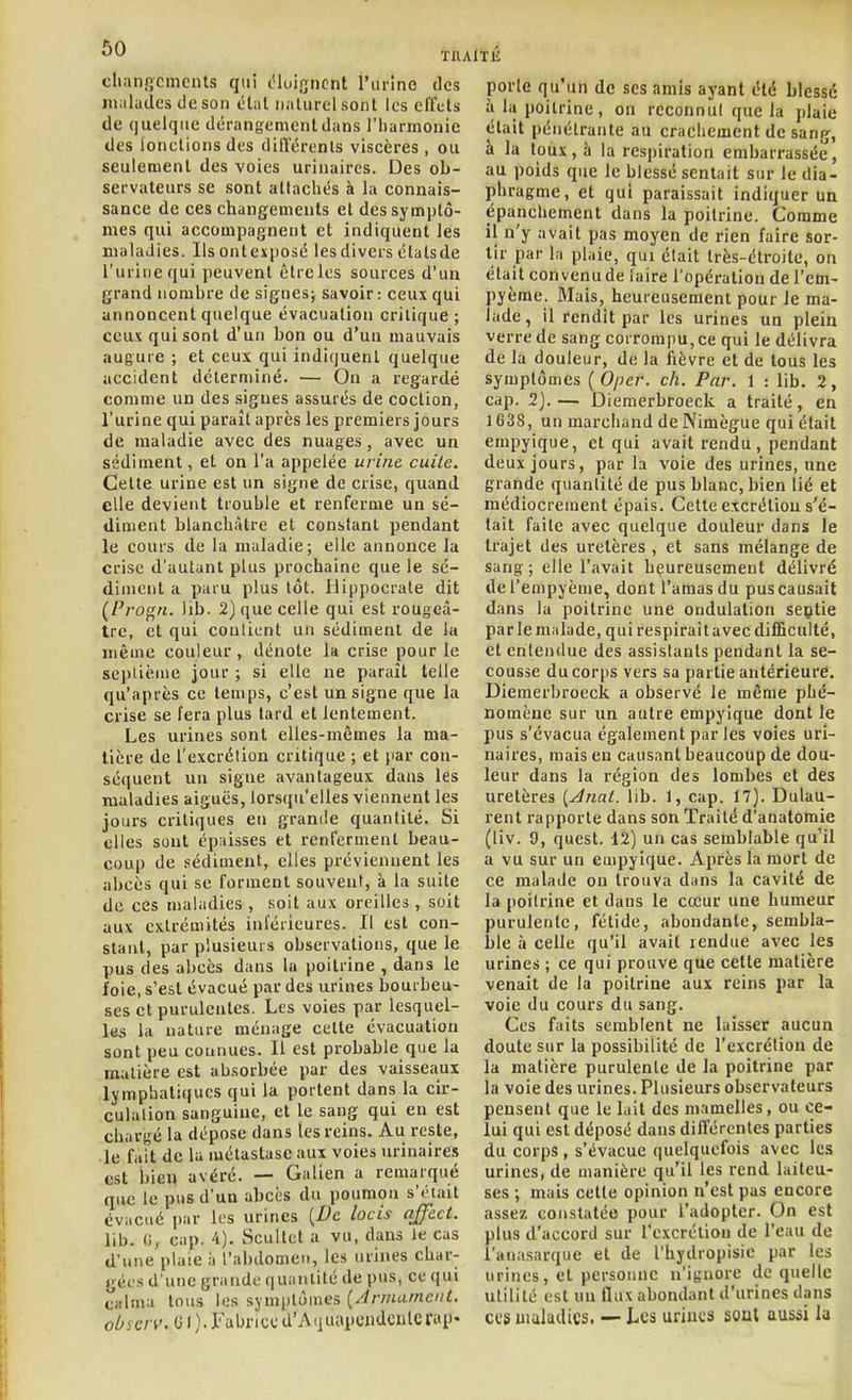 ^0 TRAITÉ cliaiificmciUs qui c'iuiijncnt l'urino des iiialudcs de son élal naturel sont les effets de quelque dérangemenldans l'harmonie des lonelionsdes différents viscères, ou seulement des voies urinaires. Des ob- servateurs se sont attachés à la connais- sance de ces changements et des symptô- mes qui accompagnent et indiquent les maladies. Ils ontexposé les divers étatsde l'urine qui peuvent êtrcles sources d'un grand nombre de signes; savoir: ceux qui annoncent quelque évacuation critique ; ceux qui sont d'un bon ou d'un mauvais augure ; et ceux qui indiquent quelque accident déterminé. — On a regardé comme un des signes assurés de coction, l'urine qui paraît après les premiers jours de maladie avec des nuages, avec un sédiment, et on l'a appelée urine cuite. Cette urine est un signe de crise, quand elle devient trouble et renferme un sé- diment blanchâtre et constant pendant le cours de la maladie; elle annonce la crise d'autant plus prochaine que le sé- diment a paru plus tôt. Hippocrate dit (Progn. lib. 2) que celle qui est rougeà- trc, et qui contient un sédiment de la même couleur, dénote la crise pour le scpliènie jour ; si elle ne paraît telle qu'après ce temps, c'est un signe que la crise se fera plus tard et lentement. Les urines sont elles-mêmes la ma- tière de l'excrétion critique ; et par con- séquent un signe avantageux dans les maladies aiguës, lorsqu'elles viennent les jours critiques en grande quantité. Si elles sont épaisses et renferment beau- coup de .sédiment, elles préviennent les abcès qui se forment souvent, à la suite de ces maladies , soit aux oreilles, soit aux extrémités inl'érieures. Il est con- stant, par plusieurs observations, que le pus des abcès dans la poitrine , dans le foie, s'est évacué par des urines bourbeu- ses et purulentes. Les voies par lesquel- les la nature ménage cette évacuation sont peu connues. Il est probable que la matière est absorbée par des vaisseaux lymphati(iues qui la portent dans la cir- culation sanguine, et le sang qui eu est chargé la dépose dans les reins. Au reste, le fait de la métastase aux voies urinaires est bien avéré. — Galien a remarqué que le pus d'un abcès du poumon s'i'ait évacué par les urines [De locis affect. lib. (i, cap. 4). Scultet a vu, dans le cas d'une plaie à l'abdomen, les mines char- gées d'une grande iiuanlité de pus, ce qui calma tous les symptômes {Armurnent. o^^c/v. 01 ).l'abnccd'Aquapujidcnlcrap- porte qu'un de ses amis ayant été blessé à la poitrine, ou reconnul que la plaie était pénétrante au crachement de sang, à la toux, à la respiration embarrassée, au poids que le blessé sentait sur le dia- phragme, et qui paraissait indiquer un épanchement dans la poitrine. Comme il n'y avait pas moyen de rien faire sor- tir par la plaie, qui était très-étroite, on était convenu de ïaire l'opération de l'em- pyème. Mais, heureusement pour le ma- lade, il rendit par les urines un plein verre de sang corrompu, ce qui le délivra de la douleur, de la fièvre et de tous les symptômes (Oper. ch. Par. 1 : lib. 2, cap. 2j.— Diemerbroeck a traité, en 1638, un marchand de Nimègue qui était empyique, et qui avait rendu, pendant deux jours, par la voie des urines, une grande quantité de pus blanc, bien lié et médiocrement épais. Cette excrétion s'é- tait faite avec quelque douleur dans le trajet des uretères , et sans mélange de sang; elle l'avait heureusement délivré del'empyème, dont l'amas du pus causait dans la poitrine une ondulation seçtie parle malade, qui respirait avec difBculté, et entendue des assistants pendant la se- cousse du corps vers sa partie antérieure. Diemerbroeck a observé le même phé- nomène sur un autre empyique dont le pus s'évacua également par les voies uri- naires, mais en causant beaucotip de dou- leur dans la région des lombes et des uretères [Ânat. lib. 1, cap. 17). Dulau- rent rapporte dans son Traité d'anatomie (liv. 9, quest. 12) un cas semblable qu'il a vu sur un empyique. Après la mort de ce malade on trouva dans la cavité de la poitrine et dans le cœur une humeur purulente, fétide, abondante, sembla- ble à celle qu'il avait rendue avec les urines ; ce qui prouve que celte matière venait de la poitrine aux reins par la voie du cours du sang. Ces faits semblent ne laisser aucun doute sur la possibilité de l'excrétion de la matière purulente de la poitrine par la voie des urines. Plusieurs observateurs pensent que le lait des mamelles, ou ce- lui qui est déposé dans différentes parties du corps , s'évacue quelquefois avec les urines, de manière qu'il les rend laiteu- ses ; mais cette opinion n'est pas encore assez constatée pour l'adopter. On est plus d'accord sur rexcréliou de l'eau de l'anasarque et de l'hydropisie par les urines, et personne n'ignore de quelle utilité est un flux abondant d'urines dans ces uiuludics. — Les urines sont aussi la