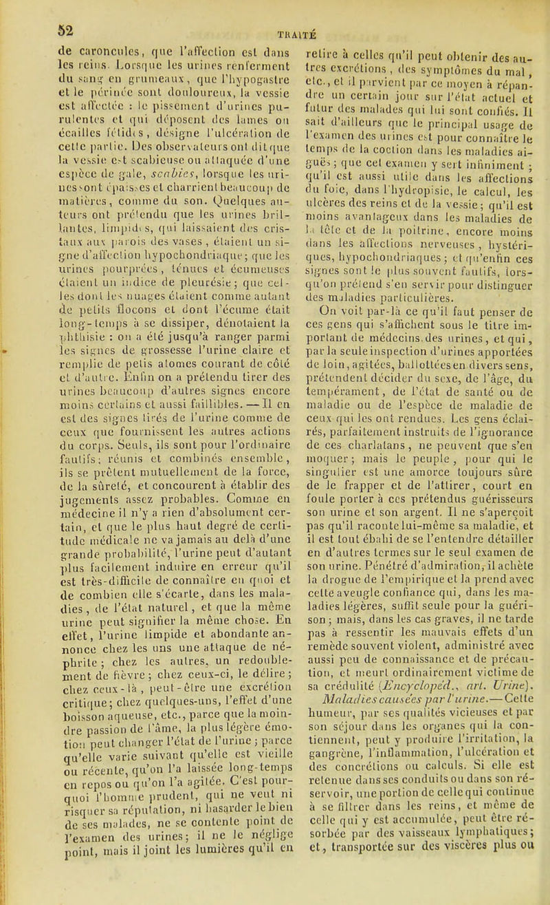 de caroncules, fjiie l'iifTedion csl clans les reins. LoiS(|iie les urines renlcrnicnt du suns,' en grumeaux, que l'iiypogaslrc et le ficrini'e sont douloureux, la vessie est all'i'ctée : le pisseiuent d'urines pu- rulentes et qui d('poscnl îles lames ou écailles li'lid(S, désigne l'ulcéralion de celle partie. Des observalcurs ont dit ((ue la vessie c.-t scabieuseou allaquéc d'une esiièce de {]ale, scnhies, lorsque les uri- nes sont cpa;s,-es et charrient beiiucoup de matières, comme du son. Quelques au- teurs ont prélendu que les urines bril- liintcs, liinjiidis, qui laissaient des cris- taux au\ jiaiois des vases , étaient un si- gne d'aiïcelion liypochondriaque ; que les urines pourprées, tenues et écumeuscs étaient un indice de pleurésie; que cel- les dont les nuages étaient comme autant de petits flocons et dont l'écume était long-temps à se dissiper, dénotaient la plitliisie : on a été jusqu'à ranger parmi les signes de grossesse l'urine claire et remplie de pelis atomes courant de côté et d'autre. Enfin on a prétendu tirer des urines bc;iucou[) d'autres signes encore moins certains et aussi faillibles. — Il en est des signes tirés de l'urine comme de ceux que fournissent les autres actions du corps. Seuls, ils sont pour l'ordinaire fautifs; réunis et combinés ensemble, ils se prêtent mutuellement de la force, de la sûreté, et concourent h établir des jugements assez probables. Comme en médecine il n'y a rien d'absolument cer- tain, et que le plus haut degré de certi- tude médicale ne va jamais au delà d'une grande probabilité, l'urine peut d'autant ])lus facilement induire en erreur qu'il est très-diflicile de connaître eu quoi et de combien elle s'écarte, dans les mala- dies , de l'état naturel, et que la même urine peut signifier la même chose. En eiïet, l'urine limpide et abondante an- nonce cbez les uns une attaque de né- pbrile ; chez les autres, un redouble- ment de fièvre; chez ceux-ci, le délire ; chez ceux-là , peut-être une excrétion critifiue; chez quelques-uns, l'effet d'une boisson aqueuse, etc., parce que la moin- dre passion de lame, la plus légère émo- tion peut changer l'état de l'urine ; parce qu'elle varie suivant qu'elle est vieille ou récente, qu'on l'a laissée long-temps en repos ou qu'on l'a agitée. C'est pour- quoi l'homme prudent, qui ne veut ni risquer sa réputation, ni hasarder le bien de ses mylades, ne se contente point de l'examen des urines; il ne le néglige point, mais il joint les lumières qu'il en relire à celles qu'il peut obtenir des au- tres excrétions, des symptômes du mal, etc., et il p irvicnt par ce moyen à répan- dre un certain jour sur l'état actuel et futur des malades qui lui sont confiés. Il sait d'ailleurs que le principal usage de l'examen des urines Cbt pour connaître le temps de la coclion dans les maladies ai- guës ; que cel examen y sert infiniment ; qu'il est aussi utile dans les affections du fuie, dans l'hydropisie, le calcul, les ulcères des reins cl de la ve.isie ; qu'il est moins avantageux dans les maladies de li lêlc et de la poitrine, encore moins dans les affections nerveuses , hystéri- ques, hypocliondriaques ; et ipi'entin ces signes sont le (dus souvent fautifs, lors- qu'on prélend s'en servir pour distinguer des m.iladies particulières. On voit par-là ce qu'il faut penser de ces gens qui s'affichent sous le titre im- portant de médecins, des urines, et qui, parla seule inspection d'urines apportées de loin, agitées, ballotléesen divers sens, prétendent décider du sexe, de l'âge, du tempérament, de l'état de santé ou de maladie ou de l'espèce de maladie de ceux qui les ont rendues. Les gens éclai- rés, parfaitement instruits de l'ignorance de ces ch.trlatans, ne peuvent que s'en moquer ; mais le peuple , pour qui le singulier est une amorce toujours sûre de le frapper et de l'attirer, court en foule porter à ces prétendus guérisseurs son urine et son argent. Il ne s'aperçoit pas qu'il raconte lui-même sa maladie, et il est tout ébahi de se l'entendre détailler en d'autres termes sur le seul examen de son urine. Pénétré d'admiration, il acliète la drogue de l'empirique et la prend avec cette aveugle confiance qui, dans les ma- ladies légères, suffit seule pour la guéri- son ; mais, dans les cas graves, il ne tarde pas à ressentir les mauvais effets d'un remède souvent violent, administré avec aussi peu de connaissance et de précau- tion, et meurt ordinairement victime de sa crédulité [Encyclopcd., nrl. Urine). Malaclies causées par l'urine.—Cette humeur, par ses qualités vicieuses et par son séjour dans les organes qui la con- tiennent, peut y produire l'irritation, la gangrène, l'inflammation, l'ulcération et des concrétions ou calculs. Si elle est retenue dans ses conduits ou dans son ré- servoir, une portion de celle qui continue à se filtrer dans les reins, et même de celle qui y est accumulée, peut être ré- sorbée par des vaisseaux lymphatiques; et, transportée sur des viscères plus ou