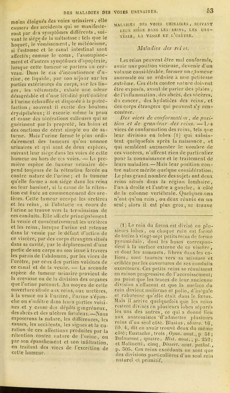 63 moins éloignés des voies urinaires , elle causera des accidents qui se manifeslc- roiit par des symptômes différents , sui- vant le siège de la métastase : tels que le hoquet, le vomissement, le niéléorisme, si l'estomac et le canal intestinal sont affectés; comme le coma, l'assoupisse- ment et d'autres symptômes d'jipoplexie, lorsque celte tumeur se portera ,iu cer- veau. Dans le cis d'incontinence d'u- rine, ce liquide, par son séjour sur les parties extérieures du corps, sur les lin- ges , les vêtements, exiiale une otieur désagréable et d'une i'étidité pnrticulière à l'urine écliaufl'ée et disposée à la putré- faction ; souvent il excite des boulons crysipélateux ; il excorie même la peau et cause des ulcérations calleuses qui se guérissent parla propreté, les bains et des onctions de cérat simple ou de Sa- turne. Mais l'urine forme le plus ordi^ dairement des tumeurs qu'on nomme urinaires et qui sont de deux espèces, suivant leur siéije dans les voies de cette humeur ou hors de ces voies. — L i pre- mière espèce de tumeur urinairc dé- pend toujours de la rétention forcée ou contre nature de l'urine ; et la tumeur qu'elle forme a son siège dans les reins ou leur bassinet, si la cause de la réten- tion est fixée au commencement des ure- tères. Cette tumeur occupe les uretères et les rei'ns, si l'obstacle au cours de l'urine se trouve vers la terminaison de ces conduits. Elle affrète principalement la vessie et couséculivement les urelères et les reins, lorsque l'urine est retenue dans la' vessie par le défaut d'action de ce viscère, par des corps étrangers situés dans sa cavité, par le déplacement d'une partie de son corjis ou son issue à travers les parois de l'abdomen, par les vices de l'urètre, par ceux des parties voisines de ce canal et de la vessie. — La seconde espèce de tumeur urinaire provient de la crevasse ou de la division des organes que l'urine parcourt. Au moyen de celle ouverture située aux reins, aux uretères, à la vessie ou ii l'ui èlre , l'urine s'épan- che ou s'infillie dans leurs parties voisi- nes et y cause des dépôts gmgréneux, des abcès et des ulcères fisluleux.—Nous exposerons la nature, les dinérences, les causes, les acciilents, les signes et la cu- r.ation de ces affections produites par la rétention contre nature de l'urine, ou par son épanchement et son infiltration, en traitant des vices de l'excrélion de celle bumeur, MALADIEi UIÎS VOIES UniNAInBS, SVIVAST LKUll SIIÎGE DANS LES KKINS, LES URE- tÈhES, LA VESSIE ET L'uilETnE. Maladies des rd it. I,es reins peuvent cire mal conformés, avoir une position vicieuse, devenir d'un volume considérable, former une tumeur anormale ou se réduire ;i une pclilesse .extrême. Ces étals contre iiatui'c doivent être exposés, avant de parler des jilaies , de rinllammation, des abcès, des ulcères, du Ciincer , des hydaliJes des reins, et des corps étrangers qui peuvent s'y ren- contrer. Ues vices de cnnformali tu , de posi- iioii et de grandeur de^ reins. — 1/ s vices de conformation des reins, tels que leur division en lobes (1) ((ui subsis- tent quelquefois après la naissance, et qui semblent augmenter lo nombre de ces viscères, n'olïrent rien de particulier pour la connaissance et le traitement do leurs maladies.—Mais leur position con- tre nature mérite quelque considération. Le plus grand nombre des sujets ont deux reins situés dans la région lombaire, l'un à droite et l'autre a gauche, à côté de la colonne vertébrale. Quel(|ues-uns n'ont qu'un rein , ou deux réunis en un seul; alors il est plus gros, se trouve (1) Le rein du fœtus est divisé en plu- sieurs lobes, ou cliacjue rein est formé de treize à vingt-sepl pelitsreins de forme pyramidale, donl les bases correspon- deiU à la surface externe de ce viscère, cl dont les sommets, libres dans les ca- lices, sont tournés vers sa scissure et criblés parles ouvertures de ses conduiis excréteurs. Ces petits reins so réunissent en raison progressive de l'accroisscmenl; au point que les traces de leur ancienne division s'effacent et que la surface du rein devient uniforme et polie, d'inégale et raboteuse qu'elle était dans le fœuis. Mais il arrive quelquefois que les reins restent divisés en plusieurs lobes séparés les uns des autres, ce qui a donné lieu aux anatomislcs d'admeitre plusieurs reins d'un seul côté. Blasius, ohaerv. IG, lib. /j, dit en avoir trouvé deux du même côté; Eustaclie, trois , 0;n«. ancit., p 51 ; Dulaurcnt , quatre, Uht. aiuii. , p. -252; cl Molinotti, cinq, Dhscrt. ciiiat. palliol., p. 505. Ces reins excédants ne sont que des divisions particulières d'un seul rein naturel et primitif.