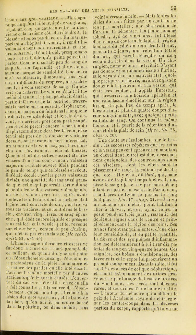 lésion aux gros v.iisseaux. — Morgaffiii rapiiorle qu'un tailleur, âgé de vingl ans, reçut un coup de couteau entre la ncu- viiMiie cl la dixième côte du côte droit; le blessé ne tomba pas du coup. En le trans- portant à l liôpital, il vomit, il rendit in- volontairement ses excréments et son urine. Arrivé, il était froid, presque sans pouls, et si faible qu'à peine pouvait-il parler. Comme il sortait peu de sang de sa plaie, on l'agrandit, et il ne donna aucune marque de sensibilité. Une heure après §a blessure, il mourut, sans avoir eu , ni difficulté de respirer, ni crache- ment, ni vomissement de sani;. On ou- vrit son cadavre. Le ventre n'était ni tu- méfié ni icndu; la plaie pénétrait dans la partie inférieure de la poitrine, traver- sait la partie musculeuse du diaphragme, dans une poi lion du foie dans la longueur de deux travers de doigt, et le rein de de- vant , en arrière, près de sa partie supé- rieure ; elle perçait encore la portion du diaphragme située derrière le rein, et se terminait |U'ès de la douzième vertèbre dorsale , oii le tronc du nerf intercostal, un rameau de la veine azygos et les mus- cles qui l'avoisinent , étaient blessés. Quoique tant de parties eussent été tra- versées d'un seul coup, aucun vaisseau majeur n'avait été ouvert. Mais, pendant le peu de temps que ce blessé survécut, il s'était écoulé, parles petits vaisseaux divisés, une quantité de sang ausîsi gran- de que celle qui pourrait sortir d'une plaie du tronc des vaisseaux cmulgenls, ou de la veine cave; car, après avoir soulevé les intestins dont la surface était L'gèreinent couverte de sang-, on trouva sous ces viscères, et surtout dans le bas- sin , environ vingt livres de sang' épan- ché , r[ui était encore liquide et presque Sans caillot ; et la vessie, iietile, revenue sur elle-uiûme , contenait peu d'urine , (|ui n'était jias cVisanglantée (De scdcb. Cjiisl. 53, arl. -iO). L'héniorrhagie intérieure et excessive fut donc la cause de la mort prompte de ce tailleur ; et quand il n'y aurait point eu d'épanchement de sang, l'étendue et la profondeur de la plaie, le nombre et la nature des parties qu'elle intéressait, l'auraient rendue mortelle par d'autres accidents qu'elle aurait causés. L'ouver- ture du cadavre a été utile, en ce qu'elle a fait connaître , et la source de l'éjian- cliement, qu'on aurait pu attribuer à la Irsion des gros vai.sseaux , et le trajet de la plaie, qu'on auriiit pu croire borné dans la poitrine, ou duus le foie, sans VOIES cniNAIRES. O'à avoir intéressé le rein, — Mais loulcs les plaies du rein faites par un couteau ne sont pas mortelles; une observation de Forestus le démontre. Un jeune homme robuste, âgé de vingt ans, fut blessé d'un coup de couteau de table à la région lombaire du côté du rein droit. Il eut, pendant six jours , une rétention totale d'urine , qui parut dépendre du sang écoulé du rein dans la vessie. Un chi- rurgien, nommé Louis, le traitait. W'ayant pas'tle sonde pour donner issue à l'urine, et le voyant dans un mauvais état, quoi- que presque sans fièvre, mais avec grande douleur à la poitrine et à la vessie, qui était très tendue , il appela Forestus, qui prescrivit une boisson apéritive et une cataplasme émollient sur la région hypogaslrique. Peu de temps après, le blessé rendit plus de quatre congés d'u- rine sanguinolentP, avec quelques petits caillots de sang. On continua la même boisson, et il guérit de la rétention d'u- rine et delà plaie de rein [Oper. lib. 25, obseiv. 20). Une chute sur les lombes , sur le bas- sin , les secousses répétées que les reins et la vessie peuvent éprouver en montant un cheval dont le trot est dur, occasion- nent quelquefois des contre- coups dans ces viscères, dont les effets sont le pissement de sang, la colique néphréti- que , etc. Il y en a , dit Paré, qui, pour avoir esté trop long-temps à cheval, ont pissé le saiig : je le say par moi-même ; allant en poste au camp de Parpigiian, estant près de Lyon je pissais le sang tout pur. » [Lin. 17, ckap. 3 t.)—J'ai vu un homme qui n'était point habitué ù aller à cheval, et qui, ayant couru la poste pendant trois jours, ressentit des douleurs aiguës dans le ventre et prin- ci|)aleuicnl dans la région des reins. Ses urines furent sanguinolentes, d'une char leur considérable, et en petite quantité. La fièvre et des symptômes d'inflamma- tion me déterminèrent à lui tirer dix pa- lettes de sang en ving-qualre heures. Ces saignées, des boissons émulsionnées, des lavements et le repos lui procurèrent un prompt soulagement. Dans la suite, il fut sujet à des accès de colique néphrétique, et rendit fréquemment des urines gra- veleuses; par l'usage de l'eau de lin avec du vin blanc, ces accès sont devenus rares, et ses urines d'une bonne qualité. — L'auteur du mémoire qui a obtenu le prix de l'Académie royale de chirurgie, sur les contre-coups dans les diverses parties du corps, rapporte qu'il a vu \\\\