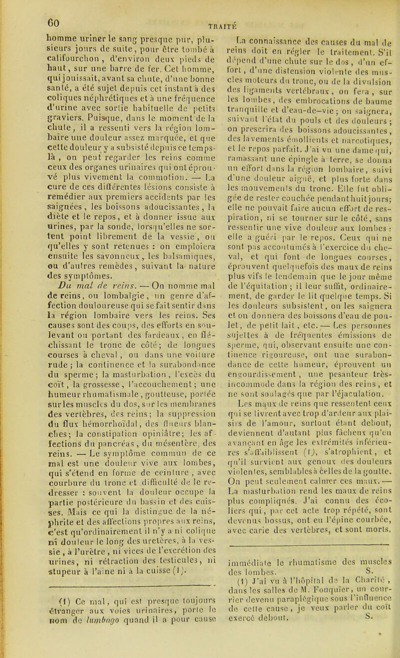 homme nrînGrle sanrj presque pur, plu- sieurs jours lie suilc, pour Êlre tombé à califourchon , d'environ deux i)ieds de haut, sur une barre de l'er. Cel homme, qui jouissiiit, avant sa chute, d'une bonne sanlé, a été sujet depuis cet instant à des coliques néphrétiques et à une fréquence d'urine avec sortie habituelle de petits graviers. Puisfjue, dans le moment de la cUule, il a ressenti vers la ré[jiou lom- baire une douleur ns;sez marquée, et que celte douleur y a subsisté depuis ce tcraps- là , on peut regarder les reins comme ceux des organes urinaires qui ont éprou- vé plus vivement la commotion. — La cure de ces didérentes lésions consiste à remédier aux premiers accidents par les saignées, les boissons adoucissantes, la diète et le repos, et à donner issue aux urines, par la sonde, lorsqu'elles ne sor- tent point librement de la vessie , ou qu'elles y sont retenues : on cmploitTa ensuite les savonneux,, les balsamiques, ou d'autres remèdes, suivant la nature des symptômes. Du mal de reins. — On nomme mal de reins, ou lombalgie, un genre d'af- fection douloureuse qui se fait sentir dans la région lombaire vers les reins. Ses causes sont des coups, des efforts en sou- levant ou portant des fardeaux, eu flé- chissant le tronc de côté; de longues courses ii cheval, ou dans une voilure rude ; la continence et la surabondunce du sperme; la masturbation, l'excès du coït, la grossesse, l'accouchement; une humeur rhumatismale , goulleuse, portée surles muscles du dos, sur les membranes des vertèbres, drs reins; la suppression du flux bémorrhoïdal, des flueurs blan- ches; la constipation opiniâtre; les af- fections du pancréas , du mésentère, des reins. — Le symptôme commun de ce mal est une douleur vive aux lombes, qui s'étend en l'orme de ceinture , avec courbure du tronc l't difliculté de le re- dresser : souvent la douleur occupe la partie postérieure du bassin et des cuis- ses. Mais ce qui la distingue de la né- phrite et des afl'ections propres aux reins, c'est qu'ordinairement il n'y a ni coli(|ue rai douleur le long des uretères, à la ves- sie , à l'urètre , ni vices de l'excrétion des urines, ni rétraction des testicules, ni stupeur à l'aine ni à la cuisse (1^. (\) Ce mal, qui est presque toujours ■^îlvangcr aux voies urinaires, porto lo nom de lumbncjo quand il a pour cause La connaissance des causes du mal de reins doit en régler le traitement. S'il dépend d'une chute sur le dos, d'un ef- fort, d'une distension violente des mus- cles moteurs du tronc, ou de la divulsion des ligaments vertébraux, on fera, sur les lombes, des embrocations de baume tranquille et d'eau-de-vic ; ou saignera, suivant l'état du pouls ot des douleurs ; on prescrira ries boissons adoucissantes , des lavements émoUients et narcotiques, et le repos ])arfait. J 'ai vu une dame qui, ramassant une épingle à terre, se donna un elTort dins la région lombaire, suivi d'une douleur aiguë, et plus forte dans les mouvemeuls du tronc. Elle fut obli- gée de rester couchée pendant huit jours; elle ne pouvait faire aucun effort de res- piration, ni se tourner sur le côté, sans ressentir une vive douleur aux lombes : elle a guéri par le rejios. Ceux qui ne sont pas accoutumés à l'exercice du che- val, et qui font de longues courses, éprouvent quelquefois des maux de reins plus vifs le lendemain que le jour même de l'équitation ; il leur suflit, ordinaire- ment, de garder le lit quelque temps. Si les douleurs subsistent, on les saignera et on donnera des boissons d'eau de pou- let, de petit lait, etc.,— Les personnes sujettes à de fré'quentes émissions de spei'iue, qui, observant ensuite une con- tinence rin^oureuse, ont une surabon- dance de cette humeur, éprouvent un engourdis>ement, une pesanteur très- incoDunode dans la région des reius, et ne sont soulagés que par l'éjar.ulation. Les maux de reins que ressentent ceux qui se livrent avec trop d'ar.leur aux plai- sirs de l'amour, surtout étant debout, deviennent d'autant plus fâcheux qu'un avançant en âge les extrémités inférieu- res s'iiffaiblissent (IJ, s'atrophient, et ((u'il survient aux genoux des douleurs violentes, semblablesà cellesde la goutte. On peut seuleuient calmer ces maux.— La masturbation rend les maux de reins plus compliqués. J'ai connu des éco- liers qui, par cet acte trop répété, sont devenus bossus, ont eu l'épine courbée, avec carie des vertèbres, et sont morts. immédiate le rluimalisnie des muscles des lombes. S. (1) .l'ai vu h l'hôpital do la Charité , dans les salles de M. Fouquier, un cour- rier deveiui paraplégique sous l'influeucc do colle cause, je veux parler du co'it exercé debout. î>-