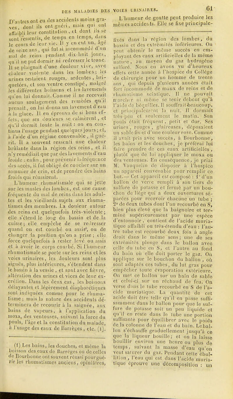 D'aiilres ont eu des acciilcnls moins gra- ves , iloiit ils onl Guéi i, 'is n' i^' iifliiibli leur consliliition , et dont ils se sont'rcsicnlis, de temps en Icnips, dans le cours de leur vie. Il y en tnt un, ngc lie seize ans , ([ui fui si incommodé d'un in.il de reins i.endant dix hnil jours, .|u'il ne put dormir ni redresser le Ironc. 11 se iilaiGnait d'une douleur vive, avec clialcur violt'iile dans les lombes; les urines reslaienl rouges, ardentes , bri- quetées, cl son -ventre constipé, malgré les différentes buissons et les lavements qu'on lui donnai!. Comme il ne recevait aucun soulagement des remèdes qu'il prenait, on lui dnnna un lavement d'eau à la glace. 11 en éprouva de si bons ef- icls, que SCS douleurs se calmèrent, et qu'il dormit toute la nuit : on en con- tinua l'usage pendant quelques jours ; et, à l'aide d'un régime convenable , il gué- rit. Il a souvent ressenti nue chaleur brûlante dans la région des reins, et il n'y remédiait que par des lavements d'eau froide ■. enfin , pour prévenir la fréquence des accès, il fut obligé de coucher sur un sommier de crin, et de prendre des bains froids qui réussirent. L'humeur rLunialisniale qui se jette sur les musles des lombes , est une cause fréquente du mal de reins dans les adul- tes et les vieillards sujets aux rhuma- tismes des membres. La douleur autour des reins est quelquefois très-violente; elle s'étend le long du bassin et de la cuisse; elle empêche de se redresser quand on est courbé ou assis', ou de changer la position qu'on a prise ; elle force quelquefois à rester love ou assis et à avoir le corps couibé. Si l'Iiunieur rhumatismale se porte sur les reins et les voies urinaires, les douleurs sont plus aifçuës, plus intérieures, s'étendent dans le bassin à la vessie , et sont avec fièvre, altération des urines et vices de leur ex- crétion. Dans les deux cas , les boissons délayantes et légèrement diaphoréliques sont inili(]uées comme pour le rhuma- tisme ; mais la nature des accidents dé- terminera de recourir à la saignée, aux bains de vajieurs, à l'a[)plicalion du moxa, des ventouses, suivant la force du pouls, l'âge et la constitution du malade, à l'usage des eaux de Barrèges , etc. (1). (t) Les bains, les douches, et même la boisson des eaux de Barréges ou de celles de Bourbonnc onl souvent réussi pourgué- rirJes rhumatismes anciens, opiniâtres, VOIES UnlNAIRES. Ol L'humeur de goutte peut produire les mômes accidents. Elle se fixe principale- fixôs dans la région des lombçs, du bassin cl des extrémités inférieures. On peut obtenir le même succès en em- ployant des eaux artificielles de la même nature, au moyen du gaz liydrogêne sulfuré. Nous en avons vu d'heureux effets celle année à l'iiospice du Collège de chirurgie pour un liomme de trente ans , qui depuis plusieurs années était fort incommodé de maux de reins et de rhumatisme scialique. 11 ne pouvait n'arcliir ni môme se tenir debout qu'à l'aide de béquilles. Il soufi'raitrbeaucoup, et principalement la nuit. Il dormait très-peu cl seulemcnl le matin. Son pouls était fréquent , petit el dur. Ses urines, rouges, glaii'cuses, déposaient un sable fin el d'une couleur rose. Comme il avait pris avec succès, à Bourbonne, les bains et les douches, je préférai lui faire prendre clo ces eaux artificielles , plutôt que de lui appliquer le moxa ou des ventouses. En conséquence, je priai M. Vauquelin de disposer à l'iiospico un appareil convenable pour remplir ce Lut.— Cet appareil est composé : 1 d'un ballon de verre rempli à son tiers de sulfure de potasse el fermé par un bou- chon de liège qui a deux ouvertures sé- parées pour recevoir chacune un tube ; 2° de deux tubes dont l'un recourbé en S, bien plus élevé que la baignoire et ter- miné supérieurement par une espèce d'entonnoir, contient de l'acide muria- lique affaibli ou Irès-élendu d'eau : l'au- tre tube est recourbé deux fois à angle droit dans le même sens; une de ses extrémités plonge dans le ballon avec celle du lubo en S, et l'autre au fond du bain où elle doit porter le gaz. Ou applique sur le bouchon rlu ballon , où sont adaptés ces tubes, du lut gras pour empêcher toute évaporalion extérieure. On met ce ballon sur un bain de sable et celui-ci sur un réchaud de feu. On verse dans le tube recourbé en S de l'a- cide murialique. La quantité de cet acide doit être telle qu'il en passe suffi- samment dans le ballon pour que le sul- fure de potasse soit un peu liquide et qu'il en reste dans le tube une portion suffisante pour équilibrer avec le poids de la colonne de l'eau el du bain. Le bal- Ion s'échaulfe graduellement jusqu'à ce que la liqueur bouille; et on la laisse bouillir environ une heure ou plus de temps, suivant la masse d'eau qu'on veut saturer du gaz. Pendant cette ébul- lition, l'eau qui est dans l'acide muria- lique éprouve une décomposition : un