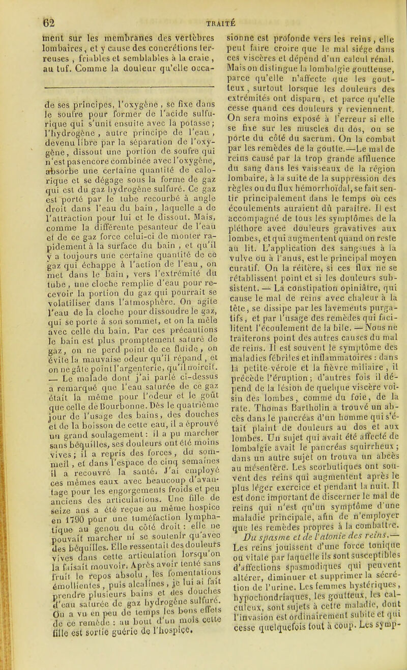 ment sur les membranes des vertèbres lombaires, et y cause des concrétions ter- reuses , friables et semblables à la craie , au tuf. Comme la douleur qu'elle occa- de ses principes, l'oxj'gène , se fixe dans le soulre pour former de l'acide suifu- rique qui s'unil ensuile avec la potasse; l'hydrogène , autre principe de l'eau , devenu libre par la séparation de l'oxy- gène, dissout une portion de soufre qui n'est pasencore combinée avec l'oxygène, absorbe une certaine quanlilé de calo- rique cl se dégage sons la forme de gaz qui est du gaz hydrogène sulfuré. Ce gaz est porté par le tube recourbé à angle droit dans l'eau du bain, laquelle a de l'atlraction pour lui et le dissout. Mais, comme la différente pesanteur de l'eau et de ce gaz force celui-ci de monter ra- pidement à la surface du bain , et qu'il V a toujours une certaine quanlilé de ce gaz qui échappe à l'action de l'eau, on met dans le bain , vers l'extrémité du lube , une cloche remplie d'eau pour re- cevoir la portion du gaz qui pourrait se volatiliser dans l'almosplièrc. On agite l'eau delà cloche pour dissoudre le gaz, qui se porte à son sommet, et on la mêle avec celle du bain. Par ces précautions le bain est plus promptement saturé de gaz, on ne perd point de ce fluide, on éviie la mauvaise odeur qu'il répand , et on ne gâte point l'argenterie, qu'il noircit. _ Le malade dont j'ai parlé ci-dessus a remarqué que l'eau saturée de ce gaz était la même pour l'odeur et le goût que celle de Bourbonne. Dès le quatrième jour de l'usage des bains, des douches et de la boisson de celte eau, il a éprouvé un grand soulagement : il a pu marcher sans béquilles, ses douleurs ont été moins vives; il a repris des forces, du som- meil , et dans l'espace de cinq semaines il a recouvré la santé. J'ai employé ces mêmes eaux avec beaucoup d'avan- tage pour les engorgements froids et peu anciens des articulations. Une fille de seize ans a été reçue au même hospice en 1790 pour une tuméfaction lympha- tique au genou du côté droit : elle ne pouvait marcher ni se soutenir qu'avec des béquilles. Elle ressentait desdouleurs vives dans celle articulaliou lorsqu on la f lisait mouvoir. Après avoir tenté sans fruit le repos absolu , les fomentations émollienles , puis alcalines , je lui ai fait prendre plusieurs bains et des douches ît'cau saturée de gaz hydrogène sulluré. On a vu en peu de temps les bons ellels de ce remède : au bout d'un mois celle Ulle est sortie gu<iric de l'hospice sionne est profonde vers les reins, elle peut l'aire croire que le mal siège dans ces viscères et dépend d'un calcul rénal. Maison distingue la lombalrîie (foutteuse, parce qu'elle n'affecte que les gout- leui, surtout lorsque les douleurs des extrémités ont disparu, et parce qu'elle cesse quand ces douleurs y reviennent. On sera moins exposé à l'erreur si elle se fixe sur les muscles du dos, ou se porte du côté du sacrum. On la combat par les remèdes de la goutte.—Le mal de reins causé par la trop grande affluence du sang dans les vaisseaux de la région lombaire, à la suite de la suppression des règles ou du flux hémorrlioïdal, se fait sen- tir principalement dans le temps oii ces écoulements auraient dû paraître. Il est accomfiagné de touà les symptômes de la pléthore avee douleurs gravalives aux lombes, et qui augmentent quand on reste ail lit. L'application des sangsues à la vulve ou à l'anus, est le principal moyen curatif. On la réitère, si ces ilux ne se rétablissent point et si les douleurs sub- sistent. — La constipation opiniâtre, qui cause le mal de reins avec chaleur à la tête, se dissipe par les lavements purga- tifs , et par l'usage des remèdes qui faci- litent l'écoulement de la bile. —Nous ne traiterons point des autres causes du mal de reins. Il est souvent le symptôme des maladies fébriles et inflammatoires : dans là petite-vérole et la fièvre miliaire, il précède l'éruption ; d'autres fois il dé- pend de la lésion de quel(|ue viscère voi- sin des lombes, comme du foie, de la rate. Thomas Barlliolin a trouvé un ab- cès dans le pancréas d'un homme quis'c- lait plaint de douleurs au dos et aux lombes. Un sujet qui avait été affecté de lombalgie avait le pancréas squirrheux ; dans un autre sujet on trouva un abcès au mésentère. Les scorbutiques ont sou- vent des reins qui augmentent après le plus léger exercice et pendant la nuit. Il est donc important de discerner le mal de reins qui n'est qu'un symptôme d'une maladie principale, afin de n'employer que les remèdes propres à la coinhaltrc. Du s/iasme ci de l'atonie des reins.— Les reins jouissent d'une force tonique ou vitale par laquelle ils sont susceptibles d'affections spasmodiques qui peuvent altérer, diminuer et supprimer la sécré- tion de l'urine. Les femmes hystériques, hypochondriaques, les goutteux, les cal- Ctileux, sont sujets ;» cette maladie, dont l'invasion est ordinairement subite et (|ui cesse quelquefois tout à coui). Les symp-