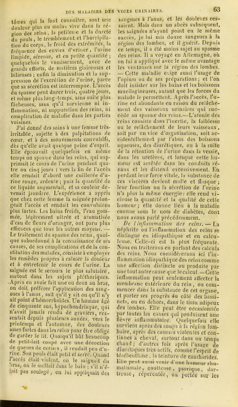 Jômes qui In (o' connaître, sont une douleur plus ou moins vive dans la ré- gion des reins, la petilcs,e et la dureté du pouls, le Irembiemciit et l'horripila- tion du corps, le froid des c\lrémilés, la fréquence des envies d'uriner, l'urine limpide, séreuse, et en petite quantité ; quelquefois le vomissement, avec de grands elTorls, de matières glaireuses et bilieuses ; enfin la diminution et la sup- pression de l'excrélion de l'urine, parce que sa sécrétion est interrompue. L'accès du spasme peut durer trois, quatre jours, et même plus long-temps, sans suite plus fâcheuses, sans qu'il survienne ni in- flammation, ni suppuration des reins, ni complication de maladie dans les parties voisines. J'ai donné des soins à une femme très- irritable, sujette à des palpitations de cœur, et à des mouvements convulsifs, dès qu'elle avait quelque peine d'esprit. Elle éprouvait quelquefois en même temps un spasme dans les reins, qui sup- primaille cours de l'urine pendant qua- tre ou cinq jours : vers la fin de l'accès elle rendait d'abord une cuillerée d'u- rine rouge, ardente; puis la quantité de ce liquide augmentait, et sa couleur de- venait jaunâtre. L'expérience a appris que chez celle femme la saignée prolon- geait l'accès et rendait les convulsions plus fortes. Les bains ffoids, l'eau gom- mée, légèrement nitréc et aromatisée d'eau de fleurs d'oranger, ont paru plus efficiices que tous les autres moyens.— Le trailement du spasme des reins, quoi- que subordonné à la connaissance de ses causes, de ses complications et de la con- stitution des malades, consisteh employer les remèdes propi'es à eainicr la douleur et h entretenir le Cours de l'urine. La saignée est le secours le plus salutaire, surtout dans les sujets pléthoriques. .Aprts en avoir fait une ou deux au bras, on doit préférer l'application des sang- sues à l'anus , soit qu'il y ait ou qu'il n'y ait point d'Lémorrhoïdes. Un homme âs^é de cinquante ans, hypochondriaque, qui n'avait jamais rendu de graviers, t'es- senlait depuis plusieurs années, vers le printemps et l'automne, des douleurs assez fortes dans les reins polir être obligé de garder le lit. Quoiqu'il biit beaucoup de petit-lait coupé avec une décoction de queues de cerisi s , il rendait peu d'u- rine. Son pouls était petit et seiré. Quand l'accès était violent, on le saignait du 'iras, on le mettait dans le bain ; s'il n'é- ':«it pas soulagé, on lui npplirj^uuit des VOIES URINAIRES. 63 sangsues à l'anus, et les douleurs ces- saient. Mais dans un abcès subséquent, les saignées n'ayant point Cu le même succès, je lui mis douze sangsues à la région des lombes, et il guérit. Depuis ce temps, il a été moins sujet au spasme des reins. 11 a voyagé en Allemagne, où on lui a appliqué avec le même avantage les ventouses sur la région des lombes. — Cette maladie e\ige aussi l'usage de l'opium ou de ses préparations; et l'on doit insister sur les bains et les boissons mucilagineuses, autant que les forces du malade le permettent. Après l'accès, l'u- rine est abondante en raison du relâche- ment des vaisseaux urinaires qui suc- cède au spasme des reins.—L'atonie des reins consiste dans l'inertie, la faiblesse ou le relâchement de leurs vaisseaux, soit j)ar un vice d'organisation, soit ac- cidentellement par l'abus des boissons aqueuses, des diurétiques, ou à la suite de la rétention de l'urine dans la vessie, dans les uretères, et lorsque cette hu- meur est arrêtée dans les conduits ré- naux et les distend excessivement. Eli perdant leur force vitale, la substance de ces viscères devient molle et fl;isque ; leur fonction ou la sécrétion de l'urine n'a plus la même énergie: elle rend vi- cieuse la quantité et la qualité de cette humeur; elle donne lieu à la ttialadie connue sous le nom de diabètes, dont nous avons parlé précédemment. De l'injlainmation des reins, — La néphrite ou l'iiiflamniation des reins se distingue en idiopathique et en calcu- leuse. Celle-ci est la plu-s fréquente. Nous en traiterons en parlant des calculs des reins. Nous considérerons ici Tin- fladamation idiopathique des reins comme une affection distincte ou produite par une toutaulrecause que lecalcul.—Cette inflammation peut seulement affecter la membrane extérieure du rein , ou com- mencer dans la substance de cet organe, et porter ses progrès \\\x côté des bassi- nets, ou en dehors, dans le tissu adipeux des loiïibes. Elle peut être occasionriée par toutes les causes qui produisent line fièvre inflammatoire. Quelquefois elle survient après des coups à la région lom- baire, après des courses violentes cl con- tinues à cheval, surtout dans un temps chaud; d'autres fois après l'usage de diui étiques très-actifs, comme l'esprit de léiébeuthine , la teinture de caniharides. Elle petet ttui^si venir d'une humeur rhu- matismale , goutteuse , psoriquc , dar- Ircusc, répeiculéc, ou porléê sur les V