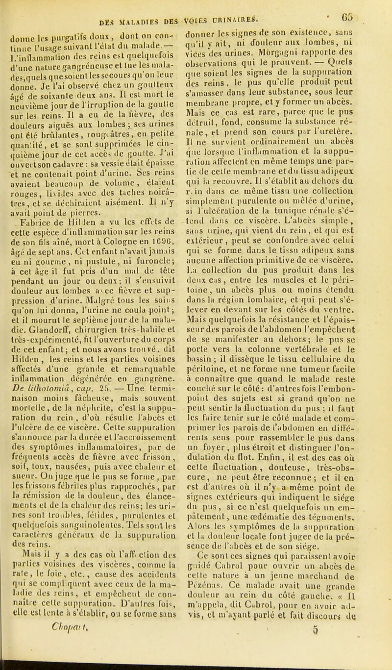 donne les iiingralifs iloux , dont on con- liiiiic l'usage suivant l'élal du malade,— l.'inllamma'lion des reins est quelquefois d'une nature (jangréneuse et lue les mala- des,quels quesoienl les secours qu'on leur donne. Je l'ai observé chtz un goulteux âj;é de soixante deux ans. Il est mort le neuvième jour de l'irruption de la goulle sur les reins. Il a eu de la fièvre, des douleurs aiguës aux lombes; ses urines ont été brûlantes, rougtàtres, eu pelile quan:ité, et se sont supprimées le cin- quième jour de cet accès de goultc. .l'ai ouvert son cadavre: sa vessie était épaisse et ne contenait point d'urine. Ses reins avaient beaucoup de volume, étaient rouges, livides avec des taches noirâ- tres, et se décliiraient aisément. Il n'y avait point de pierres. Fabrice de liilden a vu les ffFcts de cette espèce d'infljmmalion sur les reins de son fils aîné, mort à Cologne en 1C96, âgé de sept ans. Cet enfant n'avait jnniais eu ni Rournie , ni pustule, ni furoncle; à cet âj^e il fut pris d'un mal de tôle pendant un jour ou deux: il s'ensuivit douleur aux lombes a\ec fièvre et sup- ])ression d'urine. Malgré tous les soins qu'on lui donna, l'urine ne coula point ; et il mourut le septième jour de la mala- die. Glandorff, chirurgien très-habile et très-expérimenté, fit l'ouverture du corps de cet enfant; et nous avons trouvé, dit Hilden , les reins et les parties voisines affectés d'une grande et remar(iual>le inflammation dégénérée en gangrène. De litholomiâ, cap. 25.—Une termi- naison moins fâcheuse, mais souvent mortelle , de la né|dirite, c'est la suppu- ration du rein , d'où résulie l'abcès et l'ulcère de ce viscère. Cette suppuration s'annonce par la durée et l'accroissement des symptômes inllaiumaloires, piir de fré(|uenls accès de fièvre avec frisson , soif, toux, nausées, puis avec chaleur et sueur. On juge que le pus se forme , par les frissons fébriles plus rap|)rochés , par la rcmissioii de la douleur, des éiance- nierils et de la clialeur des reins; les uri- nes sont troubles, félidés, purulentes et quchjuel'ois sanguinolentes. Tels sont les caractères généraux de la suppuration des reins. Mais il y a des cas où l'aff. clion des parties voisines des viscères, comme la raie, le foie, etc., cause des accidents qui se compliquent avec ceux de la ma- ladie des reins, et empêchent de ron- naître celte suppuration. D'autres fois t'ilc est lente à s'établir, ou se forme sans Voies ctrinaires. ' G5 donner les signes de son existence, sans qu'il y ait, ni douleur aux lombes, ni vices des urines. Môrgagni rapporte des observations qui le prouvent.— Quels que soient les signes de la suppuration des reins, le pus qu'elle produit peut s'amasser dans leur substance, sous leur membrane jiropre, et y former un abcès. Mais ce cas est rare, parce que le pus détruit, fond, consume la substance ré- nale, et prend son cours p.ir l'uretère. Il ne survient ordinairement un abcès que lorsque l'inilammalion et la suppu- ration affectent en même temps une par- lie de celle membrane et du tissu adipeux qui la recouvre. 11 s'établit au dehors du r. in dans ce même tissu une collection simplement purulente ou mêlée d'urine, si l'ulcéralion de la tunique rénale s'é- tend dans ce viscère. L'abcès simple, sans urine, qui vient du rein , et qui est extérieur, peut se confondre avec celui qui se forme dans le tissu adipeux sans aucune alïection primitive de ce viscère. La collection du pus ])roduit dans les deux Cas, entre les muscles et le péri- toine, un abcès plus ou moins étendu dans la région lombaire, et qui peut s'é- lever en devant sur les côtés du ventre. 3Iais quelquefois la résistance et l'épais- seur des parois de l'abdomen l'enipêchent de se manifester au dehors ; le pus se porte vers la colonne vertébrale et le bassin ; il dissèque le tissu cellulaire du péritoine, et ne forme une tumeur facile à connaître que quand le malade reste couché sur le côté: d'autres fois l'embon- point des sujets est si grand qu'on ne peut sentir la fluctuation du pus ; il faut les faire tenir sur le côté malade et com- primer les parois de l'abdomen eu ditlé- rents .sens pour rassembler le pus dans un foyer, idus étroit et distinguer l'on- dulation du flot. Enfin, il est des cas où celte fluctuation, douteuse, très-obs- cure, ne [leut être reconnue ; et il en est d aulres où il n'y a même point de signes extérieurs qui indiquent le siège du jnis, si ce n'est quelquefois un em- pâtement, une œdématie des tégumenis. Alors les symptômes de la suppuration et la douleur locale font juger de la pré- sence de l'abcès et de son siège. Ce sont CCS signes qui paraissent avoir guidé Cabrol pour ouvrir un abcès de celle nature à un jeune marchand de Pi'zénas. Ce malade avait une grande douleur au rein du côté gauche. « Il m'appela, dit Cabrol, pour en avoir ad- vis, et m'ayaiit parlé et fait discours d(j