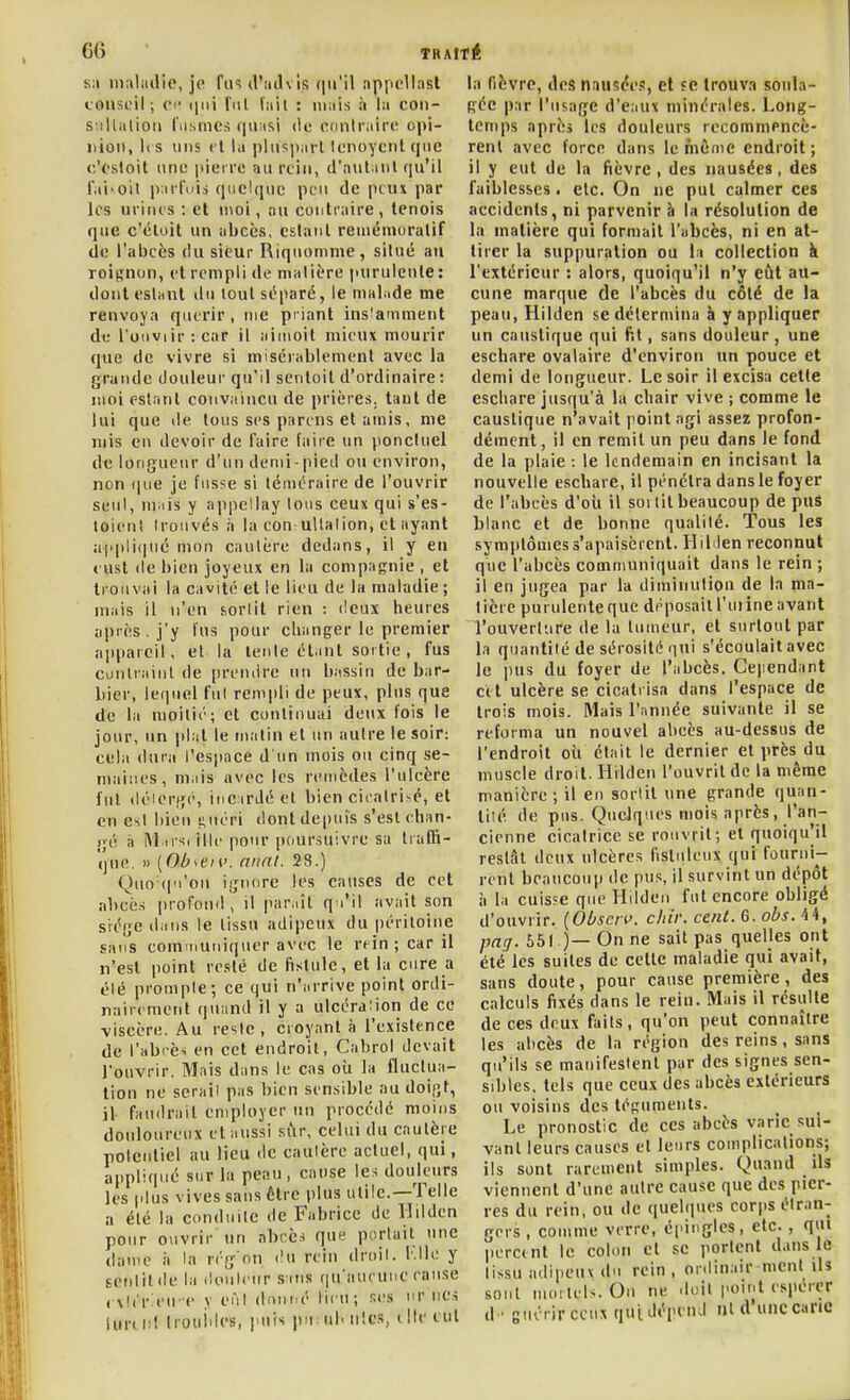 k;i iiKiliidie, je fii'^ (Vailvls (pi'il appcliast conseil ; Cl' ijni fui lait : mais à la coii- S'.illalioti l'iismcs quasi de conlrairc opi- nion, i( s uns fl la ])ltis])arl tenoycrit que c'osloit une pierre au rciii, d'aut.nil qu'il fai-oit parfois quelque peu de peut par les urines : et moi, au contraire, lenois que c'éloit un abcès, estant reuiémoralif de l'abcès du sieur Riquomme , situé au roignon, et rempli de malière purulente: dont estant ilu tout séparé, le malade me renvoya quérir, me pi lant ins'amment de l'ouvi ir : car il ainioil mieux mourir que de vivre si misérablement avec la grande douleur qu'il sentoit d'ordinaire : moi estant convaincu de prières, tant de lui que de tous ses parens et amis, me mis en devoir de faire faire un ponctuel de longueur d'un demi-pied ou environ, non fpie je fusse si téméraire de l'ouvrir seul, niais y appeliay lous ceux qui s'es- toienl trouvés à la con uUalion, et ayant appliiiné mon cautère dedans, il y en eust (le bien joyeux en la compagnie , et trouvai la cavité et le lieu de la maladie ; mais il n'en sortit rien : deux heures après. j'y fus pour changer le premier appareil, et la tenle étant sortie , fus contrainl de prendre un bassin de bar- bier, leriuel fut rempli de peux, plus que de la moitié; et continuai deux fois le jour, nn plat le malin et un autre le soir: cela dura l'espace d'un mois ou cinq se- maines, mais avec les remèdes l'ulcère fut déierfjé, inc irJé et bien cicatri-é, et en esl bien !;uéri dont depuis s'est chan- gé à M ii-S( illc pour pciursuivre sa trafti- (jue, » {Ob^en>. nnnt. 28.) Quo qu'on iijnore les causes de cet abcè.s profouil, il paraît qu'il avait son si^ége dans le tissu adipeux du péritoine sans communiquer avec le rein ; car il n'est point resté de fistule, et la cure a été prompte; ce qui n'arrive point ordi- nairement quand il y a ulcéra:ion de ce viscère. Au reste, croyant à l'existence de l'abi-ès en cet endroit, Cabrol devait l'ouvrir. Mais dans le cas où la fluclua- tion ne sérail pas bien sensible au doigt, il faudrait employer un procédé moins douloureux et aussi sûr, celui du cautère polentiel au lieu de cautère actuel, qui, appli(|ué sur la peau, cause les douleurs les plus vives sans être plus utile.—Telle a été la conduite de Fabrice de llilden pour ouvrir nn abcès que portait tine dame à la rég'on <!u rein droit, l.lle y ECtililde la douleur s:ins fiu'aueune ranse (■\l('r:eu-e y eut donné lieu; Ri's nr lies iurd:! Irouides, j'uis pu. ul. nies, elle eut la fièvre, des nausée.?, et «c trouva soula- gée par l'usage d'eaux minérales. Long- temps après les douleurs recommPncè- rent avec force dans le même endroit ; il y eut de la fièvre, des nausées, des faiblesses. etc. On ne put calmer ces accidents, ni parvenir à la résolution de la matière qui formait l'abcès, ni en at- tirer la suppuration ou 11 collection à l'extérieur : alors, quoiqu'il n'y eût au- cune marque (le l'abcès du côté de la peau, Hilden se détermina à y appliquer un caustique qui fit, sans douleur, une eschare ovalaire d'environ un pouce et demi de longueur. Le soir il excisa cette eschare jusqu'à la chair vive ; comme le caustique n'avait iiointagi assez profon- dément, il en remit un peu dans le fond de la plaie : le lendemain en incisant la nouvelle eschare, il pénétra dans le foyer de l'abcès d'où il soi lit beaucoup de pus blanc et de bonne qualité. Tous les symptômes s'apaisèrent. HibJen reconnut que l'abcès communiquait dans le rein ; il en jugea par la diminution de la ma- tière purulenteque déposailTuiineavant l'ouverture de la tumeur, et surtout par la quantité de sérosité qui s'écoulait avec le pus du foyer de l'abcès. Ceiiendant cet ulcère se cicatrisa dans l'espace de trois mois. Mais l'année suivante il se reforma un nouvel abcès au-dessus de l'endroit où était le dernier et près du muscle droit. Hilden l'ouvrit de la même manière; il en sortit une grande quan- tité de pus. Quelques mois après, l'an- cienne cicatrice se rouvrit; et quoiqu'il restât deux ulcères fistuleux qui fourni- renl beaucoup de pus, il survint un dépôt à la cuisse que Hdden fut encore obligé d'ouvrir. {Obscn>. dur. cent. 6. obs. 44, pag. 551)— On ne sait pas quelles ont été les suites de cette maladie qui avait, sans doute, pour cause première, des calculs fixés dans le rein. Mais il résulte de ces deux fails, qu'on peut connaître les abcès de la région des reins, sans qu'ils se manifestent par des signes sen- sibles, tels que ceux des abcès extérieurs ou voisins des téguments. Le pronostic de ces abcès varie .sui- vant leurs causes et leurs complications; ils sont rarement simples. Quand ils viennent d'une autre cause que des pier- res du rein, ou de (|uelques corps étran- gers , comme verre, épingles, etc. , qui lierc(nt le colon et se porlenl dans le tissu adipeux du rein , onlinair ment ils sont mortels. On ne doil point espérer d'guérir ceux qui dépend ni d'une canc
