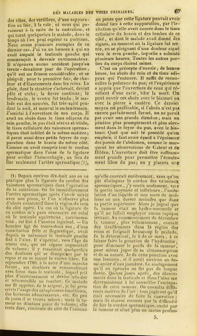 des côtes, des vertèbres, d'une suppura- tion au foie, h. la rate , ni ceux qui pa- raissent à la suite de la castration, et qui tuent quelquefois le malade, dans le temps où l'on peut espérer sa guérison. Nous avons plusieurs exemples de ce dernier cas. J'ai vu un homme à qui on avait amputé le testicule gauche qui commençait à devenir carcinomateux. Il n'éprouva aucun accident jusqu'au trente-deuxième jour de l'opération, qu'il eut un frisson considérable, et se plaignit, pour la première fois, de cha- leur et d'élancements dans les reins. La plaie, dont la cicatrice s'achevait, devint pâle et sèche; la fièvre continua; le lendemain , le ventre fut tendu ; le ma- lade eut des nausées, fut très-agilé pen- dant la nuit, et mourut le surlendemain. J'assistai à l'ouverture de son corps. Il avait un abcès dans le tissu adi|)eux du rein gauche, le pus était séreux et fétide, le tissu cellulaire des vaisseaux sperma- tiques était infiltré de la même matière; il parut aussi deux petits foyers de sup- puration dans le b.issin du même côté. Comme on avait compris tout le cordon spermatique dans l'anse de la lig«lure pour arrêter l'hémorrhagie, au lieu de lier seulement l'artère spermatique (ij, VOIES CaiNAlRES.' 67 on pensa que cette lîpature pouvait avoir donné lieu à cette suppuration, par l'ir- rilalion qu'elle avait causée dans le tissu cellulaire du bassin et des lombes de ce côté , et dont le malade avait danné des signes, au moment oii la ligature fut ser- rée, en se plaignant d'une douleur aiguë vers le rem gauche, laquelle a subsisté plusieurs heures. Toutes les autres par- ties du corps étaient saines. C'est un précepte d'ouvrir , de bonne heure, les abcès du rein et du (issu adi-' peux qui l'entoure. 11 suffit de recon- naître la présence du pus; et l'expérience a appris que l'ouverture de ceux qui ré- sultent d'une carie, hâte la mort. On peut ouvrir ces abcès avec le bistouri ou avec la pierre à cautère. Ce dernier moyen est préférable, si l'abcès n'est paa encore parfaitement formé, ou ne parait pas avoir une grande étendue ; mais on pénètre plus promptement et plus sûre- ment dans le foyer du pus, avec le bis- touri. Quel que soit le procédé qu'on emploie, il faut avoir égard à l'épaisseur des parois de l'abdomen, comme le mar- quent les observations de Cubrol et de Hilden. L'ouverture doit être suffisam- ment grande pour permettre l'écoule- ment libre du pus; on y placera une (1) Depuis environ dix-huit ans on ne pratique plus la ligalure du cordon des vaisseaux spcrmaliques dans ropûrallon de la caslraiion. On lie immédiatement l'artère spermatique après l'avoir saisie avec une pince, et l'on n'observe plus d'abcès consécutif dans la région du lein du côté opéré. Un cas où la ligature de ce cordon m'a paru nécessaire est celui où le testicule squirrheux, carcinoma- teux , est fixé à l'anneau inguinal. — Un boucher âgé de trente-deux ans , d'une consiitulion frêle et llegmatique, avait depuis sa naissance le testicule gauche fixé à l'aine. Il s'aperçut, vers l'âge do trente ans, que cet organe augmentait de volume; il y ressentait quelquefois des douleurs qui se dissipaient par le repos et en se tenant le ventre libre. En septembre 1780, à la suite d'une marclio forcée , ses douleurs se renouvelèrent avec force dans le testicule , Icqui;! prit plus d'accroissement et devint très-dur et très-sensible au toucher. Ce malade me fit appeler. Je le saignai, je lui pres- crivis l'usage des cataplasmes ômollienls, des boissons adoucissantes, etc. l-n peu de jours il se trouva mieux; mais la tu- meur ne diminua point de volume; elle resta dure, réniiente du côté de l'anneau qu'elle couvrait entièrement, sans qu'on pût distinguer le cordon des vaisseaux spermatiques , j'y sentis seulement, vers la partie moyenne et inférieure , l'ondu- lation d'un liquide et une sorte de mol- lesse ou une dureté moindre que dans sa partie supérieure. Alors je jugeai que la tumeur était un hydro-sarcocôle et qu'il ne fallait employer aucun topique irritant. Au commencement de décembre la tumeur, plus volumineuse, causait des tiraillements dans la région des reins et fatiguait beaucoup le malade. Je le délermifiai, le 5 de ce mois , à se laisser faire la ponction de l'hydrocôle , pour diminuer le poids de la tumeur, pour mieux juger de sa circonscription et de sa nature. Je fis celte ponction avec une lancette, et il sortit environ un de- mi-seiier d'eau jaunâtre. Le soulagement qu'il en éprouva ne fut pas de longue durée- Quinze jours après, des élance- ments dans le testicule et dans l'aine me délerminèretit à lui conseiller l'extirpa- tion de celle tumeur. On consulta diffé- rents mailr(îs de l'art : tous jugèrent qu'il était nécessaire de faire la castration • mais ils étaient retenus par la difficulté do lier le cordon spermatique, caché par la tumeur et situé plus ou moins profon- 5.