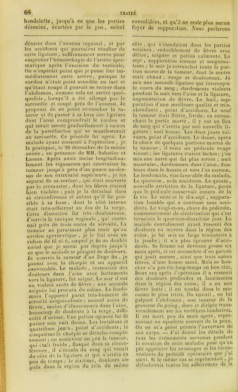 bandelette, jusqu'à ce que les parties désunies, écartées par le pus, soient démenl dans l'anneau inguinal , cl par les accidents qui pouvaient résulter do cette ligature , suffisamment serrée pour empêcher i'hémorriiagie de l'artère sper- matique après l'excision du testicule. On n'espérail point que je pusse lier im- médiateraeiil celle artère, puisque le cordon n'était point sensible au lact et qu'étant coupé il pouvait se retirer dans l'abdomen, comme cela est arrivé quel- quefois , lorsqu'il a été allongé par le sarcocèle et coupé prés de l'anneau. Je proposai de ne point retrancher la tu- meur et de passer à sa base une ligature dont l'anse comprendrait le cordon et qui serait serrée graduellement à raison de la pulréfaciion qui se manifesterait au sarcocèle. Ce procédé fut agréé. Le malade ayant consenti h l'opération , je la pratiquai, le 28 décembre de la même année , en présence de MM. Sabaiier et Lassus. Après avoir incisé longiludina- Icment les téguments qui couvraient la tumeur jusqu'à près d'un pouce au-des- sus de son extrémité supérieure , je les séparai de sa surface , qui élail couverte par le crémaster, dont les fibres étaient bien visibles ; puis je la détachai dans sa circonférence et autant qu'il fut pos- sible à sa base, dont le côté interne était très-adhérent au dos de la verge. Celte dissection fut très - douloureuse. J'ouvris la tunique vaginale , qui conte- nait piès de irois onces de sérosité. La tumeur ne paraissant plus tenir qu'au cordon spernniique , je le liai avec un ruban de lil ci:é, auquel je fis un double nœud que je serrai par degrés jusqu'à ce que le malade se plaignit de douleurs. Je couvris la tumeur d'un linge fin , je pansai avec la charpie et un appareil cenvenable. Le malade , ressentant des douleurs dans l'aine avec battements vers la ligature, fut saigné. Le soir il eut un violent accès de fièvre ; une seconde saignée lui procura du calme. Le lende- main l'appareil parut très-liumecté de sérosité sanguinolente; nouvel accès do fièvre, moins d'élancemenis dans l aine, beaucoup de douleurs à la verge, difli- cullé d'uriner. Une potion opiacée lui fit passer une nuit douce. Les troisième et quatrième jouis, point d'accidents; le cinquième la charpie se délacha complè- tement ; en soulevant un i-eu la lumeur, qui Liait froide , llasquc dans sa circon- férence , il s'écoula du sang qui venait du côté de la ligature et qui s'arrêta en peu de temps ; le sixième, douleurs ai- guës dans la région du rein du même consolidées, et qu'il ne reste plus aucun foyer de suppuration. l\ous parlerons côté , qui s'étendaient dans les parties voisines , redoublement de fièvre avec délire, saignée et potion calmante. Le sept , suppuration séreuse et sanguino- lente ; le soir je relranchai toute la por- tion morte de la tumeur, dont le cenire était chaud , rouge et douloureux. Je mis une seconde ligature qui intercepta le cours du sang ; dardemenis violenls pendant la nuit vers l'aine et la ligature, augmentation de fièvre. Le liuil, sup- puration d'une meilleure qualité et très- abondanle , point d'accidents. Le neuf la lumeur élait fiétrie, livide; en retran- chant la partie morle , il y eut un (lux de sang qui s'arrêta par une nouvelle li- gature ; nuit bonne. Les deux jours sui- vants, point d'accidents. Le douze, après la chute de quelques portions mortes de la tumeur , il resta un pédicule rouge vivant ; les ligatures étaient lâches; j'en mis une autre qui fut plus serrée ; nuit mauvaise, dardemenis dans l'aine, dou- leurs dans le bassin et vers l'os sacrum. Le lendemain, état favorable du maladç. Le quatorze, nuls accidenls. Le quinze, nouvelle asiriction de la ligature, parce que le pédicule conservait encore de la la vie. Le seize el le dix-sept , suppura- lion louable qui a continué sans acci- denls. Le vingt-et-un, cluiie du pédicule, commencement de cicatrisation qui s'est terminée le quarante-deuxième jour. Le malade convalescent ayant ressenti des douleurs en travers dans la région des reins, je lui mis un large vésicatoire à la jambe ; il n'a plus éprouvé d'acci- dents. Sa femme est devenue grosse sis mois après, et est accouchée d'un garçon qui jouit encore , ainsi que Irois autres Irôres, d'une bonne sauté, illais ce bou- cher n'a pas été long-temps en bon état. Deux ans après rcjpôraiion il a ressenti des douleurs profondes et lancinantes dans la région des reins ; il a eu une fièvre lente ; il est tombé dans le ma- rasme le plus triste. On sentait , en lui palpant l'abdomen , une tumeur de la grosseur du poing, dure et dirigée trans- versalement sur les vertèbres lombaires. Il est mort peu de mois après, repré- sentant un squelette couvert de la peau. On ne m'a point permis l'ouveriure de son corps.— J'ai donné les détails do lous les ovénemeiits survenus pendant la euratiou de cette maladie pour qu'on pût apprécier les avantages et les 'con- vénients du procédé opératoire que j'ai suivi. Si le même cas se représentait , je détacherais toutes les adhéteiiccs de la