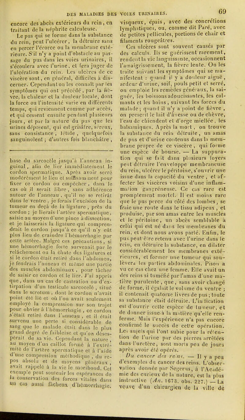 encore des abcès cxiérieurs du rein, en Imitant de la iiéplirilc calciileuse. Le pus qui se forme dans la substance du rein, peut l'ulcérer, la détruire sans en percer l'écorce ou la membrane exté- rieure. S'il n'y a point d'obstacle au pas- sage du pus dans les voies urinaires, il s'écoulera avec l'urine, et fjira juger de l'ulcération du rein. Les ulcères de ce viscère sont, en général, dilîiciles à dis- cerner. Cependant on les connaît par les symptômes qui ont jirécodé , par la frc- vre, la chaleur et la douleur locale, dont la force ou l'intensité varie en différents temps, qui reviennent comme par accès, et qui cessent ensuite pemJant plusieurs jours, et par la nalnre du pus que les urines déposent, qui est grisâtre, séreux, sans consistance , tclide , quelquefois sanguinolent ; d'autres fois blanchâtre , base du sarcocèle jusqu'à l'anneau in- guinal , alin de lier ininiédiaiement le cordon spernialique. Aprùs avoir serrô niodérénienl le lien et sul'flsaniineni pour fixer ce cordon ou empêcher , dans le cas où il serait Jibro , sans adhérence autour de l'anneau , qu'il ne se retirât dans le ventre , je ferais l'excision de la tumeur en deçà de la ligature , près du cordon ; je lierais l'artiM-c spermatique, saisie au moyen d'une pince à dissection, et je laisserais la ligature qui compren- drait le cordon jusqu'à ce qu'il n'y eût plus lieu de craindre l'iiômorrlingie par celte artère. Malgré ces précautions , si une hémorrhagie forte survenait par le relâchement ou la chute des ligatures et si le cordon était retiré dans l'abdomen, je fendrais l'anneau et même une partie des muscles abdominaux , pour lâcher de saisir ce cordon et le lier. J'ai appris que, dans un cas de castration ou d'ex- tirpation d'un testicule sarcocelé , situé dans le scrotum , dont le cordon n'avait point été lié et où l'on avait seulement employé la compression sur son trajet pour obvier à l'hémorriiagie , ce cordon s'était retiré dans r;<nueau , et il était survenu une perte si considérable de sang que le malade était dans le plus grand degré de faiblesse et qu'on déses- pérait de sa vie. Cependant la nature , au moyen d'un caillot formé à l'extré- mité de l'artère spermatique et à l'aide d'une compression méiliodiquc , du re- pos absolu et de moyens généraux , avait rajjpelé à la vie le mor'ibond. Cc't exemple peut soutenir les espérances de la conservation des forces vitales dans un cas aussi fâcheux d'iiémorrhasie. visqueux, épais, avec des concrélions lymphatiques, ou, comme dit Paré, avec de petites pellicules, portions de chair et filaments rougeâtres. Ces ulcères sont souvent causés par des calculs. Ils se guérissent rarement, rendentla vie languissante, occasionnent l'amaigrissement, la fièvre lente. On les traite suivant les symptômes qui se ma- nifestent : quand il y a douleur aiguë, ardeur d'urine, soif, pouls petit cl serré, on emploie les remèdes généraux, la sai- gnée, les boissonsadoucissantcs, les cal- mants et les bains, suivant les forces du malade; quand il n'y a point de fièvre , on prescrit le lait d'ânesse ou de chèvre, l'eau de chiendent et d'orge miellée , les balsamiques. Après la mort , on trouve la substance du rein détruite , un amas de pus et d'urine contenus dans la mem- brane propre de ce viscère , qui forme une espèce de bourse. — La suppura- tion qui se fait dans plusieurs foyers peut détruire l'enveloppe membraneuse du rein, ulcérer le péritoine, s'ouvrir une issue dans la capacité du ventre , et af- fecter les viscères voisins d'une inflam- maùon gangrénense. Ce cas rare est promplement mortel. Il est moins rare que le pus perce du côté des lombes, se fraie une roule dans le tissu adipeux , et produise, par son amas entre les muscles et le péritoine, un abcès semblable à celui qui est né dans les membranes du rein, et dont nous avons parlé, lùifin, le pus peut ê;re retenu avec l'urine dans le rein, en détruire la substance, en dilater considérablement les membranes exté- rieures, et former une tumeur qui sou- lèvera les parties abdominales. Pisou a vu ce cas chez une femme. Elle avait un des reins si tuméfié par l'amas d'une ma- tière purulente , que, sans avoir changé de forme, il égalait le volume du ventre ; il contenait quatorze livres de pus ; toute sa substance était détruite. L'iniicalion est d'ouvrir celte espèce de tumeur, et de donner issue-à la mitière qu'elle ren- ferme. iMais l'expérience n'a pas encore confirmé le succès de cette opération. Le-i sujelsqui l'ont subie pour la rélen- tion de l'urine par des pierres arrêtées dans l'uretère, sont morls peu de jours après avoir élé opérés. Du cancer des re n\\ — H y a peu d'exemples du cancer des reins. L'obser- vation donnée par Sei;erus, à l'Acadé- mie des curieux de la nature, est la plus instructive {An. 1073. obs. 227.) — La veuve d'un chirurgien de la ville de