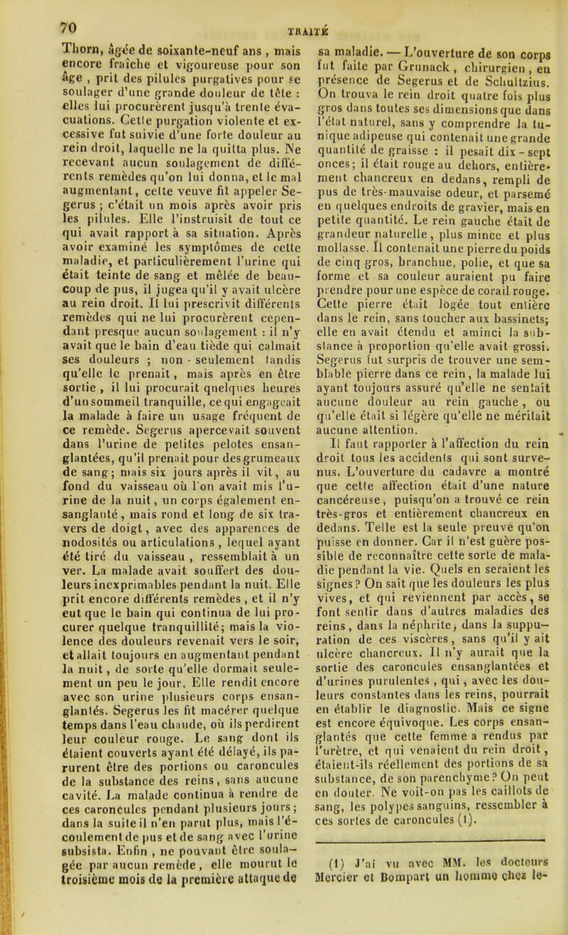Thorn, âgëe de soixanle-ncuf ans, mais sa maladie encore fraîche et vijjouieuse pour son âge , prit des pilules purgatives pour se soulager d'une grande douleur de tête : elles lui procurèrent jusqu'à trente éva- cuations. Celle purgation violente et ex- cessive fut suivie d'une forte douleur au rein droit, laquelle ne la quitta plus. Ne recevant aucun soulagement de diffé- rents remèdes qu'on lui donna, et le mal augmentant, cette veuve fil appeler Se- gerus ; c'était un mois après avoir pris les pilules. Elle l'instruisit de tout ce qui avait rapport à sa situation. Après avoir examiné les symptômes de cette maladie, et particulièrement l'urine qui était teinte de sang et mêlée de beau- coup de pus, il jugea qu'il y avait ulcère au rein droit. Il lui prescrivit différents remèdes qui ne lui procurèrent cepen- dant presque aucun soulagement : il n'y avait que le bain d'eau tiède qui calmait ses douleurs ; non • seulement tandis qu'elle le prenait, mais après en être sortie , il lui procurait quelques heures d'un sommeil tranquille, ce qui engîigcait la malade à faire un usage fréquent de ce remède. Segerus apercevait souvent dans l'urine de petites pelotes ensan- glantées, qu'il prenait pour des grumeaux de sang; mais six jours après il vit, au fond du vaisseau où l'on avait mis l'u- rine de la nuit, un corps également en- sanglanté , mais rond et long de six tra- vers de doigt, avec des apparences de nodosités ou articulations , lequel ayant été tiré du vaisseau , ressemblait à un ver. La malade avait souffert des dou- leurs inexprimables pendant la nuit. Elle prit encore différents remèdes , et il n'y eut que le bain qui continua de lui pro- curer quelque tranquillité; mais la vio- lence des douleurs revenait vers le soir, et allait toujours en augmentant pendant la nuit, de sorte qu'elle dormait seule- ment un peu le jour. Elle rendit encore avec son urine ])lusieurs corps ensan- glantés. Segerus les fit macérer quelque temps dans l'eau chaude, où ils perdirent leur couleur rouge. Le sang dont ils étaient couverts ayant été délayé, ils pa- rurent être des portions ou caroncules de la substance des reins, sans aucune cavité. La malade continua à rendre de ces caroncules pendant plusieurs jours; dans la suite il n'en parut plus, mais l'é- coulement de pus et de sang avec l'urine subsista. Enfin , ne pouvant être soula- gée par aucun remède , elle mourut le troisicme mois de la première attaque de L'ouverture de son corps fut faite par Grunack , chirurgien , eu présence de Segerus et de Schuitzius. On trouva le rein droit quatre fois plus gros dans toutes ses dimensions que dans l'état naturel, sans y comprendre la tu- nique adipeuse qui contenait une grande quantité de graisse : il pesait dix - sept onces; il était rouge au dehors, entière- ment chancreux en dedans, rempli de pus de très-mauvaise odeur, et parsemé en quelques endroits de gravier, mais en petite quantité. Le rein gauche était de grandeur naturelle, plus mince et plus mollasse. Il contenait une pierre du poids de cinq gros, branchue, polie, et que sa forme et sa couleur auraient pu faire prendre pour une espèce de corail rouge. Cette pierre étiit logée tout entière dans le rein, sans toucher aux bassinets; elle en avait étendu et aminci la sub- stance à proportion qu'elle avait grossi. Segerus l'ut surpris de trouver une sem- blable pierre dans ce rein, la malade lui ayant toujours assuré qu'elle ne sentait aucune douleur au rein gauche, ou qu'elle était si légère qu'elle ne méritait aucune attention. Il faut rapporter à l'affection du reia droit tous les accidents qui sont surve- nus. L'ouverture du cadavre a montré que cette affection était d'une nature cancéreuse, puisqu'on a trouvé ce rein très-gros et entièrement chancreux en dedans. Telle est la seule preuve qu'on puisse en donner. Car il n'est guère pos- sible de reconnaître celte sorte de mala- die pendant la vie. Quels en seraient les signes? On sait que les douleurs les plus vives, et qui reviennent par accès, se font sentir dans d'autres maladies des reins, dans la néphrite, dans la suppu- ration de ces viscères, sans qu'il y ait ulcère chancreux. Il n'y aurait que la sortie des caroncules ensanglantées et d'urines purulentes, qui, avec les dou- leurs constantes dans les reins, pourrait en établir le diagnostic. Mais ce signe est encore équivoque. Les corps ensan- glantés que celte femme a rendus par l'urètre, et qui venaient du rein droit, étaieiil-ils réellement des portions de sa substance, de son parenchyme? Ou peut en douter. Ne voit-on pas les caillots de sang, les poly|)es sanguins, ressembler à ces sortes de caroncules (1). (I) J'ai vu avec MH. le.: docteurs Mercier et Bompari un honiniQ chez le-