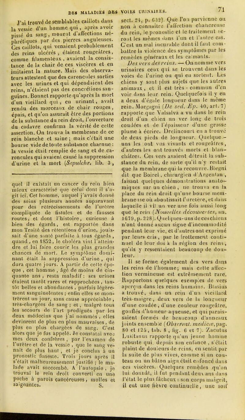 J'ai trouvé de semblables caillots dans la vessie d'un homme qui, après avoir pissé du sang, mourut d'affections né- phrétiques par des pierres anguleuses. Ces caillots, qui venaient probablement des reins ulcérés, étaient rougeàtres, comme filamenteux , avaient la consis- tance de la chair de ces viscères et en imitaient la nature. Mais des observa- teurs alleslent que des caroncules sorties avec les urines et qui dépendaient des reins, n'étaient pas des concrétions san- guines. Bonnet rapporte qu'après la mort d'un vieillard qui, en urinant, avait rendu des morceaux de chair rouges, épais, et qu'on assurait être des portions de la substance du rein droit, l'ouverture du cadavre confirma la vérité de cette assertion. On trouva la membrane de ce rein blanche et saine ; mais c'était une bourse vide de toute substance charnue: la vessie était remplie de sang et de ca- roncules qui avaient causé la suppression d'urine et la mort {Sepulchr, lib. 3 , quel il existait un cancer du rein bien mieux caractérisé que celui dont il s'a- git ici. Cet homme, auquel j'avais donné des soins plusieurs années auparavant pour des rétrécissements de l'urètre compliquée de fistules et de fausses routes, et dont l'histoire, curieuse à bien des égards, est rapportée dans mon Traité des rétentions d'urine, jouis- sait d'une s;inté parfaite à tous égards , quand , en 1832 , le choléra vint l'atlein dre et lui faire courir les plus grandes chances de mort. Le symplôme domi- nant était la suppression d'urine , qui dura quatre jours. A partir de cette épo- que , cet homme , âgé de moins de cin- quante ans, resta maladif: ses urines étaient tantôt rares et rapprochées , tan» tôt belles et abondantes , parfois légère- ment sanguinolentes ; enfin elles se mon- trèrent un jour, sans cause appréciable , Irès-chargèes de sang ; et, malgré tous les secours de l'art prodigués par les deux médecins que j'ai nommés , elles devinrent de plus en plus mauvaises, de plus en plus chargées de sang. C'est alors que je fus appelé. Je constatai avej mes deux confrères , par l'examen de l'urètre et de la vessie , que le sang ve- nait de plus haut , et je conclus .'i un pronostic fimeste. Trois join's après il s'était malheureusement jusiitiô ; le ma- lade avait succombé. A l'aulopsie , je trouvai le rein droit converti en une poche à parois cancéreuses, molles et saignantes. S. VOIES UlVINAUtES. ' i- sect. 24, p. 0 )2). Que l'oii parvienne ou non à connaître l'affection chancreuse du rein, le pronostic et le Irailement se- ront les mêmes lians l'un et l'anlre cas. C'est un mal incurable dont il faut com- battre la violence des symptômes par les remèdes généraux et les calmants. Des i'crs des reins. — On nomme vers uriuaires ceux qui se trouvent dans les voies de l'urine ou qui en sorlent. Les chiens y sont plus sujets que les autres animaux , et il est très - commun d'en voir dans leur rein. Quelquefois il y en a deux d'égale longueur dans le même rein. Morgagni {De sed. Ep. 40, arl. 7) rapporte que Valsalva a vu dans le rein droit d'un chien un ver Ions de trois coudées et de l'épaisseur d'une grosse plume à écrire. Drelincourl en a trouvé de deux pieds de longueur. Quelque.- uns les ont vus vivants et rougeàlres, d'autres les o'it trouvés morts et blan- châtres. Ces vers avaient détruit la sub- stance du rein, de sorte qu'il n'y restait que la membrane qui la recouvre. Blegni dit que Boirel, chirurgien d'Arjjenlan , faisant quehjues démonstrations anato— miques sur un cliien , ne trouva en la place du rein droit qu'une bourse mem- braneuse où aboutissait l'uretère, et dans laquelle il vil un ver une fois aussi long que le rein [Nouvelles découvertes., an. 1679, p. 228). Qiiel(|ues-uns de ces chien s n'ont donné aucun signe d'incommodité pendant leur vie, et d'autres ont exprimé par leurs cris , par le frottement conti- nuel de leur dus à la région des reins, qu'ils y ressentaient beaucoup de dou- leur. Il se forme également des vers dans les reins de l'homme; mais cette affec- tion vermineuse est extrêmement rare. Rapportons quelques exemples de vers aperç'is dans les reins humain?. Blasius a trouvé, dans un rein d'un vieillard très-maigre, deux vers de la lonprueur d'une coudée, d'une couleur rougeàlre, gonflés (l'humeur a((ueuse, et qui parais- saient formés de beaucoup d'anneaux joints ensemble [Observai. medicie,[>ag. 80 et 125, lab. 8 , fig. 6 et 7j. Zacutus Lusitanns rapporte qu'un jeune homme robuste qui, depuis son enfance , s'était plaint de douleurs de reins, en sentit par la suite de plus vives, comme si un cou- teau ou un bâton aigu était enfoncé dans ces viscères. Quelques renièdes qu'on lui douniit, il fut pcndnnt deu\ ans dans l'état le plus fâcheux : son corps maigrit, il eut une fièvre coulinuelie, une'soif