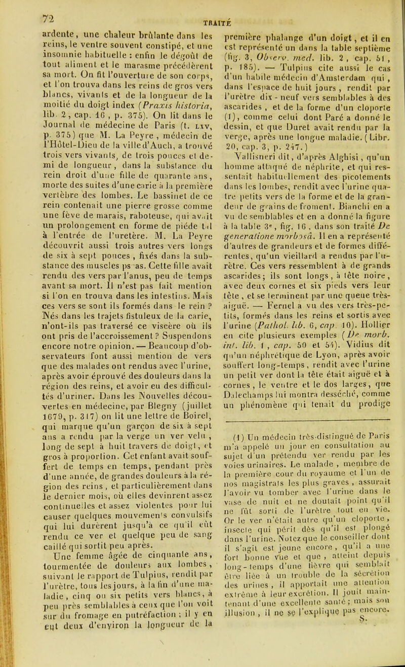70 ' TRAITE ardente, une clialciir brftlante dnns les reins, le venlre souvent constipé, et nnc insomnie habituelle : enfin le déf;oîil de tout aliment et le marasme précédèrent sa mort. On fit l'ouvertuie de son corps, et l'on trouva dans les reins de gros vers blancs, vivants et de la longueur de la moitié du doigt index {Praxis hislorin, lib. 2, cap. 10 , p. 376). On lit dans le Journal de médecine de Paris ft. lxv, p. 37 5) que M. La Peyre , médecin de l'Hôtel-Uieu de la ville d'Audi, a trouvé trois vers vivanis, de trois ponces et de- mi de longueur, dans la substance du rein droit d'une fille de quarante ans, morte des suites d'une carie à la première vertèbre des lombes. Le bassiuet de ce rein contenait une pierre grosse comme une fève de marais, raboteuse, qui av,.it xm prolongement en forme de piéde t il à l'entrée de l'uretère. M. La Peyre découvrit aussi trois autres vers longs de six à sejtt pouces , fixés dans la sub- stance des muscles ps as. Celte fille avait rendu des vers par l'anus, peu de temps avant sa mort. Il n'est pas fait mention si l'on en trouva dans les intestins. Mais ces vers se sont ils formés dans le rein ? Wés dans les trajets fistuleux de la carie, n'ont-ils pas traversé ce viscère où ils ont pris de l'accroissement? Suspendons encore notre opinion. — Beaucoup d'ob- servateurs font aussi mention de vers que des malades ont rendus avec l'urine, après avoir éprouvé des douleurs dans la région des reins, et avoir eu des difficul- tés d'uriner. Dans les Nouvelles décou- vertes en médecine, par Blegny (juillet 1679, p. 317) on lit une lettre de Boirel, qui marque qu'un garçon de six à sept ans a rendu jiar la verge un ver velu , long de sept à huit travers de doigt, et gros à proportion. Cet enfant avait souf- fert de temps en temps, pendant près d'une année, de grandes douleurs à la ré- gion des reins, et particulièrement dans le dernier mois, où elles devinrent assez conlinueiles et assez violentes jio'ir lui causer quelques mouvemen's convulsifs qui lui durèrent jusqu'à ce qu'il eût rendu ce ver et quelque peu de .sang caillé qui sortit peu après. Une femme âgée de cinquante ans, tourmentée de doulenri aux lombes, suivant le rapport de Tulpius, rendit par l'urètre, tous les jours, à lafm d'une ma- ladie , cinq ou six petits vers blancs, i» peu près semblables à ceux que l'on voit sur du fromage eu putréfaction ; il y en eqt deux d'envirop la longueur de la première phalange d'un doigt, et il en est représeuté un dans In table septième (lig. 3, Obseti,. med. lib. 2, cap. 61 , p. 18.5). — Tulpius cite aussi le cas d'un habile médecin d'Amsterdam qui , dans rtspace de huit jours, rendit par l'urètre dix - neuf vers semblables à des ascarides , et de la forme d'un cloporte (I), comme celui dont Paré a donné le dessin, et que Duret avait rendu par la verije, après une longue maladie. ( Libr. 20, cap. 3, p. 2'i7.) Yallisneri dit, d'après AIghisi, qu'un homme attaqué de néphrite, et qui res- sentait habitui llcmenl des picotements dans les lombes, rendit avec l'urine (pla- ire petits vers de la forme et de la gran- deur de grains de froment. Blanchi en a vu de semblables et en a donné la figure il la table 3, fig. 1G . dans son traité De generatione morbjsâ. 11 en a représenté d'autres de grandeurs et de formes dift'é- renles, qu'un vieillard a rendus par l'u- rètre. Ces vers ressemblent à de gr.mds ascarides; ils sont longs, à tête noire, avec deux cornes et six pieds vers leur tète , et se terminent par une queue très- aiguë. — Fernel a vu des vers très-pe- tits, formés dans les reins et sortis avec l'urine [Pathol. Ub. C, cap. 10). Hollier eu cite plusieurs exemples [D<' morb. in/, lib. 1 , cap. 50 et 5'i). Vidius dit qu'un néphrétique de Lyon, après avoir souH'ert long-temps, rendit avec l'urine un petit ver dont la tête était aiguë cl à cornes, le ventre et le dos larges, que D.ilecliamps lui montra Hessérhé, comme un phénomène q'ii tenait du prodige (t) Un médecin irûs dlsiingué de Paris m'a appelé un jour en consullalion au sujet d'un prétendu ver rendu par les voies urinaires. Le malade , membre de la première cour du royaume et l'un do nos majjistrals les plus graves , assurait l'avoir vu tomber avec l'urine dans le vase de nuit et ne doutait point qu'il ne lût son! de l'urOflre lout en vie. Or le ver n'était aulrc (|u'un cloporle , insecle qui périt dès qu'il est plongé dans l'urine. Notez que le couseiHer dont il s'agit est jeune encore, qu'il a une fort bonne vue et que , alieint depuis long-temps d'une tiévre ipii semblait ciro liée à un trouble de la sécrciion des urines, il apportait une aiieniiou extrême à leur excrétion. Il jouit main- tenant d'une excelleuie sauté; mais sou illusion , il ne se l'explique pas encore. \