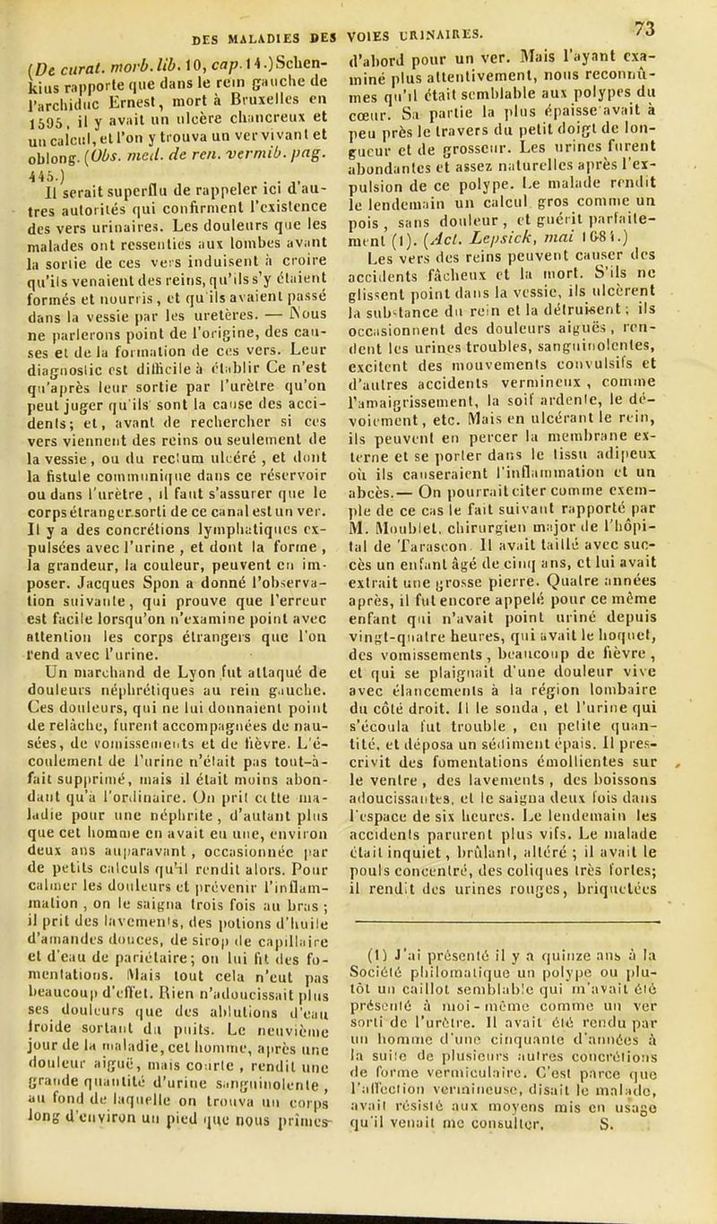 {De curai, movb.Ub.\0,cap.\\.)Scben- kius rapporte que dans le rem gHtiche de l'arcliitiuc Ernest, mort à Bruxelles en 1605, il y avait un ulcère cliancreux et uu calcul, et l'on y trouva un ver vivan t et oblong. {Obs. med. de reii. vermib. png. Il serait superflu de rappeler ici d au- tres autorités qui confirment l'existence des vers urinaires. Les douleurs que les malades ont ressenties aux lombes avant la soriie de ces vers induisent h croire qu'ils venaient des reins, qu'ils s'y étaient formés et nourris, et qu'ils avaient passé dans la vessie par les uretères. — JN'ous ne parlerons point de l'origine, des cau- ses et de la formation de ces vers. Leur diagnoslic est dilHeile à étublir Ce n'est qu'après leur sortie par l'urètre qu'on peut juger qu'ils sont la cause des acci- dents; et, avant de rechercher si ces vers viennent des reins ou seulement de la vessie, ou du reclum ukéré , et dont la fistule conununi(|ue dans ce réservoir ou dans l'urètre , il faut s'assurer que le corps élrangersorti de ce canal est un ver. Il y a des concrétions lymphatiques ex- pulsées avec l'urine , et dont la forme , la grandeur, la couleur, peuvent en im- poser. Jacques Spon a donné l'observa- tion suivante, qui prouve que l'erreur est facile lorsqu'on n'examine point avec attention les corps étrangers que l'on l'end avec l'urine. Un marchand de Lyon fut attaqué de douleurs néphrétiques au rein g.iuche. Ces douleurs, qui ne lui donnaient point de relâche, furent accompagnées de nau- sées, de l'ouiissemeiits et de lièvre. L'é- coulement de l'urine n'élait pas tout-à- fait sup|)riiné, mais il était moins abon- dant qu'a l'orilinaire. On prit ci tte ma- ladie pour une néphrite , d'autant plus que cet homnie en avait eu une, environ deux ans auparavant, occasionnée |iar de petits calculs qu'nl rendit alors. Pour calmer les douleurs et |)révenir l'inflam- mation , on le saigna trois fois au bras ; il prit des lavemenis, des potions d'huile d'amandes douces, de sirop de capillaire et d'eau de pariétaire; on lui fit des fo- mentations. Mais tout cela n'eut pas beaucoup d'eiïel. Rien n'adoucissait plus ses douleurs que des ablutions d'eau Iroide sortant du piiits. Le neuvième jour de la maladie, cet homme, après une douleur aiguë, mais co-.irle , rendit une grande quantité d'urine s.mguinolenle , au fond de laquelle on trouva uu corps long d'environ uu pied ijue nous prîmes- VOIES LRINAIRES. f >> d'abord pour un ver. Mais l'ayant exa- miné plus attentivement, nous reconnû- mes qu'il était semblable aux polypes du cœur. Sa partie la plus épaisse avait à peu près le travers du petit doigt de lon- gueur et de grosseur. Les urines furent abondantes et assez naturelles après l'ex- pulsion de ce polype. Le malade rendit le lendemain un calcul gros comme an pois, sans douleur, et guérit parlaite- mtnl (I). i^'lcl. Lepsick, mai 1&8S.) Les vers des reins peuvent causer des accidents fâcheux et la mort. S'ils ne glissent point dans la vessie, ils ulcèrent la sub^tance du rein et la détruisent ; ils occasionnent des douleurs aiguës , ren- dent les urines troubles, sanguinolentes, excitent des mouvements couvulsits et d'autres accidents vermineux , comme ramaigrissemcnt, la soif ardente, le dé- voit ment, etc. Mais en ulcérant le rein, ils peuvent en percer la membrane ex- terne et se porter dans le tissu adipeux où ils causeraient l'inflammation et un abcès.— On pourrait citer comme exem- ple de ce cas le fait suivant rapporté par M. Moublet, chirurgien major de l'hôpi- tal de Tarascon 11 avait taillé avec suc- cès un enfant âgé de cinq ans, et lui avait extrait une gro.sse pierre. Quatre années après, il fut encore appelé pour ce môme enfant qui n'avait point uriné depuis vingt-quatre heures, qui avait le hoquet, des vomissements, beaucoup de fièvre, et qui se plaignait d'une douleur vive avec élancements à la région lombaire du côté droit. 11 le sonda , et l'urine qui s'écoula fut trouble , eu petite quan- tité, et déposa un sédiment épais. Il pre.s- crivit des fomentations éuiollientes sur le ventre , des lavements , des boissons adoucissantes, et le saigna deux fois dans l'espace de six heures. Le lendemain les accidents parurent plus vifs. Le malade était inquiet, brûlant, altéré ; il avait le pouls concentré, des coliques très fortes; il rendit des urines rouges, briqiielées (1) J'ai présenté il y a quinze ans à la Société pliilomalique un polype ou plu- tôt un caillot semblable qui m'avait été présenté à nioi-nicme comme un ver sorti de l'urôlre. Il avait été rendu par un liomnic d'une cinquante d'années à la suiîc de plusieurs autres concrétions de forme vermiculnirc. C'est parce que l'aU'eciion verinineuse, disait le malade, avait résisté aux moyens mis en usage qu'il venait me consulter. S.