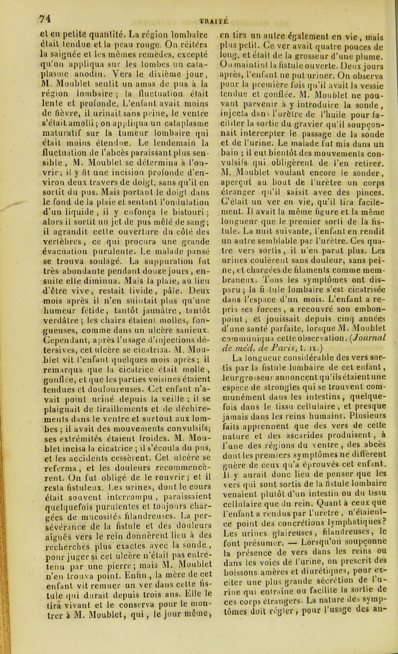XRAITC et en petite quantité. La région lombaire élail tendue et lu peau rouge. On rcilc'ra la saignée el les mûmes reincJes, excepté qu'on appliqua sur les lombes un cala- plasmc anodin. Vers le dixième jour, iVl. Moublel sentit un amas du pus à la région lombaire ; la fluctuation était lenle et profonde. L'enfant avait moins de fièvre, il urinait sans peine, le ventre s'était amolli ; on appliijua un cataplasme matuiatif sur la tumeur lombaire qui était moins étendue. Le lendemain la fluctu.ition de l'abcès paraissant plus sen- sible , M. Moublel se détermina à l'ou- vrir; il y fit une incision profonde d'en- viron deux travers de doigt, sans qu'il en sortit du pus. Mais portant le doigt dans le Tond de la plaie et sentimt l'ondulation d'un liquide, il y enfonça le bistouri; alors il sortit un jet de pus mêlé de sang; il agrandit celle ouverture du côté des vertèbres, ce qui procura une grande évacuation purulente. Le malade pansé se trouva soulagé. La suppuration fut très abondante pendant douze jours , en- suite elle diminua. Mais la plaie, au lieu d'être vive, restait livide, pâle. Deux mois après il n'en suintait plus qu'une humeur fétide, tantôt jaunâtre , tantôt verdâtre ; les cliairs étaient molles, fon- gueuses, comme dans un ulcère sanieux. Cependant, a|)rès l'usage d'injections dé- tersives, cet ulcère se cic^itrisa. M. Mou- blet vit l'enfant quelques mois après; il remarqua que la cicatrice était molle , gonflée, et que les parties voisines étaient tendues et douloureuses. Cet enfant n'a- vait point uriné depuis la veille ; il se plaignait de tiraillements et de déchire- ments dans le ventre et surtout aux lom- bes ; il avait des mouvements convulsifs; ses extrémités étaient froides. M. Mou- blet incisa la cicatrice ; il s'écoula du pus, et les accidents cessèrent. Cet ulcère se referma, et les douleurs recommencè- rent. On fut obligé de le rouvrir; et il resta fistuleux. Les urines, dont le cours était souvent interrompu, paraissaient quelquefois purulentes et toujours char- gées de mucosités ftlandreuscs. La per- sévérance de la fistule et des douleurs aiguës vers le rein donnèrent lieu à des recherches plus exactes avec la sonde , pour juger si cet ulcère n'était pas entre- tenu par une pierre; mais M. Moublet n'en trouva point. Enfin , la mère de cet enfant vit remuer un ver dans cette fis- tule (|ui durait depuis trois ans. Elle le lira vivant et le conserva pour le mon- trer à M. Moublet, qui, le jour môme, en tira un autre également en vie, mais plus petit. Ce ver avait quatre pouces de long, et était de la grosseur d'une plume. Ou maintint la fistule ouverte. Deux jours après, l'enfant ne put uriner. On observa pour la première fois qu'il avait la vessie tendue et gonflée. M. Moublet ne pou- vant parvenir à y introduire la sonde, injecta dan. l'urètre de l'huile pour fa- ciliter la sortie du gravier qu'il soupçon- nait intercepter le passage de la sonde et de l'urine. Le malade fut mis dans un bain ; il eut bientôt des mouvements con- vulsifs qui obligèrent de l'en retirer. M. Moublet voulant encore le sonder, aperçut au bout de l'urètre un corps étranger qu'il saisit avec des pinces. C'était un ver en vie, qu'il tira facile- ment. Il avait la même figure et la même longueur que le premier sorti de la fis- tule. La nuit suivante, l'enfant en rendit un autre semblable par l'urèlre. Ces qua- tre vers sortis, il n'en parut plus. Les urines coulèrent sans douleur, sans pei- ne, et chargées de filaments comme mem- braneux. Tous les symptômes ont dis- paru; la fi tnle lombaire s'est cicatrisée dans l'espace d'un mois. L'enfant a re- jiris ses forces, a recouvré son embon- point , el jouissait depuis cinq années d'une santé parfaite, lorsque M. Moublet communiqua cette observation. [Journal de mécl. de Farii, t. ix.) La longueur considérable des vers sor- tis parla fistule lombaire de cet enfant, leurgrosseur annoncent qu'ils étaient une espèce de strongles qui se trouvent com- munément dans les intestins, quelque- fois dans le tissu cellulaire, et presque jamais dans les reins humains. Plusieurs faits apprennent que des vers de celle nature et des ascarides produisent, à Tune des régions du ventre, des abcès dont les premiers symptômes ne diffèrent guère de ceux qu'a é|irouvés cet enf.mt. Il y aurait donc lieu de penser que les vers qui sont sortis de la fistule lombaire venaient plutôt d'un intestin ou du tissu cellulaire que du rein. Quant à ceux que l'enfanta rendus par l'urètre , n'élaienl- ce point des concrétions lymphatiques? Les urines glaireuses, filandreuses, le font présumer. — Lorsqu'on soupçonne la présence de vers dans les reins ou dans les voies de l'urine, on prescrit des boissons amères et diurétiques, pour ex- citer une plus grande sécrétion de l'u- rine qui enir.iîne ou facilite la sortie de ces corps étrangers. La nature des symp- tômes doit régler, pour l'usage des an-