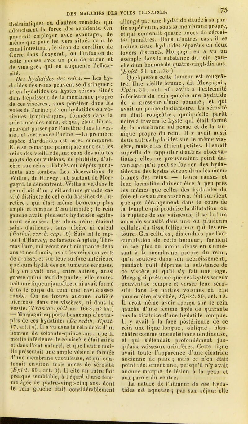 thelminliques ou d'autres remèdes qui adoucissent la force des accidents. On pourrait employer avec avantage, de même que pour les vers situés dans le canal intestinal, le sirop de coralline de Corse dans l'oxycrat, ou l'infusion de cette mousse avec un peu de citron et de vinaigre, qui en augmente l'eiSca- cité. Des hydatides des reins. — Les hy- dalides des reins peuvent se distinguer : 10 en hydatides ou kystes séreux situés dans l'épaisseur de la membrane propre de ces viscères, sans pénétrer dans les voies de l'urine ; 'i en hydatides ou vé- sicules lymphatiques, formées dans la substance des reins, et qui, étant libres, peuvent passer par l'uretère dans la ves- sie, et sortir avec l'urine.—La première espèce d'hydatides est assez commune. Elle se remarque principalement sur les reins des vieillards, sur ceux des adultes morts de convulsions, de phlhisie, d'ul- cère aux reins, d'abcès ou dépôts puru- lents aux lombes. Les observations de Willis , de Harvey, et surtout de Mor- gagni,le démontrent. Willis a vu dans le rein droit d'un vieillard une grande ca- vité distincte de celle du bassinet de l'u- retère , qui était même beaucoup plus ample et remplie d'eau limpide; le rein gauche avait plusieurs hydatides égale- ment séreuses. Les deux reins étaient sains d'ailleurs , sans ulcère ni calcul (Patliol. cercb. cap. 19). Suivant le rap- port d'tlarvey, ce fameux Anglais, Tho- mas Parr, qui vécut cent cinquante-deux ans et neuf mois, avait les reins couverts de graisse, et sur leur surface antérieure quelques hydatides ou tumeurs séreuses. 11 y en avait une, entre autres, aussi grosse qu'un œuf de poule ; elle conte- nait une liqueur jaunâtre, qui avait formé d:ins le corps du rein une cavilé assez ronde. On ne trouva aucune matière pierreuse dans ces viscères, ni dans la vessie. (7Va«mc./j/u7. an. 1GG8, n 44.) — Morgagni rapporte beaucoup d'exem- ples de ces hydatides [De sedib. Epist. 17, art. 14). Il a vu dans le rein droit d'un homme de soixante-quinze ans, que la moitié inférieure de ce viscère était saine et dans l'état naturel, et que Tautre moi- tié présentait une ample vésicule formée d'une membrane vasculcuse, et qui con- tenait environ trois onces de sérosité [Eptst. CO , art. G). Il cite un autre fait presque semblable, à l'égard d une fem- me âgée de quatre-vingt-cinq ans, dont le rein gauche (itait considérablement allongé par une hydatidc située à sa par- tie supérieure, sous sa membrane propre, et qui contenait quatre onces de sérosi- tés jaunâtres. Dans d'autres cas, il se trouve deux hydatides séparées en deux foyers distincts. Morgagni en a vu un exemple dans la substance du rein gau^ che d'un homme de quatre-vingt-dix ans. {Episl. 21, art. 15.) Quelquefois cette tumeur est rougcâ- Ire. Une vieille femme, dit Morgagni , EpiU. 38 , art. 40, avait à l'extrémité inférieure du rein gauche une hydalide de la grosseur d'une pomme, et qui avait un pouce de diamètre. La sérosité en était rougeâ're, quoirju'elle parût noire à travers le kyste qui était formé de la membrane adipeuse et de la tu- nique propre du rein II y avait aussi deux autres hydatides sur le môme vis- cère, mais elles étaient petites. 11 serait superflu de rapporter d'autres observa- tions ; elles ne prouveraient point da- vantage qu'il peut se former des hyda- tides ou des kystes séreux dans les mem- branes des reins. — Leurs causes et leur formation doivent être à peu près les mêmes que celles des hydatides du foie et des autres viscères. H'il survient quelque dérangement dans le cours de la lymphe qui produise la dilatation ou la rupture de ses vaisseaux, il se fait un amas de sérosité dans une ou plusieurs cellules du tissu foUiculeux q'ii les en- toure. Ces cellules, distendues par l'ac- cumulation de cette humeur, forment un sac plus ou moins dense en s'unis- sant à la membrane propre du rein , qu'il soulève dans son accroissement, pendant qu'il déprime la substance de ce viscère et qu'il s'y fait une loge. Morgagni présume que ces kystes séreux peuvent se rompre et verser leur séro- sité dans les parties voisines où elle pourra être résorbée, Epist. 29, art. 12. Il croit même avoir aperçu sur le rein gauche d'une femme âgée de quarante ans la cicatrice d'une hydatidc rompue. Il y avait à la face postérieure de ce rein une ligne longue , oblique , blan- châtre comme une substance tendineuse, et qui s'étendait profondément jus- qu'aux vaisseaux uriiiifères. Cette ligne avait toute l'apparence d'une cicatrice ancienne de plaie ; mais ce n'en était point réellement une, puisqu'il n'y avait aucune marque de lé.«ion à la peau et aux parois du ventre. La nature de l'htimeur de ces hyda- tides est aqueuse ; par son séjour elle
