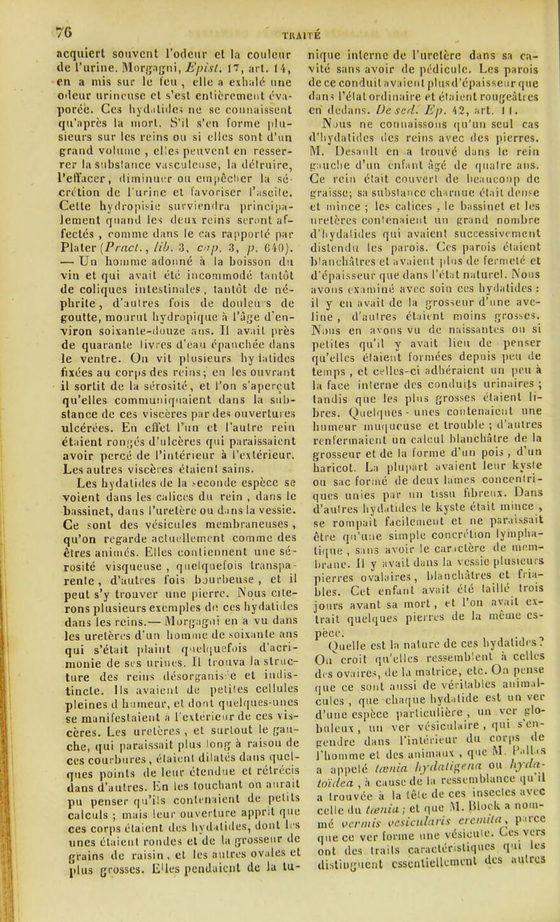 acquiert souvent l'odeur et la couleur de l'urine. Mor<ïngni, 17, art. 14, en a mis sur le feu , elle a exhalé une oileur urineuse cl s'est entièrement éva- porée. Ces liyd.itidc; nu se connaissent qu'après la mort. S'il s'en forme |tlu- sieurs sur les reins ou si elles sont d'un grand volume , elles peuvent en resser- rer lasubslance vasculcuse, la détruire, l'effacer, diminuiT ou em()ôclicr la se- crition de l'urine et favoriser l'iiscile. Cette hydropisie surviendra principa- lement quand les deux reins seront af- fectes , comme dans le cas rapporté par I>l;ilev {Frncl., lib. 3, cnp. 3, p. G40). '— Un homme adonné à la boisson du via et qui avait été incoiumodé tantôt de coliques intestinales, tantôt de né- phrite , d'aulres fois de douleuis de goutte, mourut hydropique à l'àfje d'en- viron soixanle-duuze ans. Il avait près de quarante livres d'eau épanchée dans le ventre. On vit plusieurs hylatides fixées au corps des reins; en les ouvrant il sortit de la sérosité, et l'on s'aperçut qu'elles communiquaient dans la sub- stance de ces viscères par des ouvertures ulcérées. En elïet l'un et l'autre rein étaient ron(;és d'ulcères qui paraissaient avoir percé de l'intérieur à l'extérieur. Les autres viscères étaient sains. Les hydalides de la .seconde espèce se voient dans les calices du rein , dans le bassinet, dans l'uretère ou d.ins la vessie. Ce sont des vésicules membraneuses, qu'on regarde actuellement comme des êtres animés. Elles contiennent une sé- rosité visqueuse, quelquefois transpa- rente, d'autres fois bjurbeuse , et il peut s'y trouver une pierre. Wous cite- rons plusieurs exemples de ces hydalides dans les reins.— Morfj;ag.ii en a vu dans les uretères d'un hoinuie de soixante ans qui s'était plaint q'iel(|uefais d'acri- monie de ses urines. Il trouva la struc- ture des reins désorganis e et iiuiis- tincle. ils avaient de petites cellules pleines d humeur, et donl quelques-unes se manifestaient a l'extérieur de ces vis- cères. Les uretères , et surtout le çau- che, qui paraissait plus tonjï à raison de ces courbures, étaient dilatés dans quel- ques points de leur étendue et rétrécis dans d'autres, lin les louchant on aurait pu penser qu'ils contenaient de petits calculs ; mais leur ouverture apprit que ces corps étaient des hydalides, dont li'S unes élaienl rondes et de la grosseur de grains de raisin . et les antres ovales et plus grosses. EUes pendaient de lu tu- nique interne de l'uretère dans sa ca- vité sans avoir de pédicule. Les parois de ce conduit aviiienl pkisd'épaisseiir que dan< l'étal ordinaire et étaient rougeàti es en dedans. De sel. Ep. 42, art. 1 I. Njus ne counaissoiis ([u'un seul cas d'iiydatides des reins avec des pierres. M. Desanll en -a trouvé dans le rein g:iuclie d'un enfant âgé de quatre ans. Ce rein était couvert de beaucoup de graisse; sa substance channie était deiifC et mince ; les calices , le bassinet et les uretères contenaient un grand nombre d'Iiydalides qui avaient successivement distendu les parois. Ces parois étaient blanchâtres et avaient jilus de fermeté et d'épaisseur que dans l'état naturel. i\ous avons examiné avec soin ces hydalides : il y en avait de la gros-ieur d'une ave- line , d'autres étaient moins grosses. Nous en avons vu de naissantes ou si petites qu'il y avait lieu de penser qu'elles étaient formées depuis jjeu de temps , et celles-ci adhéraient un peu à la face interne des conduits urinaires ; tandis que les plus grosses étaient li- bres. Quelques-unes contenaient une humeur mu(|ueuse et trouble ; d'aulres renfermaient un calcul blanchâtre de la grosseur et de la forme d'un pois, d'un haricot. La plupart avaient leur kyste ou sac formé de deux lames concentri- ques unies par un tissu fibreux. Dans d'aulres hyd.itides le kyste était mince , se rompait facilement et ne paraissait être qu'une simple concrétion lymplia- ti(iue , sans avoir le car .ctère de mem- brane. Il y avail dans la vessie plusieurs pierres ovalaires, blanchàlres et fria- bles. Cet enfant avail été taillé trois jours avant sa mort, et l'on avait ex- trait quelques pierres de la même es- pèce. Quelle est la nalurc de ces hydalides. Ou^ croit qu'elles ressemblent à celles des ovaires, de la matrice, etc. On pense que ce sont aussi de véritables animal- cules , que chaque hyd.ilide est un ver d'une espèce particulière , un ver glo- buleux , un ver vésiculaire , qui s'en- gendre dans l'intérieur du corps de rhouime el des animaux . que ^L Pall.is a appelé (œnia hydali^cna ou /yv/rt- ioïdea , à cause de la ressemblance qu il a trouvée à la tête de ces insectes avec celle du (œnia ; et que M. Bloek a nom- mé vcnnis vcsicularis cicmila, pirce que ce ver forme une vésicule. Ces vers ont des traits caraclérisliques qui les disliufruent cssenlieUcmcnl des autres