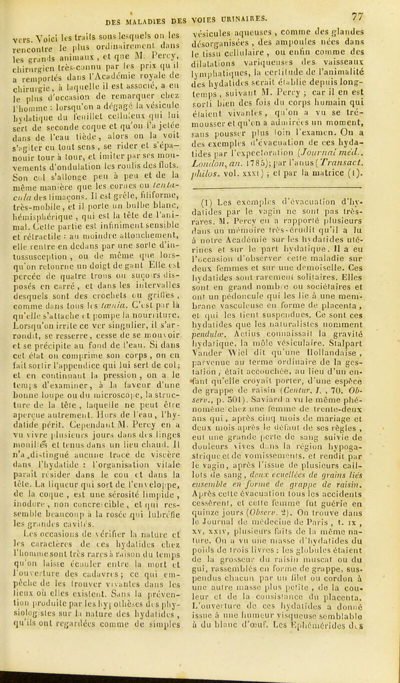 vi-rs Voici U's tmils sous lesquels on les ronconlre le plus orilinairemcnl ilans les gran'ls animaux , et que M. i'ercy, chirurgien Irès coniui par les prix qu il a remportés dans l'Acaclémie royale de cliiruigie, à laquelle il est associé, a eu le plus d'occasion de remarquer chez riiominc : lorsqu'on a désagc la vésicule hydatique du feuillet celluleux qui lui sert de seconde coque et qu'on l'a jelée dans de l'eau tiède, alors on la voit s'iigilcr en tout sens , se rider et s'épa- nouir tour à tour, et imiter par ses mou- vements d'ondulation les roulis des fluts. Son c«l s'allonse peu h peu et de la même manière que les cornes ou le/ila- ciila des limaçons. Il est grêle, filiforme, très-mobile, et il jiorle un bulbe blanc, licmi3i)licrique , qui est la tète de l'ani- mal. Celle partie est infiniment sensible et rélractile : au moindre alloucliement, elle renlre en dedans par une soric d'in- tussusceplion , ou de même que. lors- qu'on retourne un doigt de gant Elle est percée de quatre trous ou suço rs dis- posés en carré, et dans les intervalles desquels sont des crochets eu grilles , comme dans tous lis iœnia. C'est par là qu'elle s'atlaelie ( t lioinpe la nourriture. Lors((u'on irrite ce ver singulier, il s'ar- rondit, se resserre, cesse de se mouvoir et se précipite au fond de l'eau. Si dans cet élat on comprime son corps, on en lait sortir l'appendice qui lui sert de col; et en continuant la pression , on a le lem|s d'examiner, à la laveur d'une bonne loupe ou du microscoi e, la struc- ture de la tôle , laquelle ne peut être aju-reue autrement. Hors de l'eau, l'hy- datide péril. Cependant Perey en a vu vivre plusieurs jour.s dans d(S linges mouillés et tcaïusdans un lieu cliauil. H n'a .diilingné aucune Irace de viscère dans i'iiydatide : l'organisation vitale- paraît résider dans le cou tt dans la tète. La liqueur qui sort de l'en velo|!pe, de la coque , est une sérosité lim|iide , iiiodori-, non concre.-cible , ct(|ui res- semble bcaticouj) à la rosée .qui lubréCe les grandes cavités. Les occasions de vérifier la nature et les caractères de tes liydatides chez riioiume sont très rares à r.iisou du temps qu'on laisse écouler entre la mort et l'ouverture des cadavres; ce qui em- pêche de les trouver vnaiiles dans les lieux oîi elles existent. Sans la i)réven- tiun produite par les hy| othè.ies di s [ihy- siologistes sur la nature des liydalides , qu'ils ont regardées comme de simples VOIES ORlNAinES. 77 vésicules aqueuses , comme des glandes désorganisées , des ampoules nées dans le tissu cellulaire, ou enfin comme des dilatations variqueuses des vaisseaux lymphatiques, la certitude de l'animalité des hydalides serait établie depuis long- temps, suivant M. Perey ; car il en est sorti bien des fois du corps humain qui étaient vivantes , qu'on a vu se tré- mousser et qu'on a nduiiréesun moment, sans pousser plus loin l'examen. Ou a des exemples d'évacuation de ces hyda- tides |!ar rexpecluralion [Journal mùl.. Loiulon^an. l785j;par Vi\u\is{Traiisact. jihi/us. vol. XXXI) ; et par la matrice (l). (I) Les exemples d-'évacualion d'Iiy. daiides par le v;igin ne sont pas très- rares. M. l'orcy en a ropporié plusieurs dans un mémoire Irî's-érudit qu'il a lu à noire Académie sur les liydaiides uté- rines et sur le port byilaiique. 11 a eu l'occasion d'observer celle maladie sur deux femmes et sur une demoiselle. Ces liydalides sont raremeni solitaires. Elles sont en grand nombre ou sociétaires et ont un pédoncule qui les lie à une mem- brane vasculcusc en forme de placenta , el qui les tient suspendues. Ce sont ces hydalides que les naturalistes nomment fienclulœ. Aciius connaissait la gravité hydaliqiie, la môle vésiculaire. Stalpart Mander 'Wicl dit qu'une Hollandaise , parvenue au ternie ordinaire de la ges- tation, était accoucliée, au lieu d'un en- •fant qu'elle croyait porter, d'une espèce de grappe de raisin {Ceiitur. I. , 70. Ob- serv., p. 501). Saviard a vu le même phé- nomène chez une leminc de trente-deux ans qui , après cinq mois de mariage et deux mois après le ilOfaut de ses règles , eut une grande perte de sang suivie de douleurs vives d:.iis la région hypoga- striqueelde vomissemonis, et rendit par le vagin, après l'issue de plusieurs cail- lots de sang, deux eciicllécs de fjrams liés ensemble en forme de grapjie de raisin. Après celle évacuation tous les accidents cessèrent, el cette femme l'ut guérie en quinze jours {Obxcii). '■2). On trouve dans le Journal de médecine de Paris , t. ix , XV, xxiv, plusieurs faits de la même na- ture. Ou a vu une masse d'tiydalides du poids de trois livres : les globules étaient de la grosseur du raisin muscat ou du gui, rassemblés en forme de grappe, sus- pendus cliacun par un lilet ou cordon une autre masse plus petite , de la cou» leur el de la consisiance du placenta. L'ouveilure de ces hydaiiclcs a donné issue à une humeur visqueuse semblable à du blanc d'œuf. Les F.filiémèrides dts
