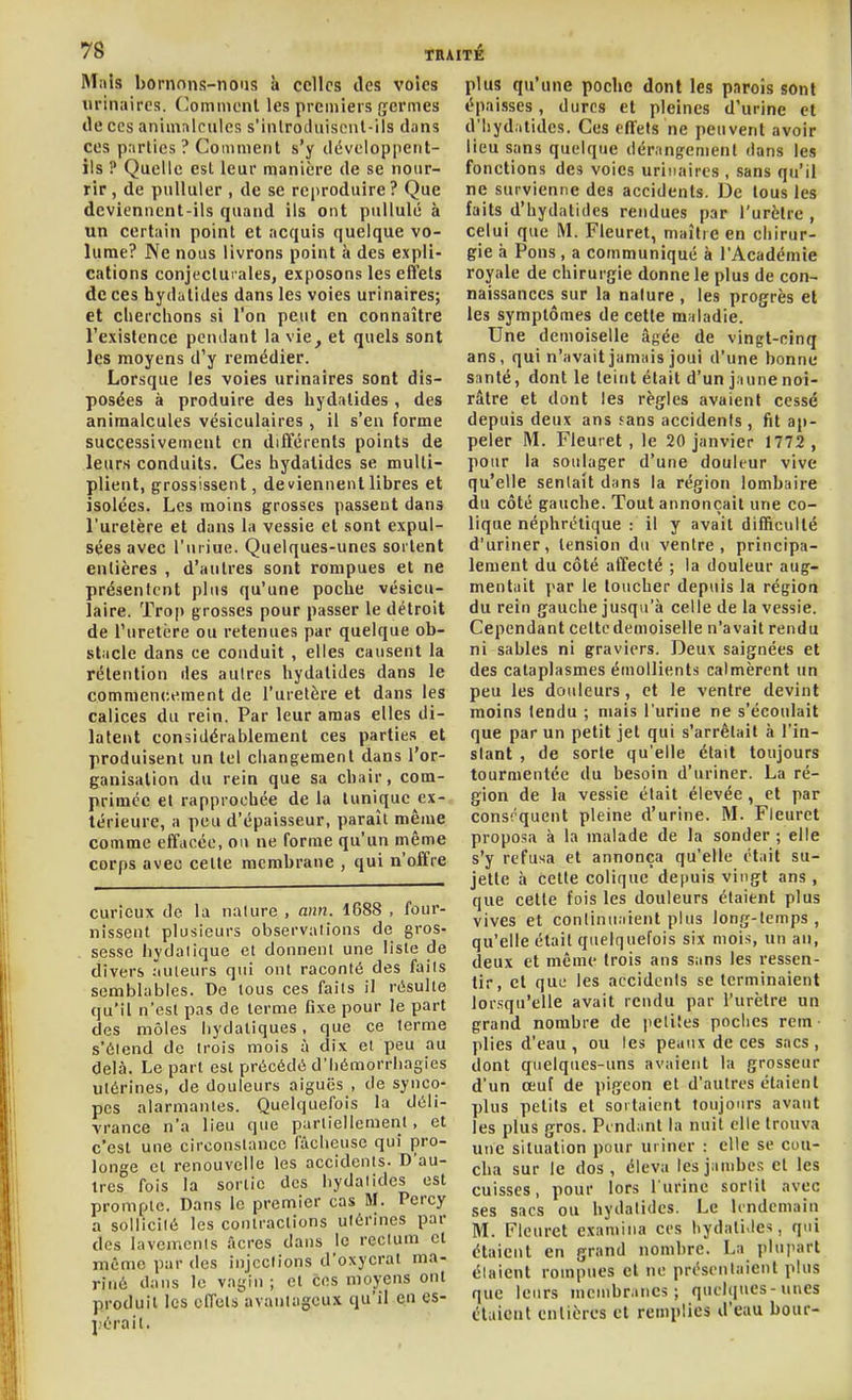 M;tls bornons-nous à celles des voies urinaires. (Comment les premiers germes (le CCS animnlcuics s'inlrotluiseiil-ils dans ces parties ? Comment s'y développent- ils ? Quelle est leur manière de se nour- rir , de pulluler , de se reproduire ? Que deviennent-ils quand ils ont pullulé à un certain point et acquis quelque vo- lume? Ne nous livrons point à des expli- cations conjeclui ales, exposons les effets de ces hydulides dans les voies urinaires; et cherchons si l'on peut en connaître l'existence pendant la vie, et quels sont les moyens d'y remédier. Lorsque les voies urinaires sont dis- posées à produire des hydalides , des animalcules vésiculaires , il s'en forme successivement en différents points de leurs conduits. Ces hydatides se multi- plient, grossissent, deviennent libres et isolées. Les moins grosses passent dans l'uretère et dans la vessie et sont expul- sées avec l'uriue. Quelques-unes sortent entières , d'autres sont rompues et ne présentent plus qu'une poche vésicu- laire. Trop grosses pour passer le détroit de l'uretère ou retenues par quelque ob- stacle dans ce conduit , elles causent la rétention des autres hydalides dans le commencement de l'uretère et dans les calices du rein. Par leur amas elles di- latent considérablement ces parties et produisent un tel changement dans l'or- ganisation du rein que sa chair, com- primée et rapprochée de la tunique ex- térieure, a peu d'épaisseur, paraît même comme effacée, on ne forme qu'un même corps avec celte membrane , qui n'offre curieux de la nature , ann. 1688 , four- nissent plusieurs observalions de gros- sesse hydalique et donnent une liste de divers auteurs qui ont raconté des faits semblables. De tous ces faits il résulte qu'il n'est pas de terme fixe pour le part des môles liydatiques, que ce terme s'étend de trois mois à dix et peu au delà. Le part est précédé d'Iiémorrliagies utérines, de douleurs aiguës , de synco- pes alarmantes. Quelquefois la déli- vrance n'a lieu que partiellement, et c'est une circonstance lâcheuse qui pro- longe et renouvelle les accidents. D'au- tres fois la sortie des hydalides est prompte. Dans le premier cas M. Percy a sollicilé les contractions utérines par des lavemcnis acres dans le reclum et même par des injections d'oxycrat ma- riné dans le vagin ; et ces moyens ont produit les effets avantageux qu'il en es- pérait. plus qu'une poche dont les parois sont épaisses, dures et pleines d'urine et d'hydatides. Ces effets ne peuvent avoir lieu sans quelque dérangement dans les fonctions des voies urinaires , sans qu'il ne survienne des accidents. De tous les faits d'hydatides rendues par l'urètre , celui que M. Fleuret, maître en chirur- gie à Pons , a communiqué à l'Académie royale de chirurgie donne le plus de con- naissances sur la nature , les progrès et les symptômes de cette maladie. Une demoiselle âgée de vingt-cinq ans, qui n'avait jamais joui d'une bonne santé, dont le teint était d'un jaune noi- râtre et dont les règles avaient cessé depuis deux ans fans accidents , fit ap- peler M. Fleuret , le 20 janvier 1772 , pour la soulager d'une douleur vive qu'elle sentait dans la région lombaire du côté gauche. Tout annonçait une co- lique néphrétique : il y avait difficulté d'uriner, tension du ventre, principa- lement du côté affecté ; la douleur aug- mentait par le loucher depuis la région du rein gauche jusqu'à celle de la vessie. Cependant cette demoiselle n'avait rendu ni sables ni graviers. Deux saignées et des cataplasmes émollients calmèrent un peu les douleurs, et le ventre devint moins tendu ; mais l'urine ne s'écoulait que par un petit jet qui s'arrêtait à l'in- slant , de sorte qu'elle était toujours tourmentée du besoin d'uriner. La ré- gion de la vessie était élevée, et par conséquent pleine d'urine. M. Fleuret proposa à la malade de la sonder ; elle s'y refusa et annonça qu'elle était su- jette à cette colique depuis vingt ans, que cette fois les douleurs étaient plus vives et continuaient plus long-temps, qu'elle était quelquefois six mois, un an, deux et même trois ans sans les ressen- tir, et que les accidents se terminaient lorsqu'elle avait rendu par l'urètre un grand nombre de petites poches rem plies d'eau , ou les peaux de ces sacs, dont quelques-uns avaient la grosseur d'un œuf de pigeon et d'autres étaient plus petits et sortaient toujours avant les plus gros. Pendant la nuit elle trouva une situation pour uriner : elle se cou- cha sur le dos, éleva les jambes et les cuisses, pour lors lurine sortit avec ses sacs ou hydatides. Le lendemain M. Fleuret examina ces hydatides, qui étaient en grand nombre. La plupart élaient rompues et ne présentaient plus que leurs membranes; quelques-unes élaient entières et remplies d'eau bour-